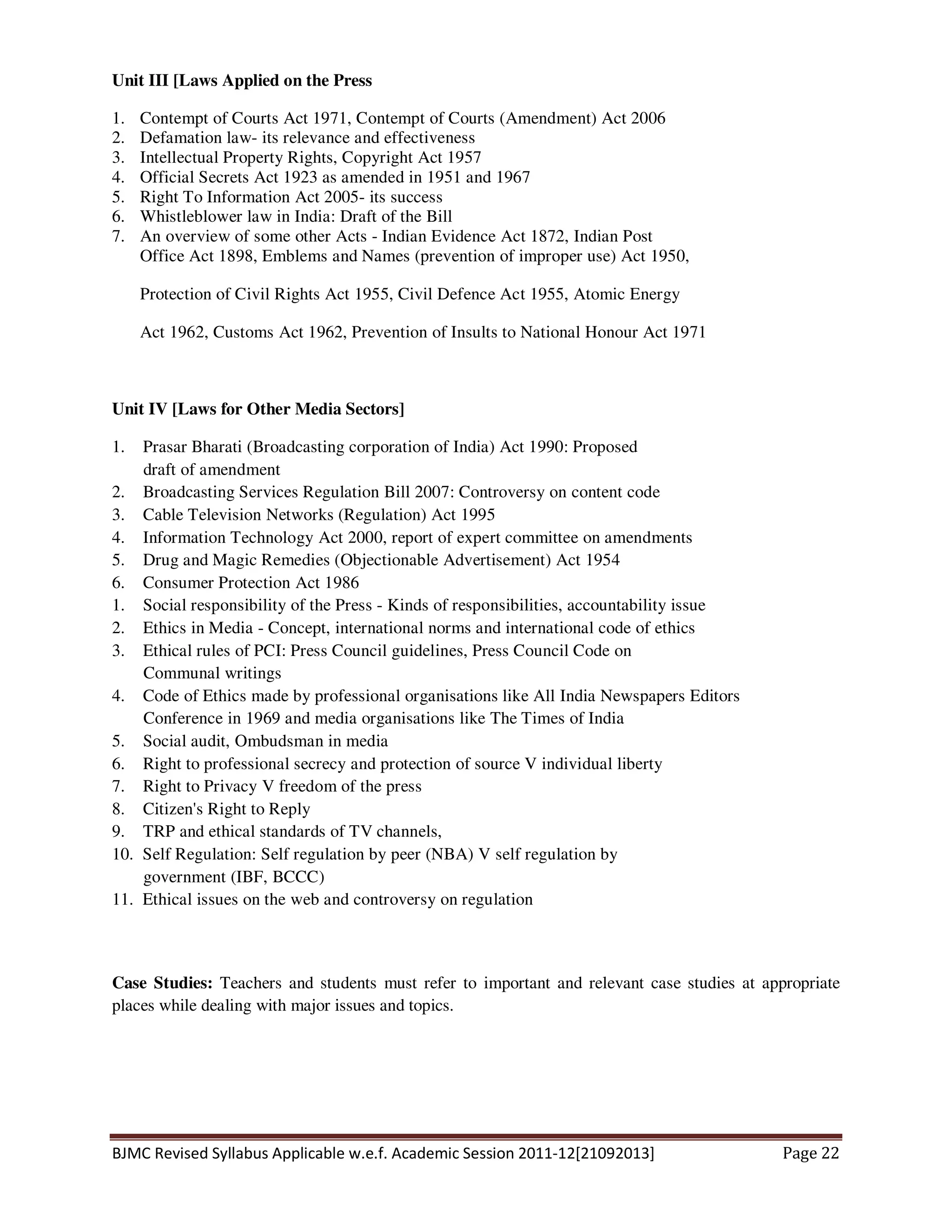 BJMC Revised Syllabus Applicable w.e.f. Academic Session 2011-12[21092013] Page 22
Unit III [Laws Applied on the Press
1. Contempt of Courts Act 1971, Contempt of Courts (Amendment) Act 2006
2. Defamation law- its relevance and effectiveness
3. Intellectual Property Rights, Copyright Act 1957
4. Official Secrets Act 1923 as amended in 1951 and 1967
5. Right To Information Act 2005- its success
6. Whistleblower law in India: Draft of the Bill
7. An overview of some other Acts - Indian Evidence Act 1872, Indian Post
Office Act 1898, Emblems and Names (prevention of improper use) Act 1950,
Protection of Civil Rights Act 1955, Civil Defence Act 1955, Atomic Energy
Act 1962, Customs Act 1962, Prevention of Insults to National Honour Act 1971
Unit IV [Laws for Other Media Sectors]
1. Prasar Bharati (Broadcasting corporation of India) Act 1990: Proposed
draft of amendment
2. Broadcasting Services Regulation Bill 2007: Controversy on content code
3. Cable Television Networks (Regulation) Act 1995
4. Information Technology Act 2000, report of expert committee on amendments
5. Drug and Magic Remedies (Objectionable Advertisement) Act 1954
6. Consumer Protection Act 1986
1. Social responsibility of the Press - Kinds of responsibilities, accountability issue
2. Ethics in Media - Concept, international norms and international code of ethics
3. Ethical rules of PCI: Press Council guidelines, Press Council Code on
Communal writings
4. Code of Ethics made by professional organisations like All India Newspapers Editors
Conference in 1969 and media organisations like The Times of India
5. Social audit, Ombudsman in media
6. Right to professional secrecy and protection of source V individual liberty
7. Right to Privacy V freedom of the press
8. Citizen's Right to Reply
9. TRP and ethical standards of TV channels,
10. Self Regulation: Self regulation by peer (NBA) V self regulation by
government (IBF, BCCC)
11. Ethical issues on the web and controversy on regulation
Case Studies: Teachers and students must refer to important and relevant case studies at appropriate
places while dealing with major issues and topics.
 