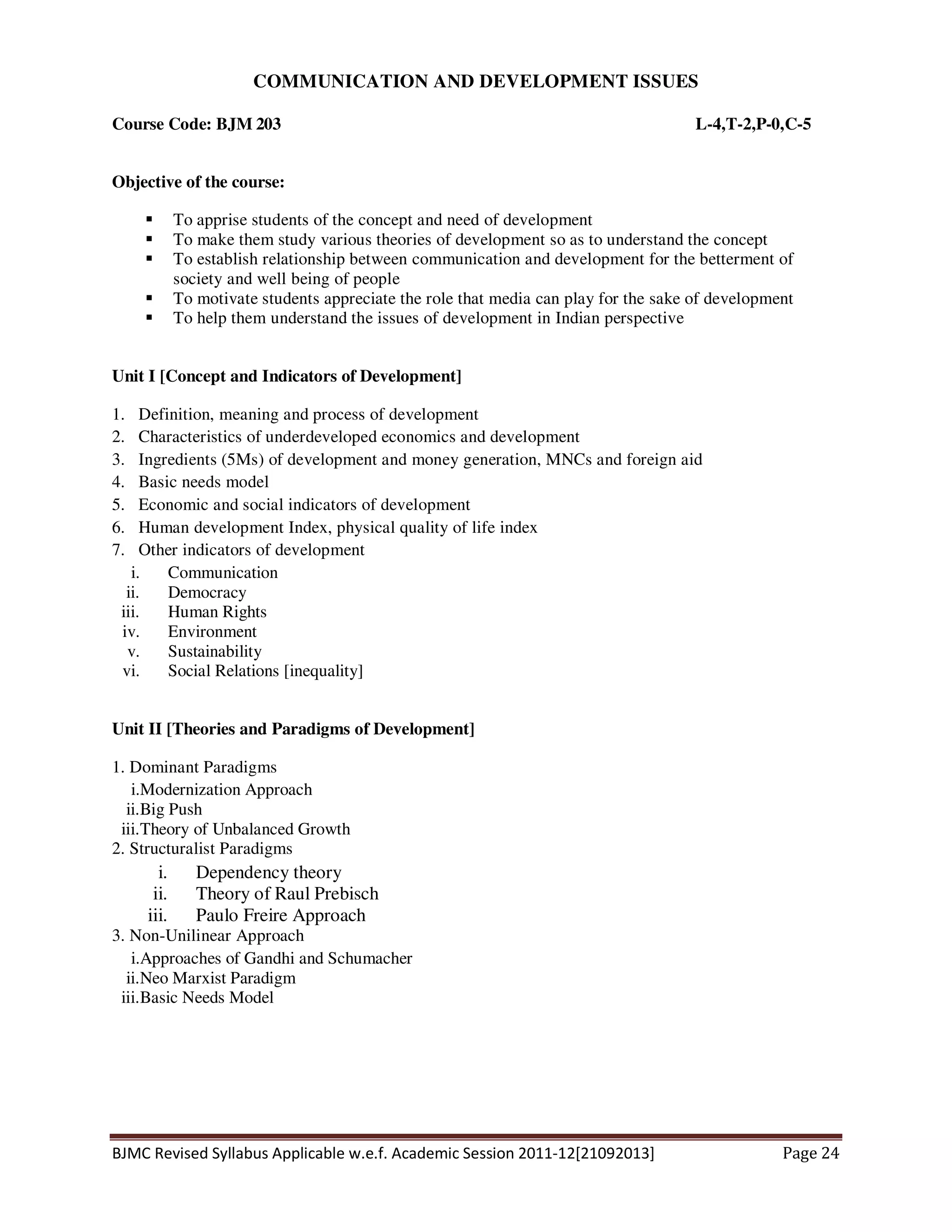 BJMC Revised Syllabus Applicable w.e.f. Academic Session 2011-12[21092013] Page 24
COMMUNICATION AND DEVELOPMENT ISSUES
Course Code: BJM 203 L-4,T-2,P-0,C-5
Objective of the course:
To apprise students of the concept and need of development
To make them study various theories of development so as to understand the concept
To establish relationship between communication and development for the betterment of
society and well being of people
To motivate students appreciate the role that media can play for the sake of development
To help them understand the issues of development in Indian perspective
Unit I [Concept and Indicators of Development]
1. Definition, meaning and process of development
2. Characteristics of underdeveloped economics and development
3. Ingredients (5Ms) of development and money generation, MNCs and foreign aid
4. Basic needs model
5. Economic and social indicators of development
6. Human development Index, physical quality of life index
7. Other indicators of development
i. Communication
ii. Democracy
iii. Human Rights
iv. Environment
v. Sustainability
vi. Social Relations [inequality]
Unit II [Theories and Paradigms of Development]
1. Dominant Paradigms
i.Modernization Approach
ii.Big Push
iii.Theory of Unbalanced Growth
2. Structuralist Paradigms
i. Dependency theory
ii. Theory of Raul Prebisch
iii. Paulo Freire Approach
3. Non-Unilinear Approach
i.Approaches of Gandhi and Schumacher
ii.Neo Marxist Paradigm
iii.Basic Needs Model
 