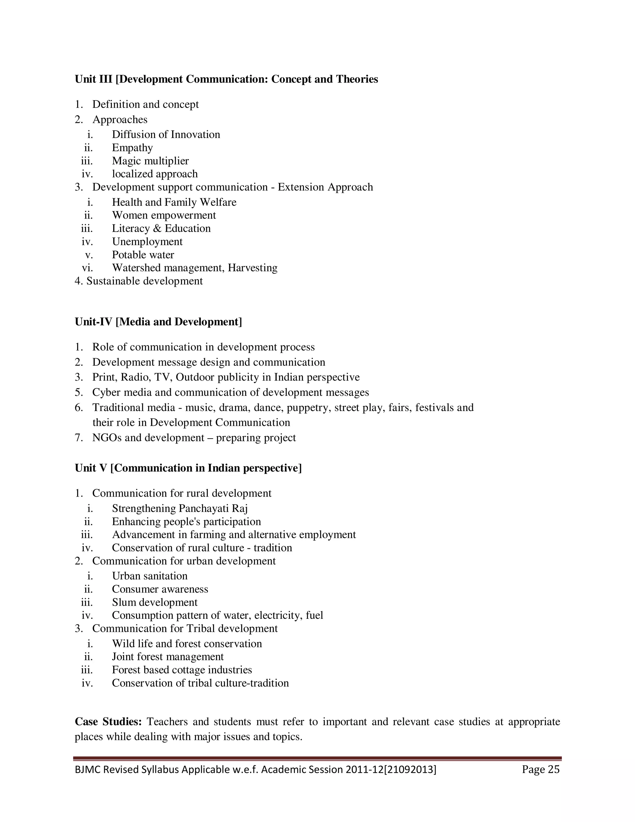 BJMC Revised Syllabus Applicable w.e.f. Academic Session 2011-12[21092013] Page 25
Unit III [Development Communication: Concept and Theories
1. Definition and concept
2. Approaches
i. Diffusion of Innovation
ii. Empathy
iii. Magic multiplier
iv. localized approach
3. Development support communication - Extension Approach
i. Health and Family Welfare
ii. Women empowerment
iii. Literacy & Education
iv. Unemployment
v. Potable water
vi. Watershed management, Harvesting
4. Sustainable development
Unit-IV [Media and Development]
1. Role of communication in development process
2. Development message design and communication
3. Print, Radio, TV, Outdoor publicity in Indian perspective
5. Cyber media and communication of development messages
6. Traditional media - music, drama, dance, puppetry, street play, fairs, festivals and
their role in Development Communication
7. NGOs and development – preparing project
Unit V [Communication in Indian perspective]
1. Communication for rural development
i. Strengthening Panchayati Raj
ii. Enhancing people's participation
iii. Advancement in farming and alternative employment
iv. Conservation of rural culture - tradition
2. Communication for urban development
i. Urban sanitation
ii. Consumer awareness
iii. Slum development
iv. Consumption pattern of water, electricity, fuel
3. Communication for Tribal development
i. Wild life and forest conservation
ii. Joint forest management
iii. Forest based cottage industries
iv. Conservation of tribal culture-tradition
Case Studies: Teachers and students must refer to important and relevant case studies at appropriate
places while dealing with major issues and topics.
 
