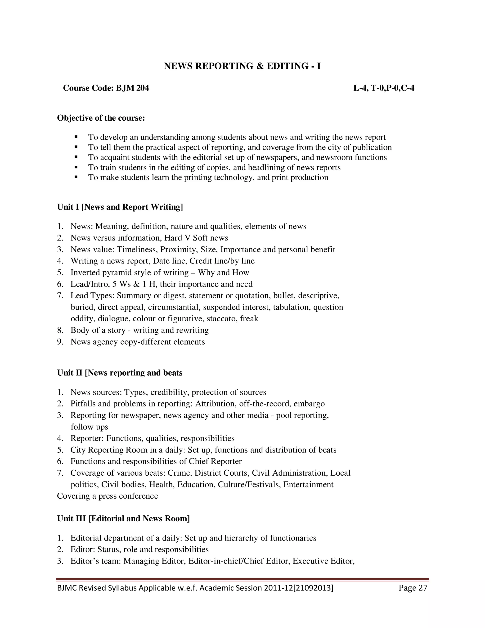 BJMC Revised Syllabus Applicable w.e.f. Academic Session 2011-12[21092013] Page 27
NEWS REPORTING & EDITING - I
Course Code: BJM 204 L-4, T-0,P-0,C-4
Objective of the course:
To develop an understanding among students about news and writing the news report
To tell them the practical aspect of reporting, and coverage from the city of publication
To acquaint students with the editorial set up of newspapers, and newsroom functions
To train students in the editing of copies, and headlining of news reports
To make students learn the printing technology, and print production
Unit I [News and Report Writing]
1. News: Meaning, definition, nature and qualities, elements of news
2. News versus information, Hard V Soft news
3. News value: Timeliness, Proximity, Size, Importance and personal benefit
4. Writing a news report, Date line, Credit line/by line
5. Inverted pyramid style of writing – Why and How
6. Lead/Intro, 5 Ws & 1 H, their importance and need
7. Lead Types: Summary or digest, statement or quotation, bullet, descriptive,
buried, direct appeal, circumstantial, suspended interest, tabulation, question
oddity, dialogue, colour or figurative, staccato, freak
8. Body of a story - writing and rewriting
9. News agency copy-different elements
Unit II [News reporting and beats
1. News sources: Types, credibility, protection of sources
2. Pitfalls and problems in reporting: Attribution, off-the-record, embargo
3. Reporting for newspaper, news agency and other media - pool reporting,
follow ups
4. Reporter: Functions, qualities, responsibilities
5. City Reporting Room in a daily: Set up, functions and distribution of beats
6. Functions and responsibilities of Chief Reporter
7. Coverage of various beats: Crime, District Courts, Civil Administration, Local
politics, Civil bodies, Health, Education, Culture/Festivals, Entertainment
Covering a press conference
Unit III [Editorial and News Room]
1. Editorial department of a daily: Set up and hierarchy of functionaries
2. Editor: Status, role and responsibilities
3. Editor’s team: Managing Editor, Editor-in-chief/Chief Editor, Executive Editor,
 