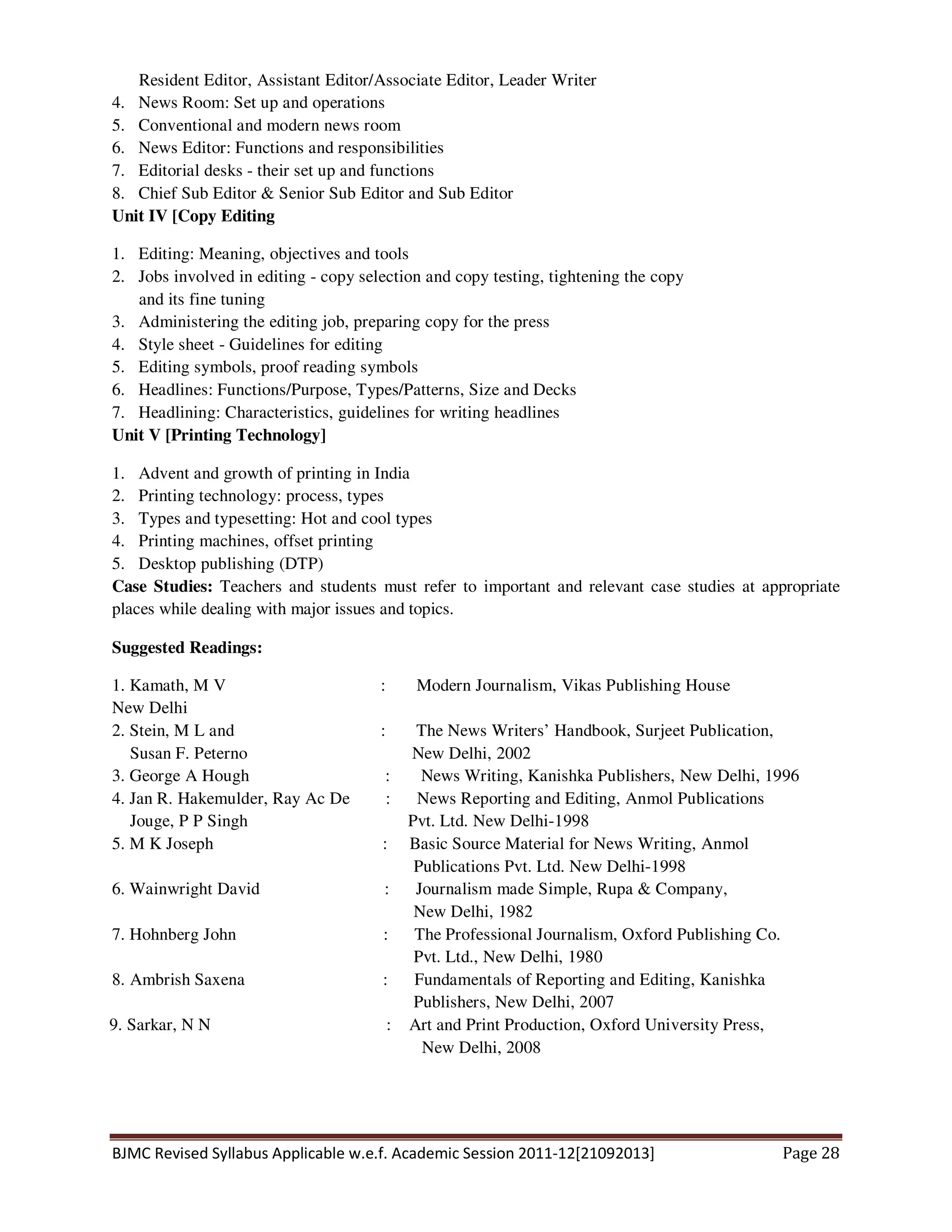 BJMC Revised Syllabus Applicable w.e.f. Academic Session 2011-12[21092013] Page 28
Resident Editor, Assistant Editor/Associate Editor, Leader Writer
4. News Room: Set up and operations
5. Conventional and modern news room
6. News Editor: Functions and responsibilities
7. Editorial desks - their set up and functions
8. Chief Sub Editor & Senior Sub Editor and Sub Editor
Unit IV [Copy Editing
1. Editing: Meaning, objectives and tools
2. Jobs involved in editing - copy selection and copy testing, tightening the copy
and its fine tuning
3. Administering the editing job, preparing copy for the press
4. Style sheet - Guidelines for editing
5. Editing symbols, proof reading symbols
6. Headlines: Functions/Purpose, Types/Patterns, Size and Decks
7. Headlining: Characteristics, guidelines for writing headlines
Unit V [Printing Technology]
1. Advent and growth of printing in India
2. Printing technology: process, types
3. Types and typesetting: Hot and cool types
4. Printing machines, offset printing
5. Desktop publishing (DTP)
Case Studies: Teachers and students must refer to important and relevant case studies at appropriate
places while dealing with major issues and topics.
Suggested Readings:
1. Kamath, M V : Modern Journalism, Vikas Publishing House
New Delhi
2. Stein, M L and : The News Writers’ Handbook, Surjeet Publication,
Susan F. Peterno New Delhi, 2002
3. George A Hough : News Writing, Kanishka Publishers, New Delhi, 1996
4. Jan R. Hakemulder, Ray Ac De : News Reporting and Editing, Anmol Publications
Jouge, P P Singh Pvt. Ltd. New Delhi-1998
5. M K Joseph : Basic Source Material for News Writing, Anmol
Publications Pvt. Ltd. New Delhi-1998
6. Wainwright David : Journalism made Simple, Rupa & Company,
New Delhi, 1982
7. Hohnberg John : The Professional Journalism, Oxford Publishing Co.
Pvt. Ltd., New Delhi, 1980
8. Ambrish Saxena : Fundamentals of Reporting and Editing, Kanishka
Publishers, New Delhi, 2007
9. Sarkar, N N : Art and Print Production, Oxford University Press,
New Delhi, 2008
 