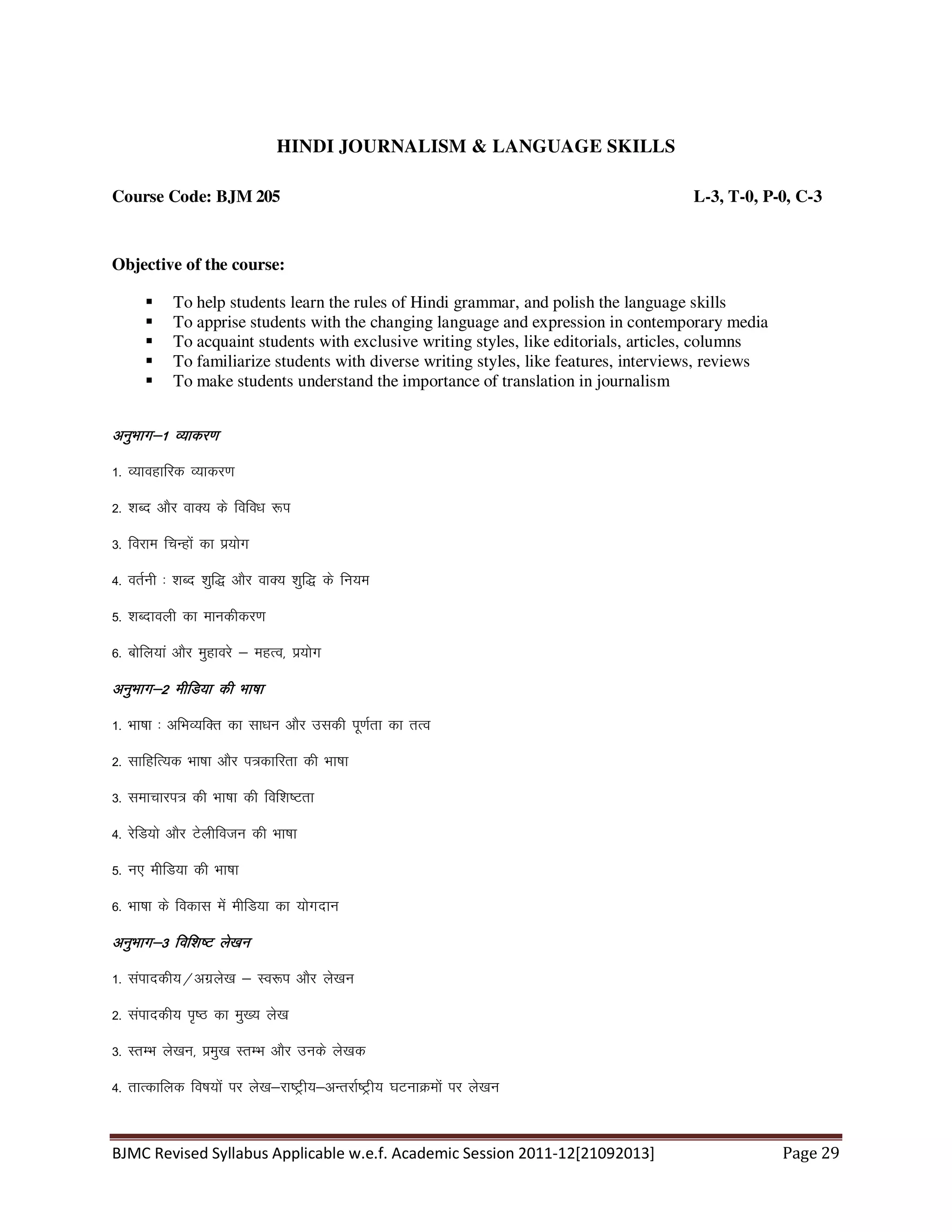 BJMC Revised Syllabus Applicable w.e.f. Academic Session 2011-12[21092013] Page 29
HINDI JOURNALISM & LANGUAGE SKILLS
Course Code: BJM 205 L-3, T-0, P-0, C-3
Objective of the course:
To help students learn the rules of Hindi grammar, and polish the language skills
To apprise students with the changing language and expression in contemporary media
To acquaint students with exclusive writing styles, like editorials, articles, columns
To familiarize students with diverse writing styles, like features, interviews, reviews
To make students understand the importance of translation in journalism
vuqHkkx&1 O;kdj.kvuqHkkx&1 O;kdj.kvuqHkkx&1 O;kdj.kvuqHkkx&1 O;kdj.k
1- O;kogkfjd O;kdj.k
2- 'kCn vkSj okD; ds fofo/k :i
3- fojke fpUgksa dk iz;ksx
4- orZuh % 'kCn 'kqf) vkSj okD; 'kqf) ds fu;e
5- 'kCnkoyh dk ekudhdj.k
6- cksfy;ka vkSj eqgkojs & egRo] iz;ksx
vuqHkkx&2 ehfM;k dh Hkk"kkvuqHkkx&2 ehfM;k dh Hkk"kkvuqHkkx&2 ehfM;k dh Hkk"kkvuqHkkx&2 ehfM;k dh Hkk"kk
1- Hkk"kk % vfHkO;fDr dk lk/ku vkSj mldh iw.kZrk dk rRo
2- lkfgfR;d Hkk"kk vkSj i=dkfjrk dh Hkk"kk
3- lekpkji= dh Hkk"kk dh fof'k"Vrk
4- jsfM;ks vkSj Vsyhfotu dh Hkk"kk
5- u, ehfM;k dh Hkk"kk
6- Hkk"kk ds fodkl esa ehfM;k dk ;ksxnku
vuqHkkx&3 fof'k"V ys[kuvuqHkkx&3 fof'k"V ys[kuvuqHkkx&3 fof'k"V ys[kuvuqHkkx&3 fof'k"V ys[ku
1- laikndh;@vxzys[k & Lo:i vkSj ys[ku
2- laikndh; i`"B dk eq[; ys[k
3- LrEHk ys[ku] izeq[k LrEHk vkSj muds ys[kd
4- rkRdkfyd fo"k;ksa ij ys[k&jk"Vªh;&vUrjkZ"Vªh; ?kVukØeksa ij ys[ku
 