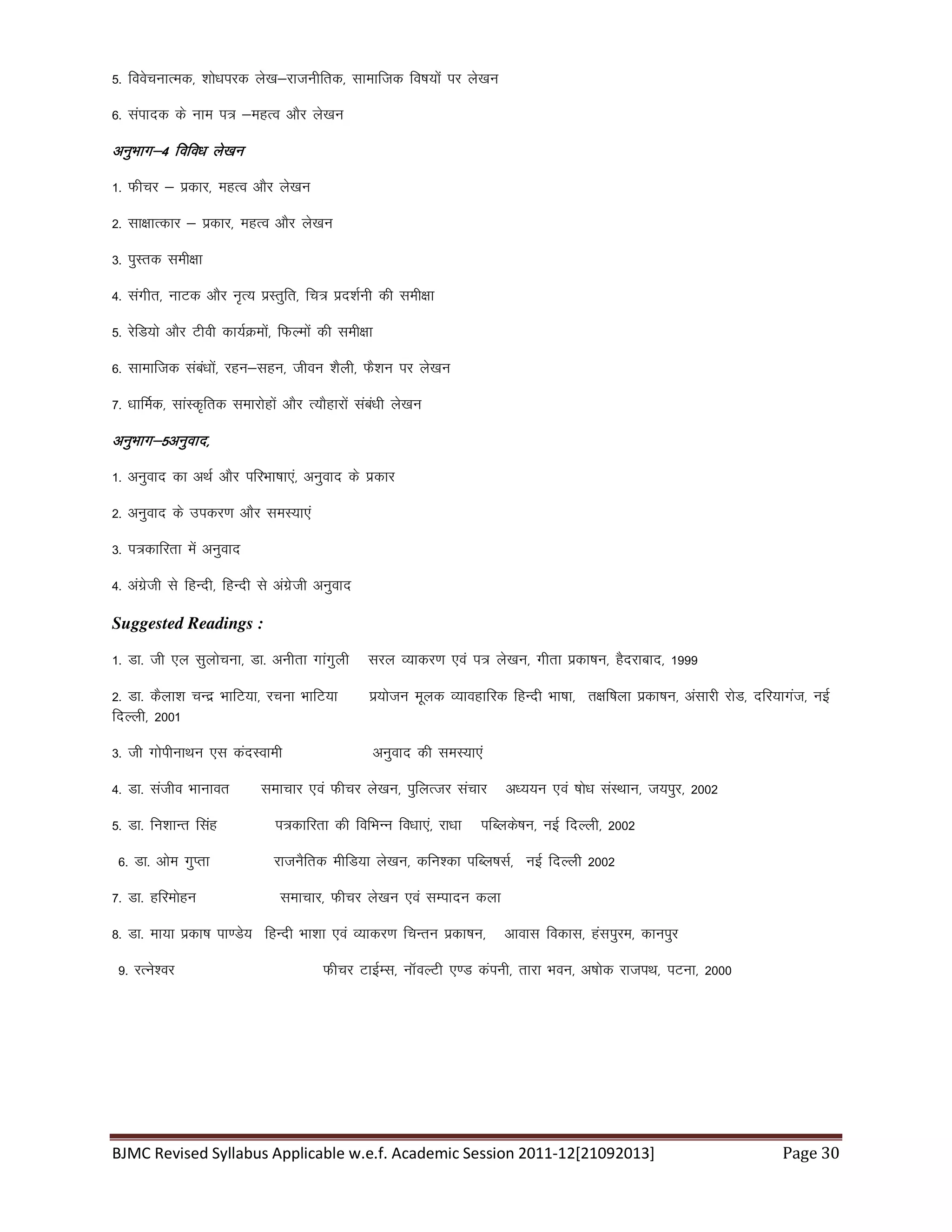 BJMC Revised Syllabus Applicable w.e.f. Academic Session 2011-12[21092013] Page 30
5- foospukRed] 'kks/kijd ys[k&jktuhfrd] lkekftd fo"k;ksa ij ys[ku
6- laiknd ds uke i= &egRo vkSj ys[ku
vuqHkkx&4 fofo/k ys[kuvuqHkkx&4 fofo/k ys[kuvuqHkkx&4 fofo/k ys[kuvuqHkkx&4 fofo/k ys[ku
1- Qhpj & izdkj] egRo vkSj ys[ku
2- lk{kkRdkj & izdkj] egRo vkSj ys[ku
3- iqLrd leh{kk
4- laxhr] ukVd vkSj u`R; izLrqfr] fp= izn'kZuh dh leh{kk
5- jsfM;ks vkSj Vhoh dk;ZØeksa] fQYeksa dh leh{kk
6- lkekftd laca/kksa] jgu&lgu] thou 'kSyh] QS'ku ij ys[ku
7- /kkfeZd] lkaLd`frd lekjksgksa vkSj R;kSgkjksa laca/kh ys[ku
vuqHkkx&5vuqokn]vuqHkkx&5vuqokn]vuqHkkx&5vuqokn]vuqHkkx&5vuqokn]
1- vuqokn dk vFkZ vkSj ifjHkk"kk,a] vuqokn ds izdkj
2- vuqokn ds midj.k vkSj leL;k,a
3- i=dkfjrk esa vuqokn
4- vaxzsth ls fgUnh] fgUnh ls vaxzsth vuqokn
Suggested Readings :
1- Mk- th ,y lqykspuk] Mk- vuhrk xkaxqyh ljy O;kdj.k ,oa i= ys[ku] xhrk izdk’ku] gSnjkckn] 1999
2- Mk- dSyk'k pUnz HkkfV;k] jpuk HkkfV;k iz;kstu ewyd O;kogkfjd fgUnh Hkk"kk] r{kf’kyk izdk’ku] valkjh jksM] nfj;kxat] ubZ
fnYyh] 2001
3- th xksihukFku ,l danLokeh vuqokn dh leL;k,a
4- Mk- latho Hkkukor lekpkj ,oa Qhpj ys[ku] iqfyRtj lapkj v/;;u ,oa ‘kks/k laLFkku] t;iqj] 2002
5- Mk- fu'kkUr flag i=dkfjrk dh fofHkUu fo/kk,a] jk/kk ifCyds’ku] ubZ fnYyh] 2002
6- Mk- vkse xqIrk jktuSfrd ehfM;k ys[ku] dfu”dk ifCy’klZ] ubZ fnYyh 2002
7- Mk- gfjeksgu lekpkj] Qhpj ys[ku ,oa lEiknu dyk
8- Mk- ek;k izdk’k ik.Ms; fgUnh Hkk”kk ,oa O;kdj.k fpUru izdk’ku] vkokl fodkl] galiqje] dkuiqj
9- jRus”oj Qhpj VkbZEl] ukWoYVh ,.M daiuh] rkjk Hkou] v’kksd jktiFk] iVuk] 2000
 