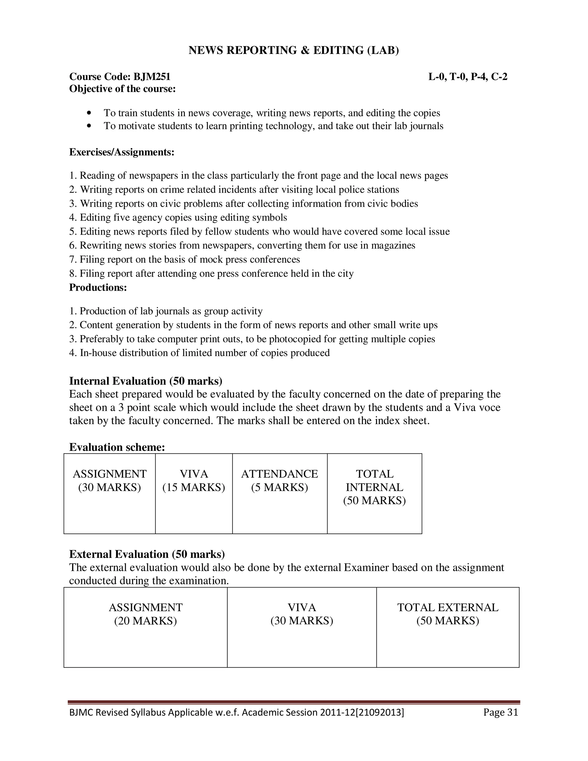 BJMC Revised Syllabus Applicable w.e.f. Academic Session 2011-12[21092013] Page 31
NEWS REPORTING & EDITING (LAB)
Course Code: BJM251 L-0, T-0, P-4, C-2
Objective of the course:
• To train students in news coverage, writing news reports, and editing the copies
• To motivate students to learn printing technology, and take out their lab journals
Exercises/Assignments:
1. Reading of newspapers in the class particularly the front page and the local news pages
2. Writing reports on crime related incidents after visiting local police stations
3. Writing reports on civic problems after collecting information from civic bodies
4. Editing five agency copies using editing symbols
5. Editing news reports filed by fellow students who would have covered some local issue
6. Rewriting news stories from newspapers, converting them for use in magazines
7. Filing report on the basis of mock press conferences
8. Filing report after attending one press conference held in the city
Productions:
1. Production of lab journals as group activity
2. Content generation by students in the form of news reports and other small write ups
3. Preferably to take computer print outs, to be photocopied for getting multiple copies
4. In-house distribution of limited number of copies produced
Internal Evaluation (50 marks)
Each sheet prepared would be evaluated by the faculty concerned on the date of preparing the
sheet on a 3 point scale which would include the sheet drawn by the students and a Viva voce
taken by the faculty concerned. The marks shall be entered on the index sheet.
Evaluation scheme:
ASSIGNMENT
(30 MARKS)
VIVA
(15 MARKS)
ATTENDANCE
(5 MARKS)
TOTAL
INTERNAL
(50 MARKS)
External Evaluation (50 marks)
The external evaluation would also be done by the external Examiner based on the assignment
conducted during the examination.
ASSIGNMENT
(20 MARKS)
VIVA
(30 MARKS)
TOTAL EXTERNAL
(50 MARKS)
 