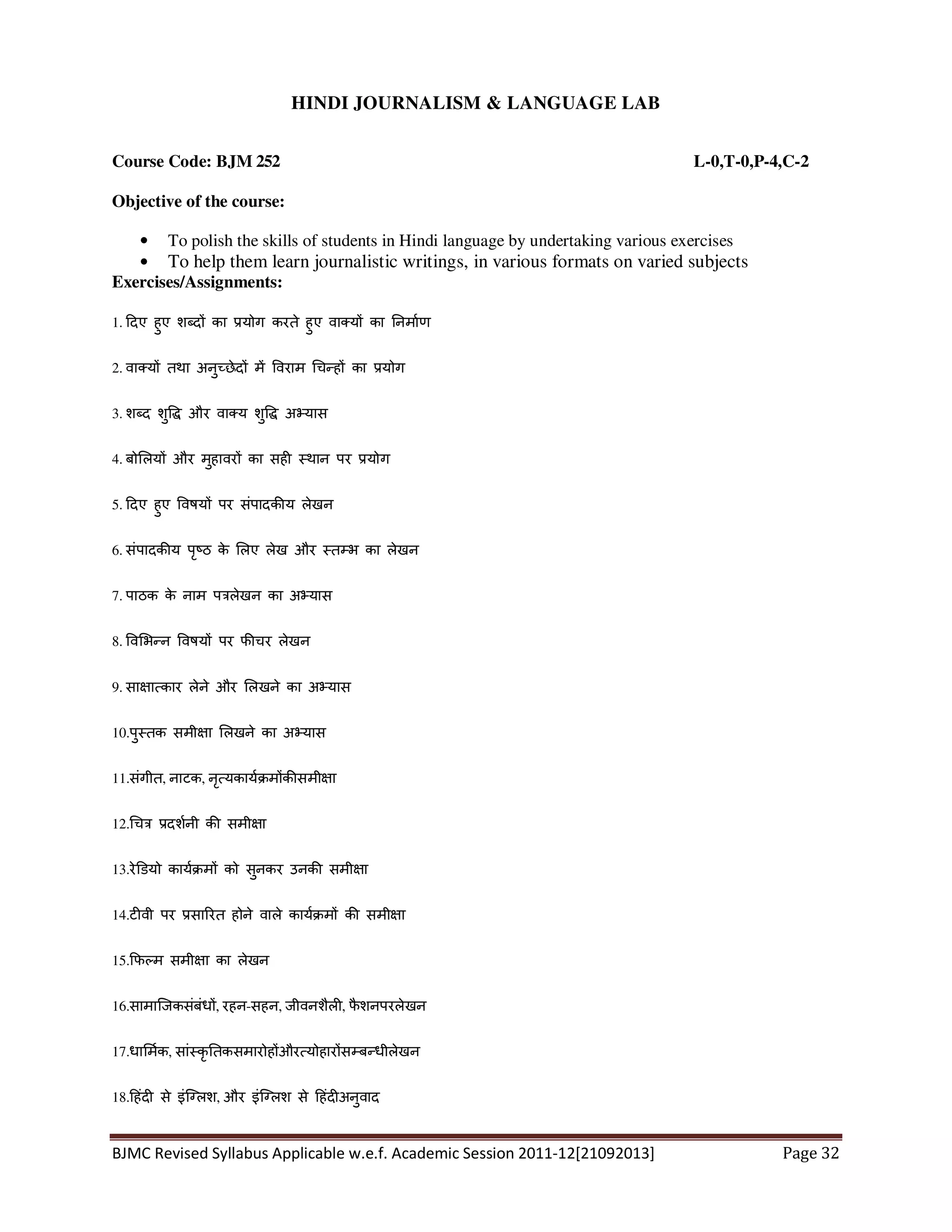 BJMC Revised Syllabus Applicable w.e.f. Academic Session 2011-12[21092013] Page 32
HINDI JOURNALISM & LANGUAGE LAB
Course Code: BJM 252 L-0,T-0,P-4,C-2
Objective of the course:
• To polish the skills of students in Hindi language by undertaking various exercises
• To help them learn journalistic writings, in various formats on varied subjects
Exercises/Assignments:
1. दए हुए श द का योग करते हुए वा य का नमाण
2. वा य तथा अनु छेद म वराम च ह का योग
3. श द शु और वा य शु अ यास
4. बो लय और मुहावर का सह थान पर योग
5. दए हुए वषय पर संपादक य लेखन
6. संपादक य पृ ठ के लए लेख और त भ का लेखन
7. पाठक के नाम प लेखन का अ यास
8. व भ न वषय पर फ चर लेखन
9. सा ा कार लेने और लखने का अ यास
10.पु तक समी ा लखने का अ यास
11.संगीत, नाटक, नृ यकाय म क समी ा
12. च दशनी क समी ा
13.रे डयो काय म को सुनकर उनक समी ा
14.ट वी पर सा रत होने वाले काय म क समी ा
15. फ म समी ा का लेखन
16.सामािजकसंबंध , रहन-सहन, जीवनशैल , फै शनपरलेखन
17.धा मक, सां कृ तकसमारोह और योहार स ब धीलेखन
18. हंद से इंि लश, और इंि लश से हंद अनुवाद
 