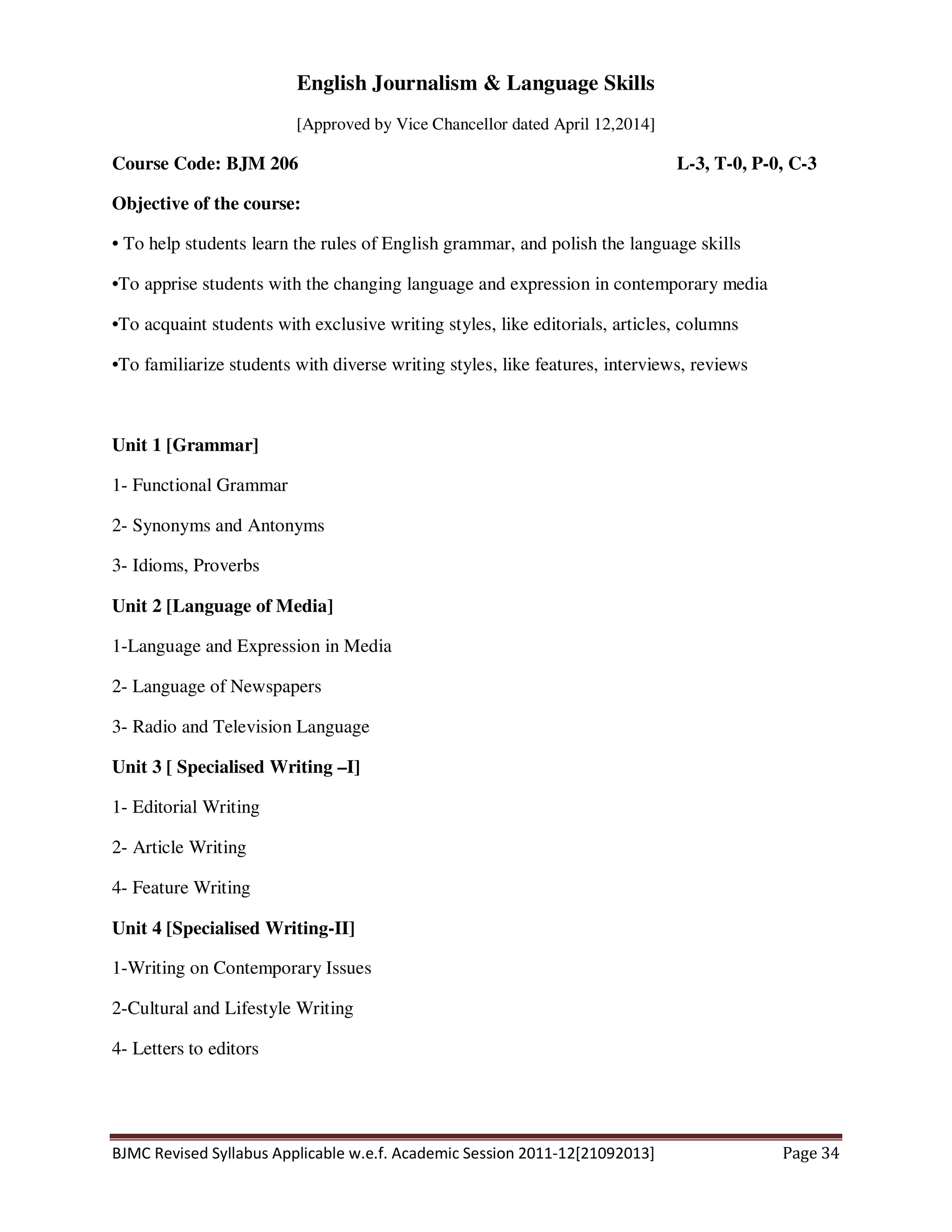 BJMC Revised Syllabus Applicable w.e.f. Academic Session 2011-12[21092013] Page 34
English Journalism & Language Skills
[Approved by Vice Chancellor dated April 12,2014]
Course Code: BJM 206 L-3, T-0, P-0, C-3
Objective of the course:
• To help students learn the rules of English grammar, and polish the language skills
•To apprise students with the changing language and expression in contemporary media
•To acquaint students with exclusive writing styles, like editorials, articles, columns
•To familiarize students with diverse writing styles, like features, interviews, reviews
Unit 1 [Grammar]
1- Functional Grammar
2- Synonyms and Antonyms
3- Idioms, Proverbs
Unit 2 [Language of Media]
1-Language and Expression in Media
2- Language of Newspapers
3- Radio and Television Language
Unit 3 [ Specialised Writing –I]
1- Editorial Writing
2- Article Writing
4- Feature Writing
Unit 4 [Specialised Writing-II]
1-Writing on Contemporary Issues
2-Cultural and Lifestyle Writing
4- Letters to editors
 