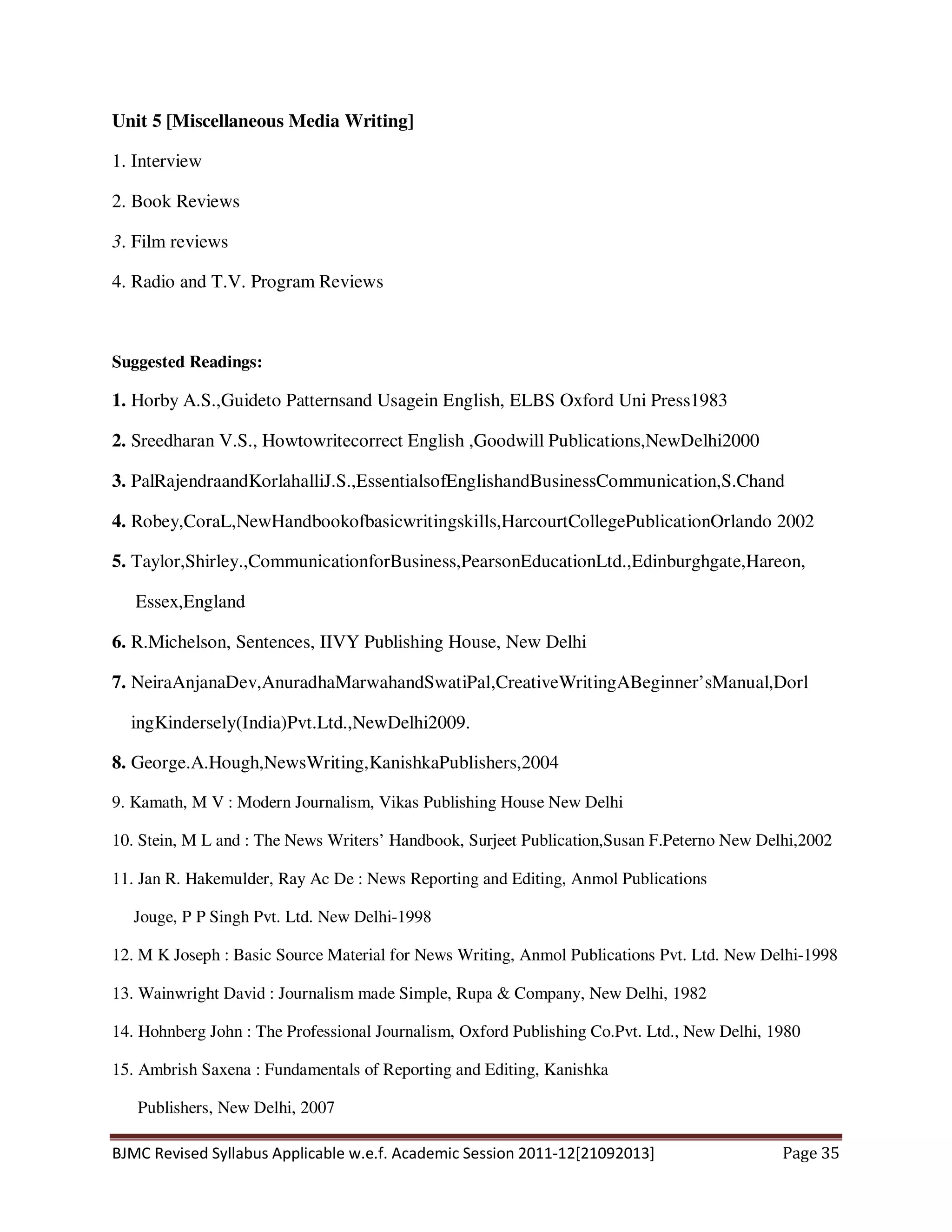 BJMC Revised Syllabus Applicable w.e.f. Academic Session 2011-12[21092013] Page 35
Unit 5 [Miscellaneous Media Writing]
1. Interview
2. Book Reviews
3. Film reviews
4. Radio and T.V. Program Reviews
Suggested Readings:
1. Horby A.S.,Guideto Patternsand Usagein English, ELBS Oxford Uni Press1983
2. Sreedharan V.S., Howtowritecorrect English ,Goodwill Publications,NewDelhi2000
3. PalRajendraandKorlahalliJ.S.,EssentialsofEnglishandBusinessCommunication,S.Chand
4. Robey,CoraL,NewHandbookofbasicwritingskills,HarcourtCollegePublicationOrlando 2002
5. Taylor,Shirley.,CommunicationforBusiness,PearsonEducationLtd.,Edinburghgate,Hareon,
Essex,England
6. R.Michelson, Sentences, IIVY Publishing House, New Delhi
7. NeiraAnjanaDev,AnuradhaMarwahandSwatiPal,CreativeWritingABeginner’sManual,Dorl
ingKindersely(India)Pvt.Ltd.,NewDelhi2009.
8. George.A.Hough,NewsWriting,KanishkaPublishers,2004
9. Kamath, M V : Modern Journalism, Vikas Publishing House New Delhi
10. Stein, M L and : The News Writers’ Handbook, Surjeet Publication,Susan F.Peterno New Delhi,2002
11. Jan R. Hakemulder, Ray Ac De : News Reporting and Editing, Anmol Publications
Jouge, P P Singh Pvt. Ltd. New Delhi-1998
12. M K Joseph : Basic Source Material for News Writing, Anmol Publications Pvt. Ltd. New Delhi-1998
13. Wainwright David : Journalism made Simple, Rupa & Company, New Delhi, 1982
14. Hohnberg John : The Professional Journalism, Oxford Publishing Co.Pvt. Ltd., New Delhi, 1980
15. Ambrish Saxena : Fundamentals of Reporting and Editing, Kanishka
Publishers, New Delhi, 2007
 