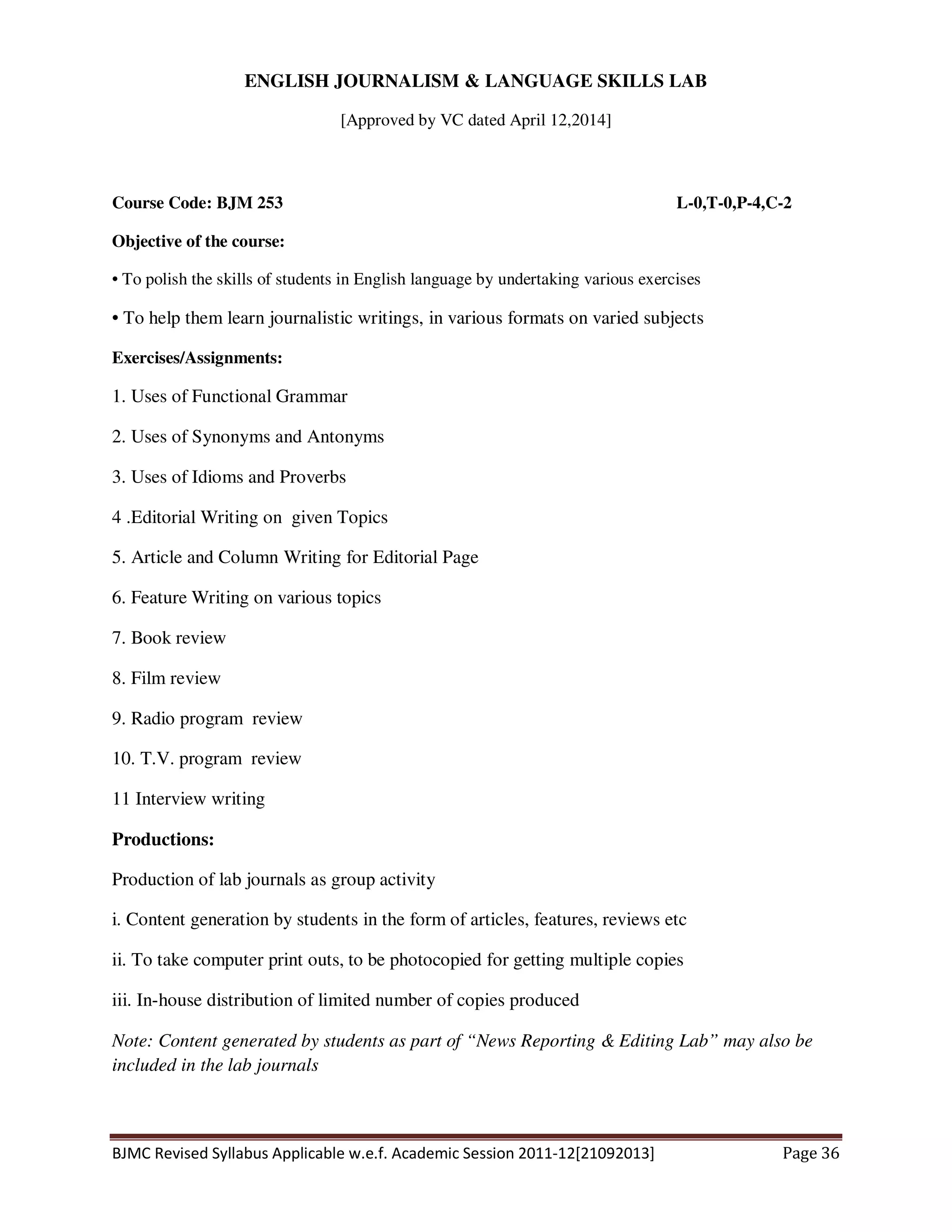 BJMC Revised Syllabus Applicable w.e.f. Academic Session 2011-12[21092013] Page 36
ENGLISH JOURNALISM & LANGUAGE SKILLS LAB
[Approved by VC dated April 12,2014]
Course Code: BJM 253 L-0,T-0,P-4,C-2
Objective of the course:
• To polish the skills of students in English language by undertaking various exercises
• To help them learn journalistic writings, in various formats on varied subjects
Exercises/Assignments:
1. Uses of Functional Grammar
2. Uses of Synonyms and Antonyms
3. Uses of Idioms and Proverbs
4 .Editorial Writing on given Topics
5. Article and Column Writing for Editorial Page
6. Feature Writing on various topics
7. Book review
8. Film review
9. Radio program review
10. T.V. program review
11 Interview writing
Productions:
Production of lab journals as group activity
i. Content generation by students in the form of articles, features, reviews etc
ii. To take computer print outs, to be photocopied for getting multiple copies
iii. In-house distribution of limited number of copies produced
Note: Content generated by students as part of “News Reporting & Editing Lab” may also be
included in the lab journals
 