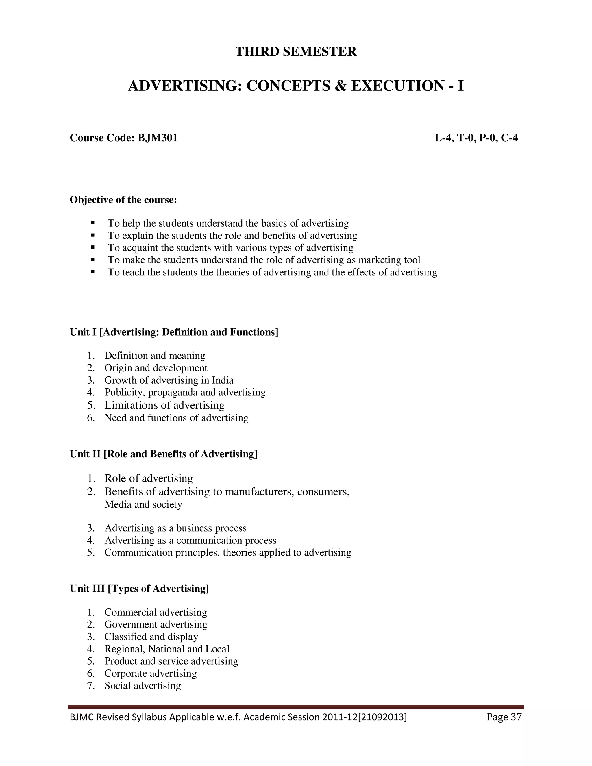 BJMC Revised Syllabus Applicable w.e.f. Academic Session 2011-12[21092013] Page 37
THIRD SEMESTER
ADVERTISING: CONCEPTS & EXECUTION - I
Course Code: BJM301 L-4, T-0, P-0, C-4
Objective of the course:
To help the students understand the basics of advertising
To explain the students the role and benefits of advertising
To acquaint the students with various types of advertising
To make the students understand the role of advertising as marketing tool
To teach the students the theories of advertising and the effects of advertising
Unit I [Advertising: Definition and Functions]
1. Definition and meaning
2. Origin and development
3. Growth of advertising in India
4. Publicity, propaganda and advertising
5. Limitations of advertising
6. Need and functions of advertising
Unit II [Role and Benefits of Advertising]
1. Role of advertising
2. Benefits of advertising to manufacturers, consumers,
Media and society
3. Advertising as a business process
4. Advertising as a communication process
5. Communication principles, theories applied to advertising
Unit III [Types of Advertising]
1. Commercial advertising
2. Government advertising
3. Classified and display
4. Regional, National and Local
5. Product and service advertising
6. Corporate advertising
7. Social advertising
 