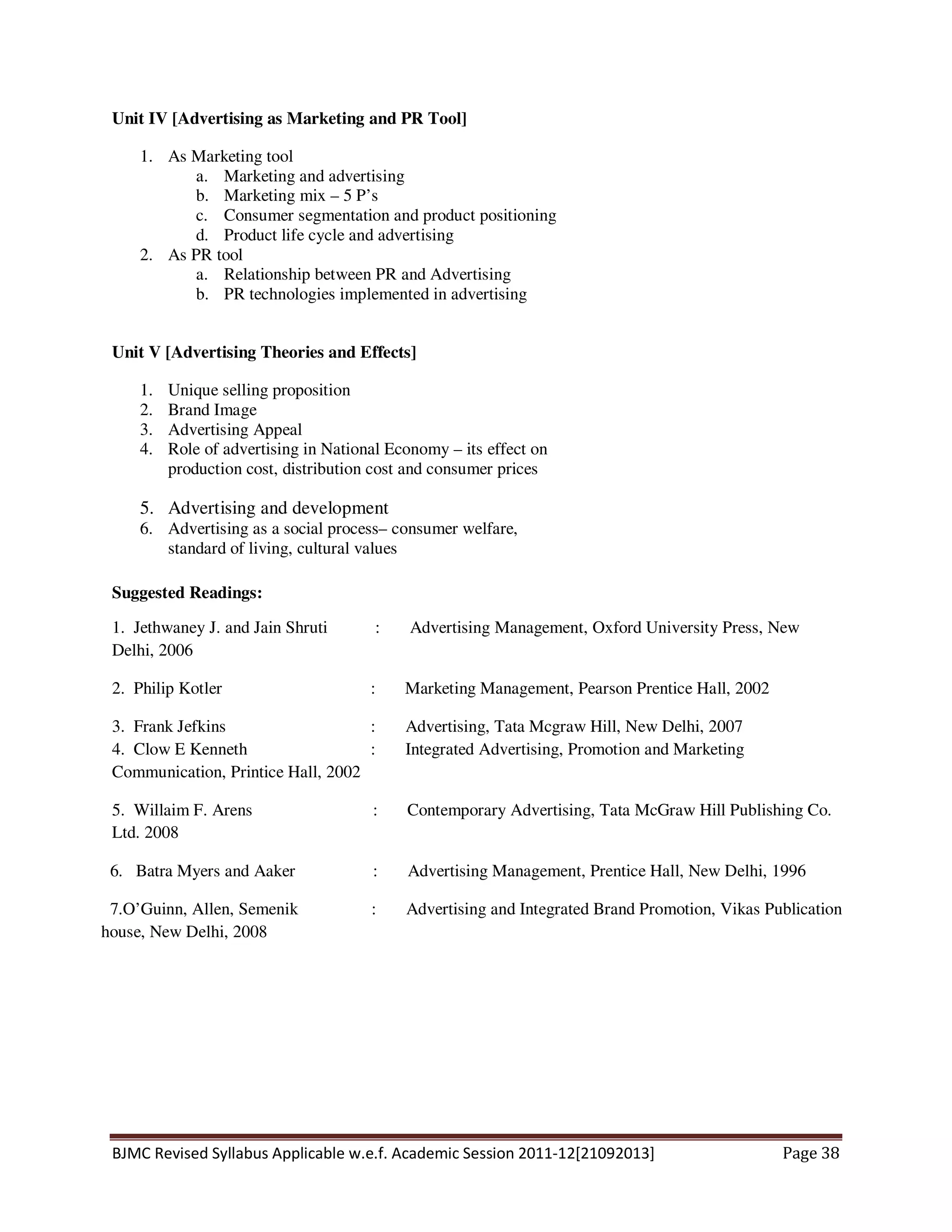 BJMC Revised Syllabus Applicable w.e.f. Academic Session 2011-12[21092013] Page 38
Unit IV [Advertising as Marketing and PR Tool]
1. As Marketing tool
a. Marketing and advertising
b. Marketing mix – 5 P’s
c. Consumer segmentation and product positioning
d. Product life cycle and advertising
2. As PR tool
a. Relationship between PR and Advertising
b. PR technologies implemented in advertising
Unit V [Advertising Theories and Effects]
1. Unique selling proposition
2. Brand Image
3. Advertising Appeal
4. Role of advertising in National Economy – its effect on
production cost, distribution cost and consumer prices
5. Advertising and development
6. Advertising as a social process– consumer welfare,
standard of living, cultural values
Suggested Readings:
1. Jethwaney J. and Jain Shruti : Advertising Management, Oxford University Press, New
Delhi, 2006
2. Philip Kotler : Marketing Management, Pearson Prentice Hall, 2002
3. Frank Jefkins : Advertising, Tata Mcgraw Hill, New Delhi, 2007
4. Clow E Kenneth : Integrated Advertising, Promotion and Marketing
Communication, Printice Hall, 2002
5. Willaim F. Arens : Contemporary Advertising, Tata McGraw Hill Publishing Co.
Ltd. 2008
6. Batra Myers and Aaker : Advertising Management, Prentice Hall, New Delhi, 1996
7.O’Guinn, Allen, Semenik : Advertising and Integrated Brand Promotion, Vikas Publication
house, New Delhi, 2008
 