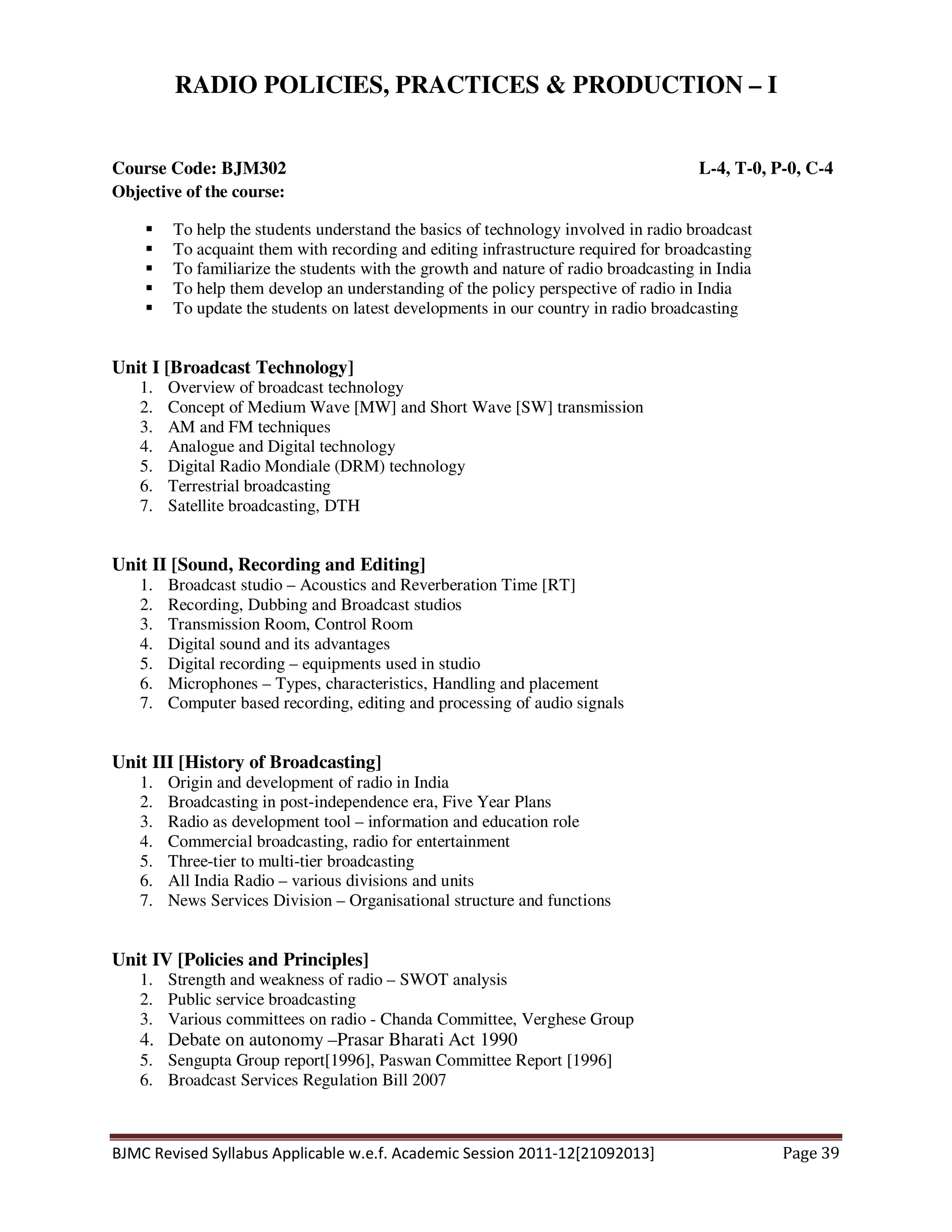 BJMC Revised Syllabus Applicable w.e.f. Academic Session 2011-12[21092013] Page 39
RADIO POLICIES, PRACTICES & PRODUCTION – I
Course Code: BJM302 L-4, T-0, P-0, C-4
Objective of the course:
To help the students understand the basics of technology involved in radio broadcast
To acquaint them with recording and editing infrastructure required for broadcasting
To familiarize the students with the growth and nature of radio broadcasting in India
To help them develop an understanding of the policy perspective of radio in India
To update the students on latest developments in our country in radio broadcasting
Unit I [Broadcast Technology]
1. Overview of broadcast technology
2. Concept of Medium Wave [MW] and Short Wave [SW] transmission
3. AM and FM techniques
4. Analogue and Digital technology
5. Digital Radio Mondiale (DRM) technology
6. Terrestrial broadcasting
7. Satellite broadcasting, DTH
Unit II [Sound, Recording and Editing]
1. Broadcast studio – Acoustics and Reverberation Time [RT]
2. Recording, Dubbing and Broadcast studios
3. Transmission Room, Control Room
4. Digital sound and its advantages
5. Digital recording – equipments used in studio
6. Microphones – Types, characteristics, Handling and placement
7. Computer based recording, editing and processing of audio signals
Unit III [History of Broadcasting]
1. Origin and development of radio in India
2. Broadcasting in post-independence era, Five Year Plans
3. Radio as development tool – information and education role
4. Commercial broadcasting, radio for entertainment
5. Three-tier to multi-tier broadcasting
6. All India Radio – various divisions and units
7. News Services Division – Organisational structure and functions
Unit IV [Policies and Principles]
1. Strength and weakness of radio – SWOT analysis
2. Public service broadcasting
3. Various committees on radio - Chanda Committee, Verghese Group
4. Debate on autonomy –Prasar Bharati Act 1990
5. Sengupta Group report[1996], Paswan Committee Report [1996]
6. Broadcast Services Regulation Bill 2007
 
