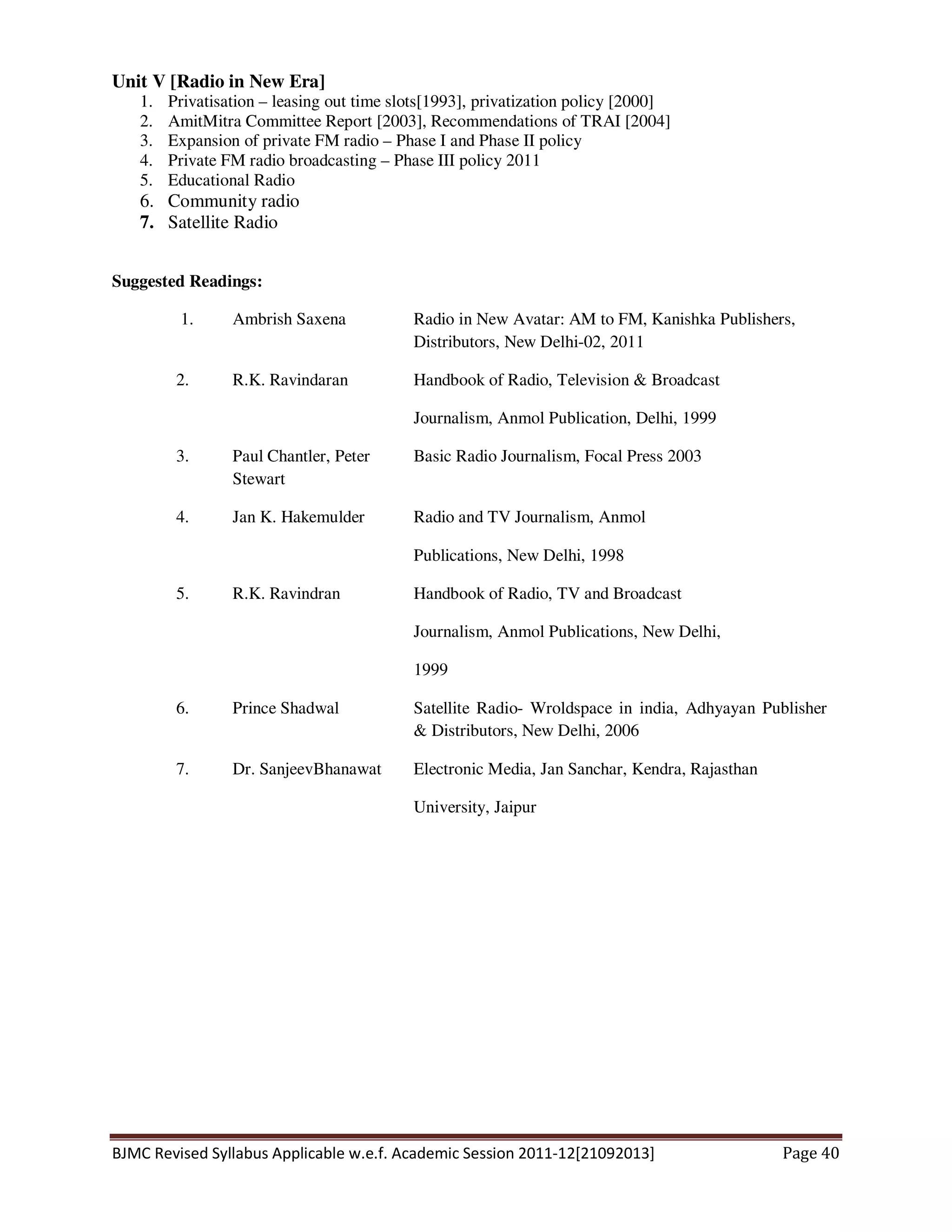 BJMC Revised Syllabus Applicable w.e.f. Academic Session 2011-12[21092013] Page 40
Unit V [Radio in New Era]
1. Privatisation – leasing out time slots[1993], privatization policy [2000]
2. AmitMitra Committee Report [2003], Recommendations of TRAI [2004]
3. Expansion of private FM radio – Phase I and Phase II policy
4. Private FM radio broadcasting – Phase III policy 2011
5. Educational Radio
6. Community radio
7. Satellite Radio
Suggested Readings:
1. Ambrish Saxena Radio in New Avatar: AM to FM, Kanishka Publishers,
Distributors, New Delhi-02, 2011
2. R.K. Ravindaran Handbook of Radio, Television & Broadcast
Journalism, Anmol Publication, Delhi, 1999
3. Paul Chantler, Peter
Stewart
Basic Radio Journalism, Focal Press 2003
4. Jan K. Hakemulder Radio and TV Journalism, Anmol
Publications, New Delhi, 1998
5. R.K. Ravindran Handbook of Radio, TV and Broadcast
Journalism, Anmol Publications, New Delhi,
1999
6. Prince Shadwal Satellite Radio- Wroldspace in india, Adhyayan Publisher
& Distributors, New Delhi, 2006
7. Dr. SanjeevBhanawat Electronic Media, Jan Sanchar, Kendra, Rajasthan
University, Jaipur
 