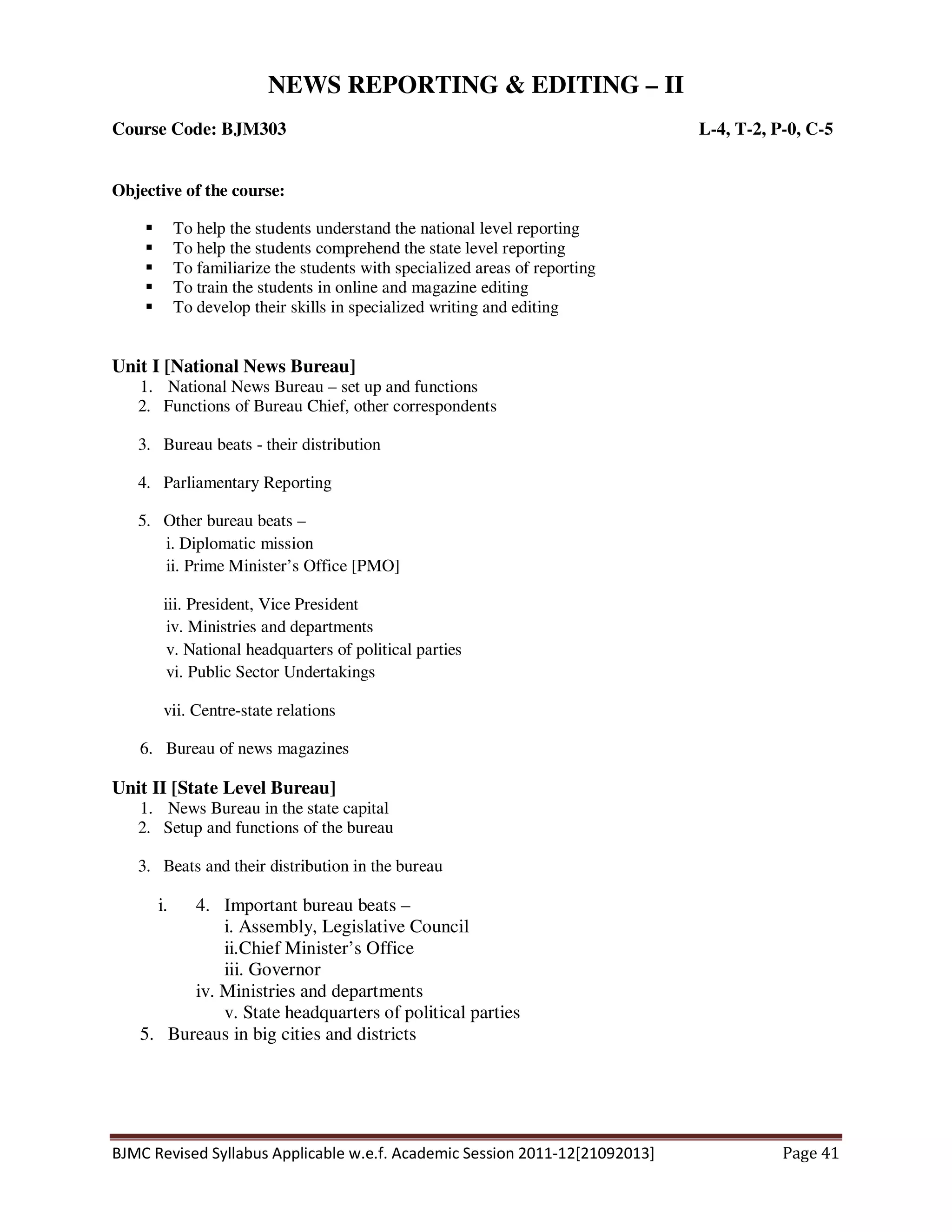 BJMC Revised Syllabus Applicable w.e.f. Academic Session 2011-12[21092013] Page 41
NEWS REPORTING & EDITING – II
Course Code: BJM303 L-4, T-2, P-0, C-5
Objective of the course:
To help the students understand the national level reporting
To help the students comprehend the state level reporting
To familiarize the students with specialized areas of reporting
To train the students in online and magazine editing
To develop their skills in specialized writing and editing
Unit I [National News Bureau]
1. National News Bureau – set up and functions
2. Functions of Bureau Chief, other correspondents
3. Bureau beats - their distribution
4. Parliamentary Reporting
5. Other bureau beats –
i. Diplomatic mission
ii. Prime Minister’s Office [PMO]
iii. President, Vice President
iv. Ministries and departments
v. National headquarters of political parties
vi. Public Sector Undertakings
vii. Centre-state relations
6. Bureau of news magazines
Unit II [State Level Bureau]
1. News Bureau in the state capital
2. Setup and functions of the bureau
3. Beats and their distribution in the bureau
i. 4. Important bureau beats –
i. Assembly, Legislative Council
ii.Chief Minister’s Office
iii. Governor
iv. Ministries and departments
v. State headquarters of political parties
5. Bureaus in big cities and districts
 