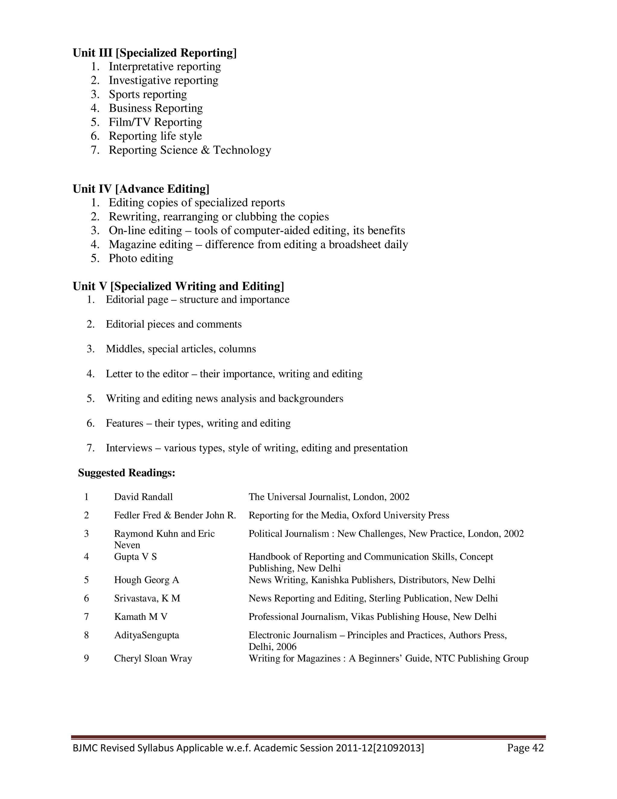 BJMC Revised Syllabus Applicable w.e.f. Academic Session 2011-12[21092013] Page 42
Unit III [Specialized Reporting]
1. Interpretative reporting
2. Investigative reporting
3. Sports reporting
4. Business Reporting
5. Film/TV Reporting
6. Reporting life style
7. Reporting Science & Technology
Unit IV [Advance Editing]
1. Editing copies of specialized reports
2. Rewriting, rearranging or clubbing the copies
3. On-line editing – tools of computer-aided editing, its benefits
4. Magazine editing – difference from editing a broadsheet daily
5. Photo editing
Unit V [Specialized Writing and Editing]
1. Editorial page – structure and importance
2. Editorial pieces and comments
3. Middles, special articles, columns
4. Letter to the editor – their importance, writing and editing
5. Writing and editing news analysis and backgrounders
6. Features – their types, writing and editing
7. Interviews – various types, style of writing, editing and presentation
Suggested Readings:
1 David Randall The Universal Journalist, London, 2002
2 Fedler Fred & Bender John R. Reporting for the Media, Oxford University Press
3 Raymond Kuhn and Eric
Neven
Political Journalism : New Challenges, New Practice, London, 2002
4 Gupta V S Handbook of Reporting and Communication Skills, Concept
Publishing, New Delhi
5 Hough Georg A News Writing, Kanishka Publishers, Distributors, New Delhi
6 Srivastava, K M News Reporting and Editing, Sterling Publication, New Delhi
7 Kamath M V Professional Journalism, Vikas Publishing House, New Delhi
8 AdityaSengupta Electronic Journalism – Principles and Practices, Authors Press,
Delhi, 2006
9 Cheryl Sloan Wray Writing for Magazines : A Beginners’ Guide, NTC Publishing Group
 