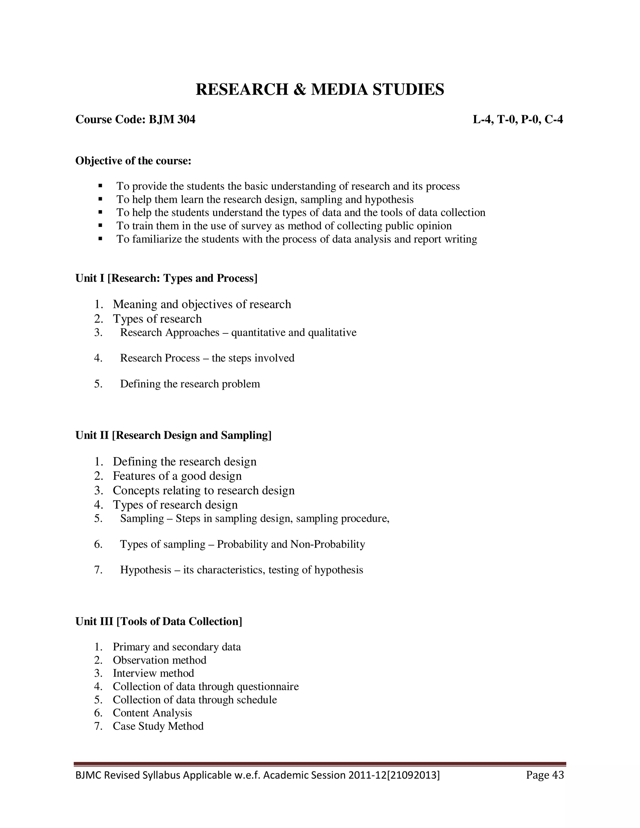 BJMC Revised Syllabus Applicable w.e.f. Academic Session 2011-12[21092013] Page 43
RESEARCH & MEDIA STUDIES
Course Code: BJM 304 L-4, T-0, P-0, C-4
Objective of the course:
To provide the students the basic understanding of research and its process
To help them learn the research design, sampling and hypothesis
To help the students understand the types of data and the tools of data collection
To train them in the use of survey as method of collecting public opinion
To familiarize the students with the process of data analysis and report writing
Unit I [Research: Types and Process]
1. Meaning and objectives of research
2. Types of research
3. Research Approaches – quantitative and qualitative
4. Research Process – the steps involved
5. Defining the research problem
Unit II [Research Design and Sampling]
1. Defining the research design
2. Features of a good design
3. Concepts relating to research design
4. Types of research design
5. Sampling – Steps in sampling design, sampling procedure,
6. Types of sampling – Probability and Non-Probability
7. Hypothesis – its characteristics, testing of hypothesis
Unit III [Tools of Data Collection]
1. Primary and secondary data
2. Observation method
3. Interview method
4. Collection of data through questionnaire
5. Collection of data through schedule
6. Content Analysis
7. Case Study Method
 
