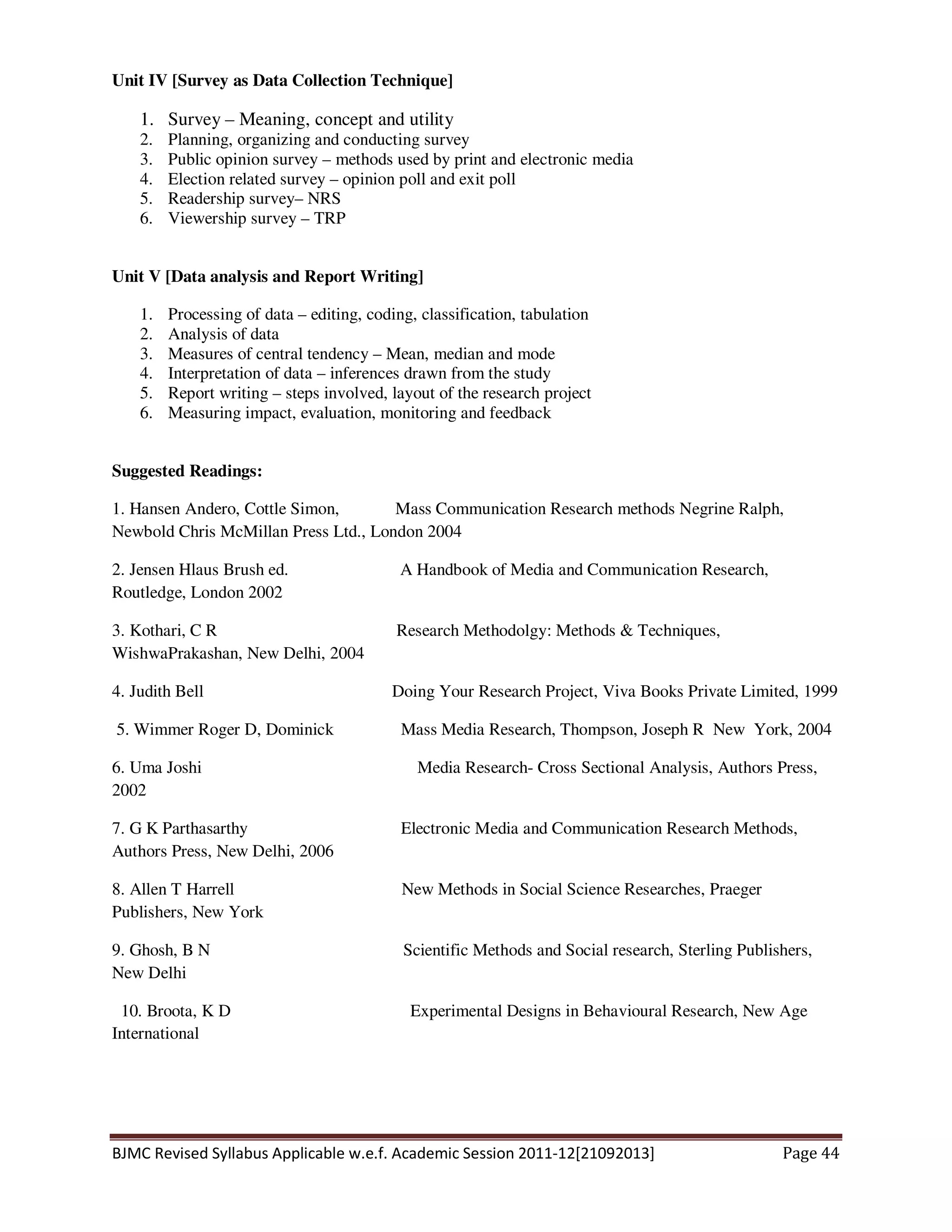 BJMC Revised Syllabus Applicable w.e.f. Academic Session 2011-12[21092013] Page 44
Unit IV [Survey as Data Collection Technique]
1. Survey – Meaning, concept and utility
2. Planning, organizing and conducting survey
3. Public opinion survey – methods used by print and electronic media
4. Election related survey – opinion poll and exit poll
5. Readership survey– NRS
6. Viewership survey – TRP
Unit V [Data analysis and Report Writing]
1. Processing of data – editing, coding, classification, tabulation
2. Analysis of data
3. Measures of central tendency – Mean, median and mode
4. Interpretation of data – inferences drawn from the study
5. Report writing – steps involved, layout of the research project
6. Measuring impact, evaluation, monitoring and feedback
Suggested Readings:
1. Hansen Andero, Cottle Simon, Mass Communication Research methods Negrine Ralph,
Newbold Chris McMillan Press Ltd., London 2004
2. Jensen Hlaus Brush ed. A Handbook of Media and Communication Research,
Routledge, London 2002
3. Kothari, C R Research Methodolgy: Methods & Techniques,
WishwaPrakashan, New Delhi, 2004
4. Judith Bell Doing Your Research Project, Viva Books Private Limited, 1999
5. Wimmer Roger D, Dominick Mass Media Research, Thompson, Joseph R New York, 2004
6. Uma Joshi Media Research- Cross Sectional Analysis, Authors Press,
2002
7. G K Parthasarthy Electronic Media and Communication Research Methods,
Authors Press, New Delhi, 2006
8. Allen T Harrell New Methods in Social Science Researches, Praeger
Publishers, New York
9. Ghosh, B N Scientific Methods and Social research, Sterling Publishers,
New Delhi
10. Broota, K D Experimental Designs in Behavioural Research, New Age
International
 