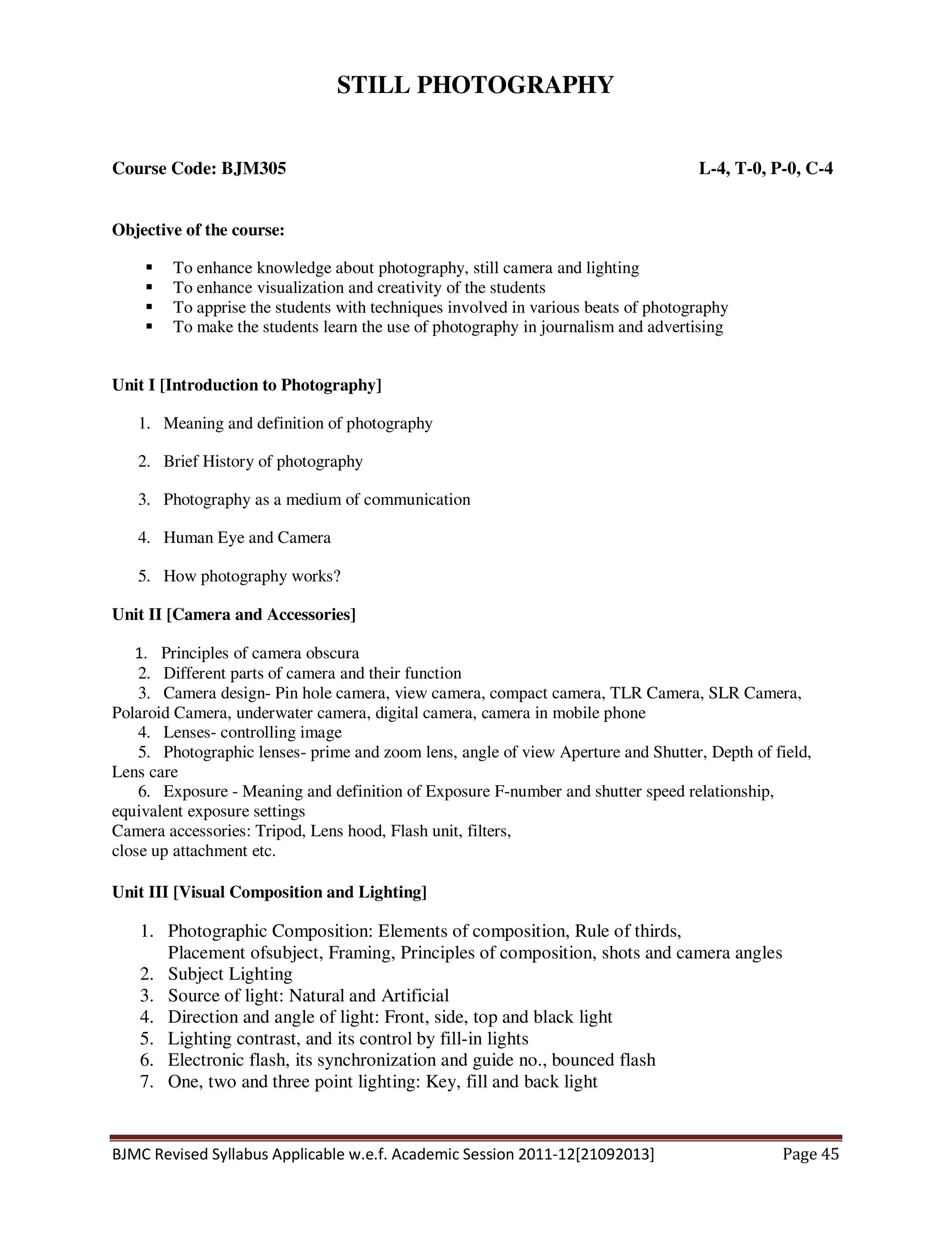 BJMC Revised Syllabus Applicable w.e.f. Academic Session 2011-12[21092013] Page 45
STILL PHOTOGRAPHY
Course Code: BJM305 L-4, T-0, P-0, C-4
Objective of the course:
To enhance knowledge about photography, still camera and lighting
To enhance visualization and creativity of the students
To apprise the students with techniques involved in various beats of photography
To make the students learn the use of photography in journalism and advertising
Unit I [Introduction to Photography]
1. Meaning and definition of photography
2. Brief History of photography
3. Photography as a medium of communication
4. Human Eye and Camera
5. How photography works?
Unit II [Camera and Accessories]
1. Principles of camera obscura
2. Different parts of camera and their function
3. Camera design- Pin hole camera, view camera, compact camera, TLR Camera, SLR Camera,
Polaroid Camera, underwater camera, digital camera, camera in mobile phone
4. Lenses- controlling image
5. Photographic lenses- prime and zoom lens, angle of view Aperture and Shutter, Depth of field,
Lens care
6. Exposure - Meaning and definition of Exposure F-number and shutter speed relationship,
equivalent exposure settings
Camera accessories: Tripod, Lens hood, Flash unit, filters,
close up attachment etc.
Unit III [Visual Composition and Lighting]
1. Photographic Composition: Elements of composition, Rule of thirds,
Placement ofsubject, Framing, Principles of composition, shots and camera angles
2. Subject Lighting
3. Source of light: Natural and Artificial
4. Direction and angle of light: Front, side, top and black light
5. Lighting contrast, and its control by fill-in lights
6. Electronic flash, its synchronization and guide no., bounced flash
7. One, two and three point lighting: Key, fill and back light
 