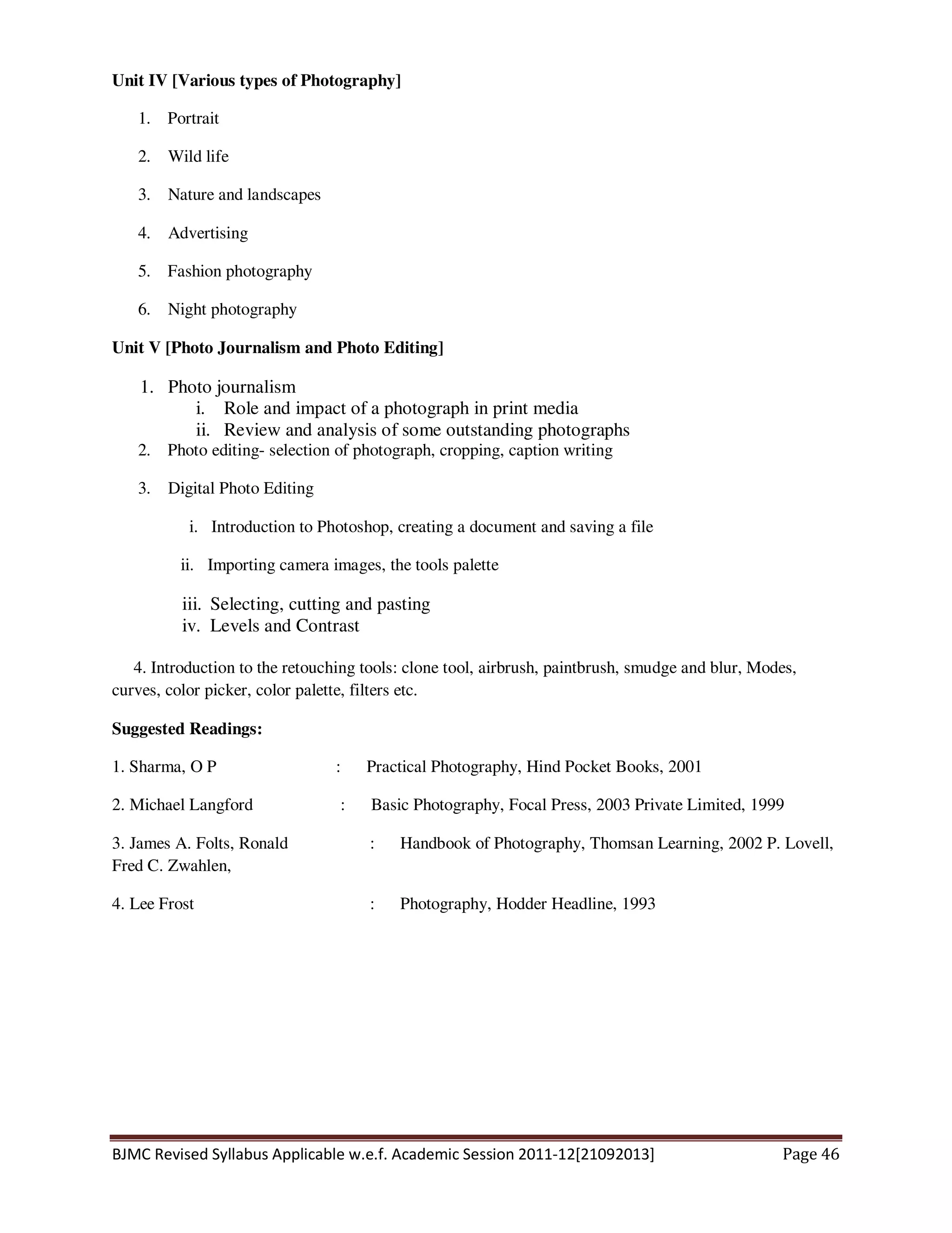 BJMC Revised Syllabus Applicable w.e.f. Academic Session 2011-12[21092013] Page 46
Unit IV [Various types of Photography]
1. Portrait
2. Wild life
3. Nature and landscapes
4. Advertising
5. Fashion photography
6. Night photography
Unit V [Photo Journalism and Photo Editing]
1. Photo journalism
i. Role and impact of a photograph in print media
ii. Review and analysis of some outstanding photographs
2. Photo editing- selection of photograph, cropping, caption writing
3. Digital Photo Editing
i. Introduction to Photoshop, creating a document and saving a file
ii. Importing camera images, the tools palette
iii. Selecting, cutting and pasting
iv. Levels and Contrast
4. Introduction to the retouching tools: clone tool, airbrush, paintbrush, smudge and blur, Modes,
curves, color picker, color palette, filters etc.
Suggested Readings:
1. Sharma, O P : Practical Photography, Hind Pocket Books, 2001
2. Michael Langford : Basic Photography, Focal Press, 2003 Private Limited, 1999
3. James A. Folts, Ronald : Handbook of Photography, Thomsan Learning, 2002 P. Lovell,
Fred C. Zwahlen,
4. Lee Frost : Photography, Hodder Headline, 1993
 