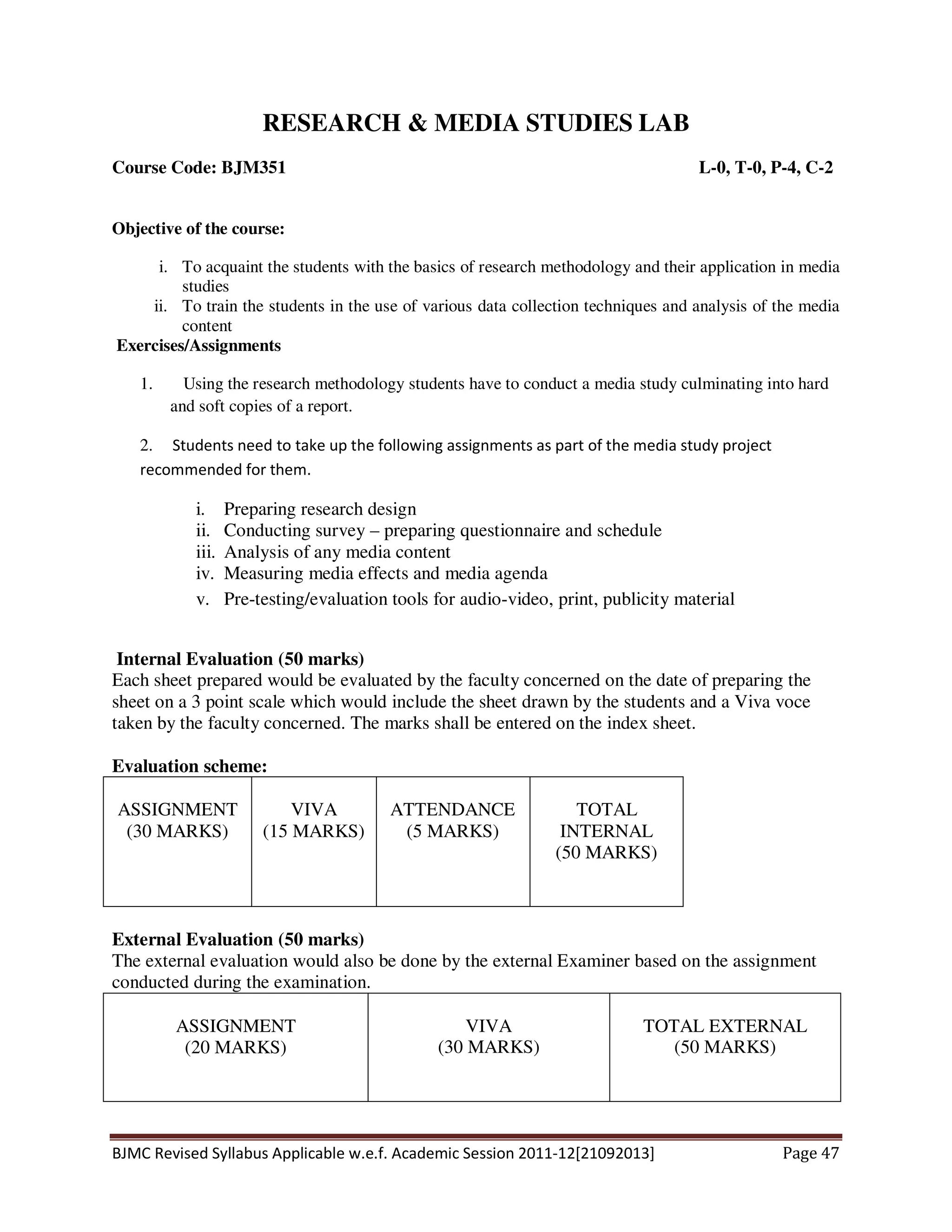 BJMC Revised Syllabus Applicable w.e.f. Academic Session 2011-12[21092013] Page 47
RESEARCH & MEDIA STUDIES LAB
Course Code: BJM351 L-0, T-0, P-4, C-2
Objective of the course:
i. To acquaint the students with the basics of research methodology and their application in media
studies
ii. To train the students in the use of various data collection techniques and analysis of the media
content
Exercises/Assignments
1. Using the research methodology students have to conduct a media study culminating into hard
and soft copies of a report.
2. Students need to take up the following assignments as part of the media study project
recommended for them.
i. Preparing research design
ii. Conducting survey – preparing questionnaire and schedule
iii. Analysis of any media content
iv. Measuring media effects and media agenda
v. Pre-testing/evaluation tools for audio-video, print, publicity material
Internal Evaluation (50 marks)
Each sheet prepared would be evaluated by the faculty concerned on the date of preparing the
sheet on a 3 point scale which would include the sheet drawn by the students and a Viva voce
taken by the faculty concerned. The marks shall be entered on the index sheet.
Evaluation scheme:
ASSIGNMENT
(30 MARKS)
VIVA
(15 MARKS)
ATTENDANCE
(5 MARKS)
TOTAL
INTERNAL
(50 MARKS)
External Evaluation (50 marks)
The external evaluation would also be done by the external Examiner based on the assignment
conducted during the examination.
ASSIGNMENT
(20 MARKS)
VIVA
(30 MARKS)
TOTAL EXTERNAL
(50 MARKS)
 