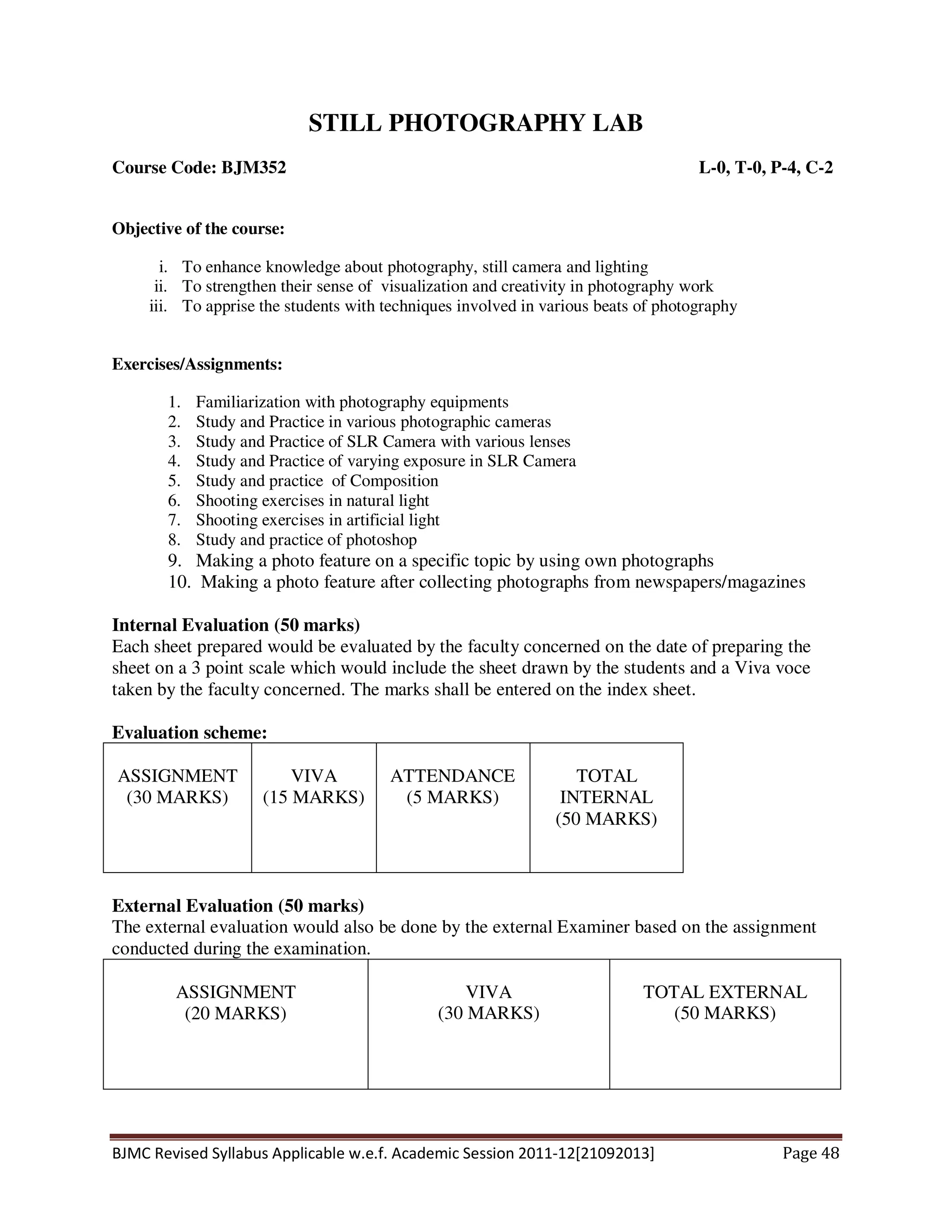 BJMC Revised Syllabus Applicable w.e.f. Academic Session 2011-12[21092013] Page 48
STILL PHOTOGRAPHY LAB
Course Code: BJM352 L-0, T-0, P-4, C-2
Objective of the course:
i. To enhance knowledge about photography, still camera and lighting
ii. To strengthen their sense of visualization and creativity in photography work
iii. To apprise the students with techniques involved in various beats of photography
Exercises/Assignments:
1. Familiarization with photography equipments
2. Study and Practice in various photographic cameras
3. Study and Practice of SLR Camera with various lenses
4. Study and Practice of varying exposure in SLR Camera
5. Study and practice of Composition
6. Shooting exercises in natural light
7. Shooting exercises in artificial light
8. Study and practice of photoshop
9. Making a photo feature on a specific topic by using own photographs
10. Making a photo feature after collecting photographs from newspapers/magazines
Internal Evaluation (50 marks)
Each sheet prepared would be evaluated by the faculty concerned on the date of preparing the
sheet on a 3 point scale which would include the sheet drawn by the students and a Viva voce
taken by the faculty concerned. The marks shall be entered on the index sheet.
Evaluation scheme:
ASSIGNMENT
(30 MARKS)
VIVA
(15 MARKS)
ATTENDANCE
(5 MARKS)
TOTAL
INTERNAL
(50 MARKS)
External Evaluation (50 marks)
The external evaluation would also be done by the external Examiner based on the assignment
conducted during the examination.
ASSIGNMENT
(20 MARKS)
VIVA
(30 MARKS)
TOTAL EXTERNAL
(50 MARKS)
 