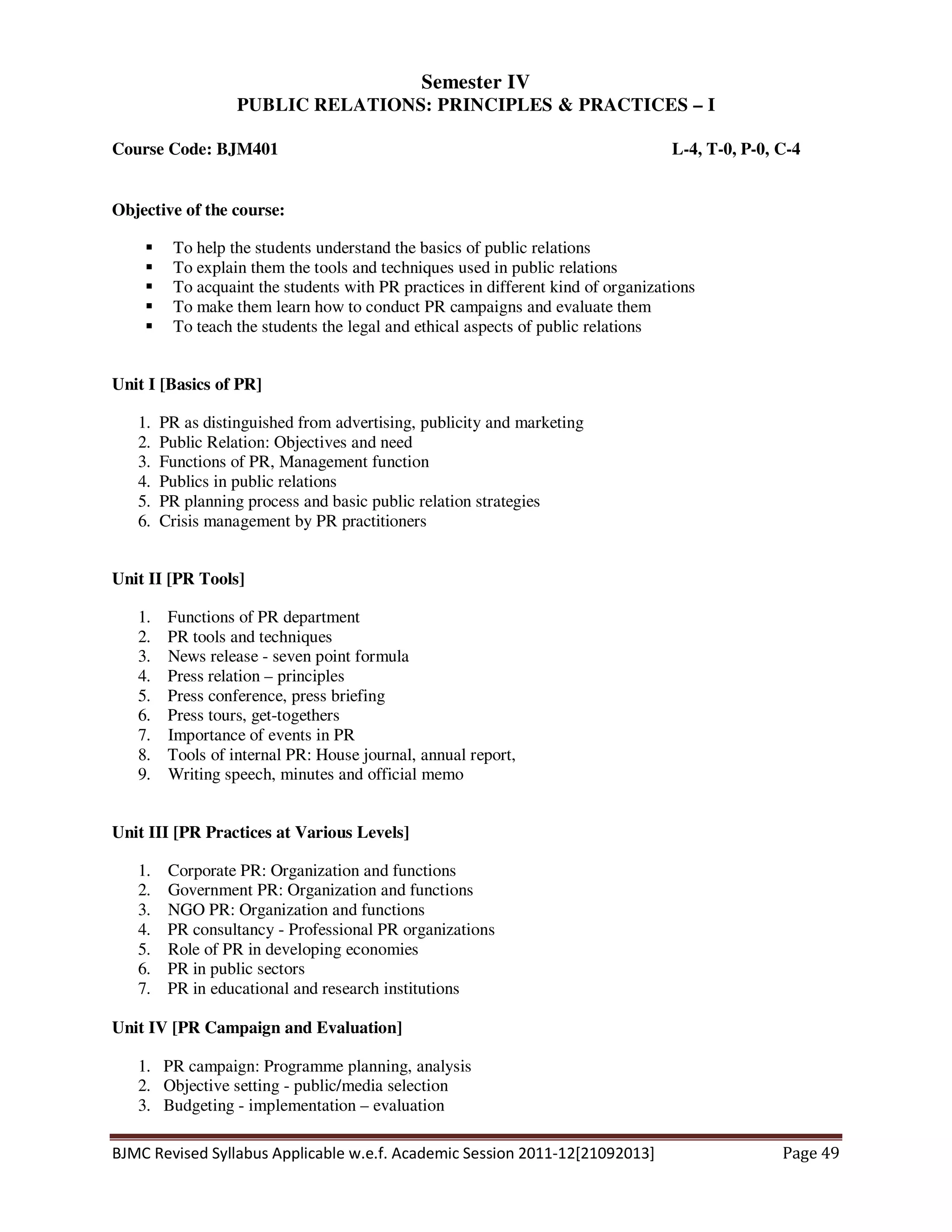 BJMC Revised Syllabus Applicable w.e.f. Academic Session 2011-12[21092013] Page 49
Semester IV
PUBLIC RELATIONS: PRINCIPLES & PRACTICES – I
Course Code: BJM401 L-4, T-0, P-0, C-4
Objective of the course:
To help the students understand the basics of public relations
To explain them the tools and techniques used in public relations
To acquaint the students with PR practices in different kind of organizations
To make them learn how to conduct PR campaigns and evaluate them
To teach the students the legal and ethical aspects of public relations
Unit I [Basics of PR]
1. PR as distinguished from advertising, publicity and marketing
2. Public Relation: Objectives and need
3. Functions of PR, Management function
4. Publics in public relations
5. PR planning process and basic public relation strategies
6. Crisis management by PR practitioners
Unit II [PR Tools]
1. Functions of PR department
2. PR tools and techniques
3. News release - seven point formula
4. Press relation – principles
5. Press conference, press briefing
6. Press tours, get-togethers
7. Importance of events in PR
8. Tools of internal PR: House journal, annual report,
9. Writing speech, minutes and official memo
Unit III [PR Practices at Various Levels]
1. Corporate PR: Organization and functions
2. Government PR: Organization and functions
3. NGO PR: Organization and functions
4. PR consultancy - Professional PR organizations
5. Role of PR in developing economies
6. PR in public sectors
7. PR in educational and research institutions
Unit IV [PR Campaign and Evaluation]
1. PR campaign: Programme planning, analysis
2. Objective setting - public/media selection
3. Budgeting - implementation – evaluation
 