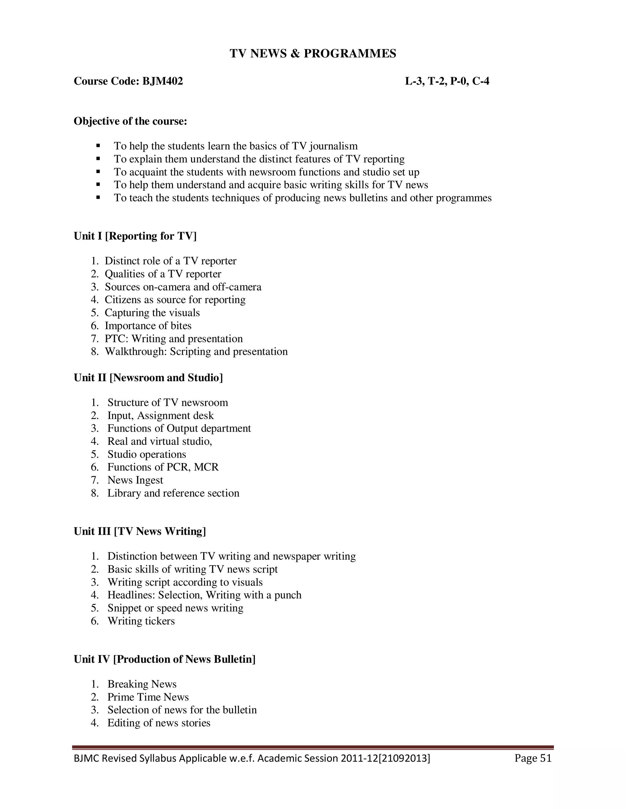 BJMC Revised Syllabus Applicable w.e.f. Academic Session 2011-12[21092013] Page 51
TV NEWS & PROGRAMMES
Course Code: BJM402 L-3, T-2, P-0, C-4
Objective of the course:
To help the students learn the basics of TV journalism
To explain them understand the distinct features of TV reporting
To acquaint the students with newsroom functions and studio set up
To help them understand and acquire basic writing skills for TV news
To teach the students techniques of producing news bulletins and other programmes
Unit I [Reporting for TV]
1. Distinct role of a TV reporter
2. Qualities of a TV reporter
3. Sources on-camera and off-camera
4. Citizens as source for reporting
5. Capturing the visuals
6. Importance of bites
7. PTC: Writing and presentation
8. Walkthrough: Scripting and presentation
Unit II [Newsroom and Studio]
1. Structure of TV newsroom
2. Input, Assignment desk
3. Functions of Output department
4. Real and virtual studio,
5. Studio operations
6. Functions of PCR, MCR
7. News Ingest
8. Library and reference section
Unit III [TV News Writing]
1. Distinction between TV writing and newspaper writing
2. Basic skills of writing TV news script
3. Writing script according to visuals
4. Headlines: Selection, Writing with a punch
5. Snippet or speed news writing
6. Writing tickers
Unit IV [Production of News Bulletin]
1. Breaking News
2. Prime Time News
3. Selection of news for the bulletin
4. Editing of news stories
 