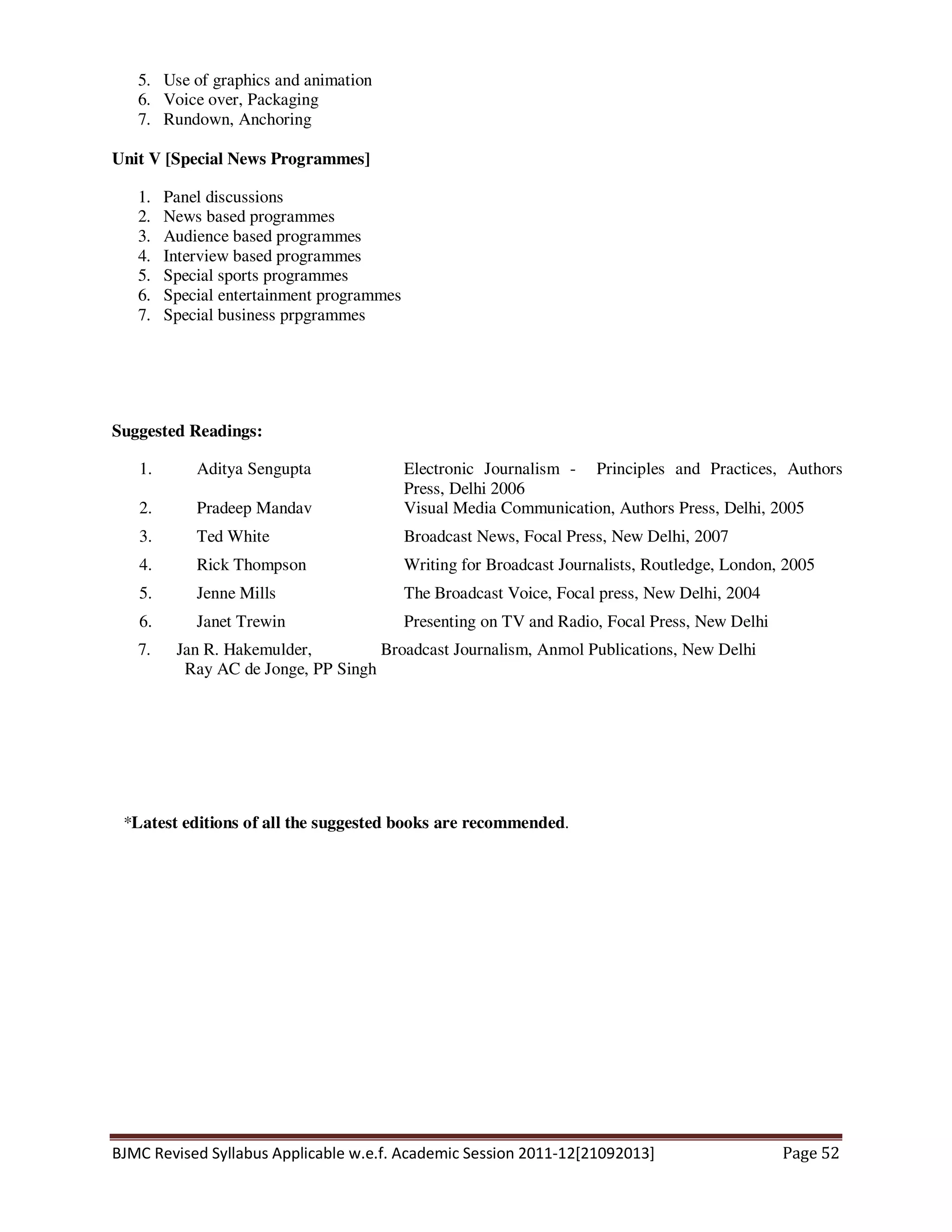 BJMC Revised Syllabus Applicable w.e.f. Academic Session 2011-12[21092013] Page 52
5. Use of graphics and animation
6. Voice over, Packaging
7. Rundown, Anchoring
Unit V [Special News Programmes]
1. Panel discussions
2. News based programmes
3. Audience based programmes
4. Interview based programmes
5. Special sports programmes
6. Special entertainment programmes
7. Special business prpgrammes
Suggested Readings:
1. Aditya Sengupta Electronic Journalism - Principles and Practices, Authors
Press, Delhi 2006
2. Pradeep Mandav Visual Media Communication, Authors Press, Delhi, 2005
3. Ted White Broadcast News, Focal Press, New Delhi, 2007
4. Rick Thompson Writing for Broadcast Journalists, Routledge, London, 2005
5. Jenne Mills The Broadcast Voice, Focal press, New Delhi, 2004
6. Janet Trewin Presenting on TV and Radio, Focal Press, New Delhi
7. Jan R. Hakemulder, Broadcast Journalism, Anmol Publications, New Delhi
Ray AC de Jonge, PP Singh
*Latest editions of all the suggested books are recommended.
 