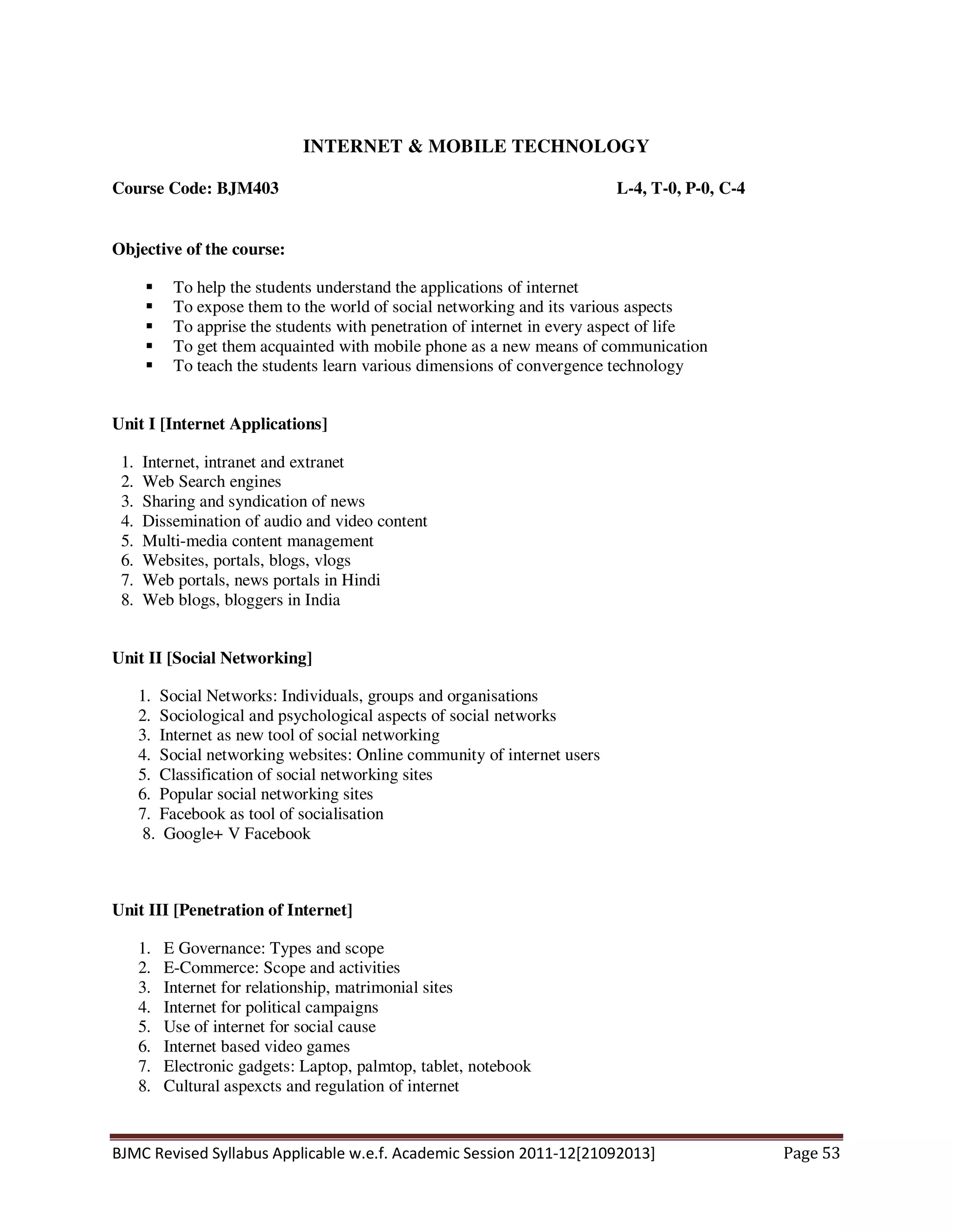BJMC Revised Syllabus Applicable w.e.f. Academic Session 2011-12[21092013] Page 53
INTERNET & MOBILE TECHNOLOGY
Course Code: BJM403 L-4, T-0, P-0, C-4
Objective of the course:
To help the students understand the applications of internet
To expose them to the world of social networking and its various aspects
To apprise the students with penetration of internet in every aspect of life
To get them acquainted with mobile phone as a new means of communication
To teach the students learn various dimensions of convergence technology
Unit I [Internet Applications]
1. Internet, intranet and extranet
2. Web Search engines
3. Sharing and syndication of news
4. Dissemination of audio and video content
5. Multi-media content management
6. Websites, portals, blogs, vlogs
7. Web portals, news portals in Hindi
8. Web blogs, bloggers in India
Unit II [Social Networking]
1. Social Networks: Individuals, groups and organisations
2. Sociological and psychological aspects of social networks
3. Internet as new tool of social networking
4. Social networking websites: Online community of internet users
5. Classification of social networking sites
6. Popular social networking sites
7. Facebook as tool of socialisation
8. Google+ V Facebook
Unit III [Penetration of Internet]
1. E Governance: Types and scope
2. E-Commerce: Scope and activities
3. Internet for relationship, matrimonial sites
4. Internet for political campaigns
5. Use of internet for social cause
6. Internet based video games
7. Electronic gadgets: Laptop, palmtop, tablet, notebook
8. Cultural aspexcts and regulation of internet
 