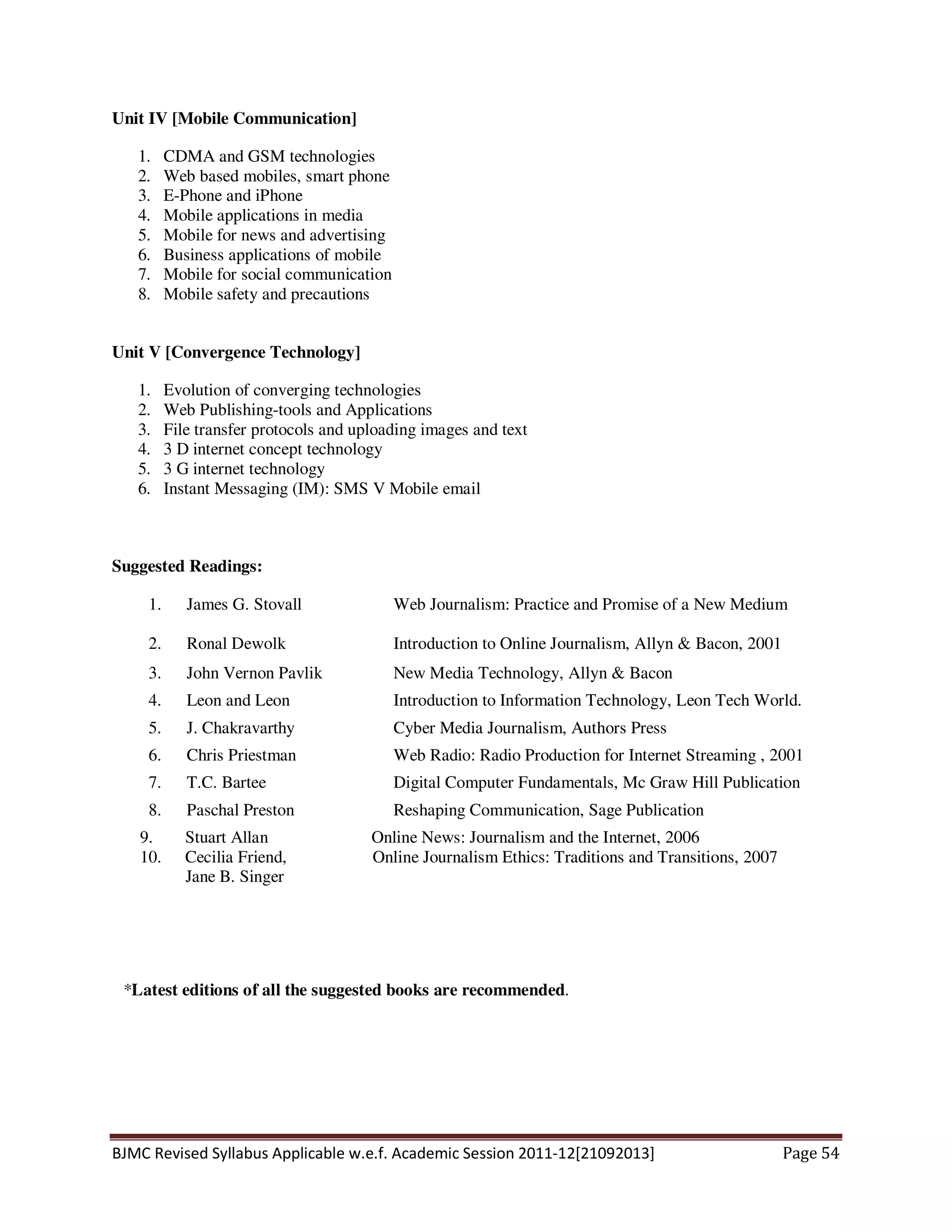 BJMC Revised Syllabus Applicable w.e.f. Academic Session 2011-12[21092013] Page 54
Unit IV [Mobile Communication]
1. CDMA and GSM technologies
2. Web based mobiles, smart phone
3. E-Phone and iPhone
4. Mobile applications in media
5. Mobile for news and advertising
6. Business applications of mobile
7. Mobile for social communication
8. Mobile safety and precautions
Unit V [Convergence Technology]
1. Evolution of converging technologies
2. Web Publishing-tools and Applications
3. File transfer protocols and uploading images and text
4. 3 D internet concept technology
5. 3 G internet technology
6. Instant Messaging (IM): SMS V Mobile email
Suggested Readings:
1. James G. Stovall Web Journalism: Practice and Promise of a New Medium
2. Ronal Dewolk Introduction to Online Journalism, Allyn & Bacon, 2001
3. John Vernon Pavlik New Media Technology, Allyn & Bacon
4. Leon and Leon Introduction to Information Technology, Leon Tech World.
5. J. Chakravarthy Cyber Media Journalism, Authors Press
6. Chris Priestman Web Radio: Radio Production for Internet Streaming , 2001
7. T.C. Bartee Digital Computer Fundamentals, Mc Graw Hill Publication
8. Paschal Preston Reshaping Communication, Sage Publication
9. Stuart Allan Online News: Journalism and the Internet, 2006
10. Cecilia Friend, Online Journalism Ethics: Traditions and Transitions, 2007
Jane B. Singer
*Latest editions of all the suggested books are recommended.
 