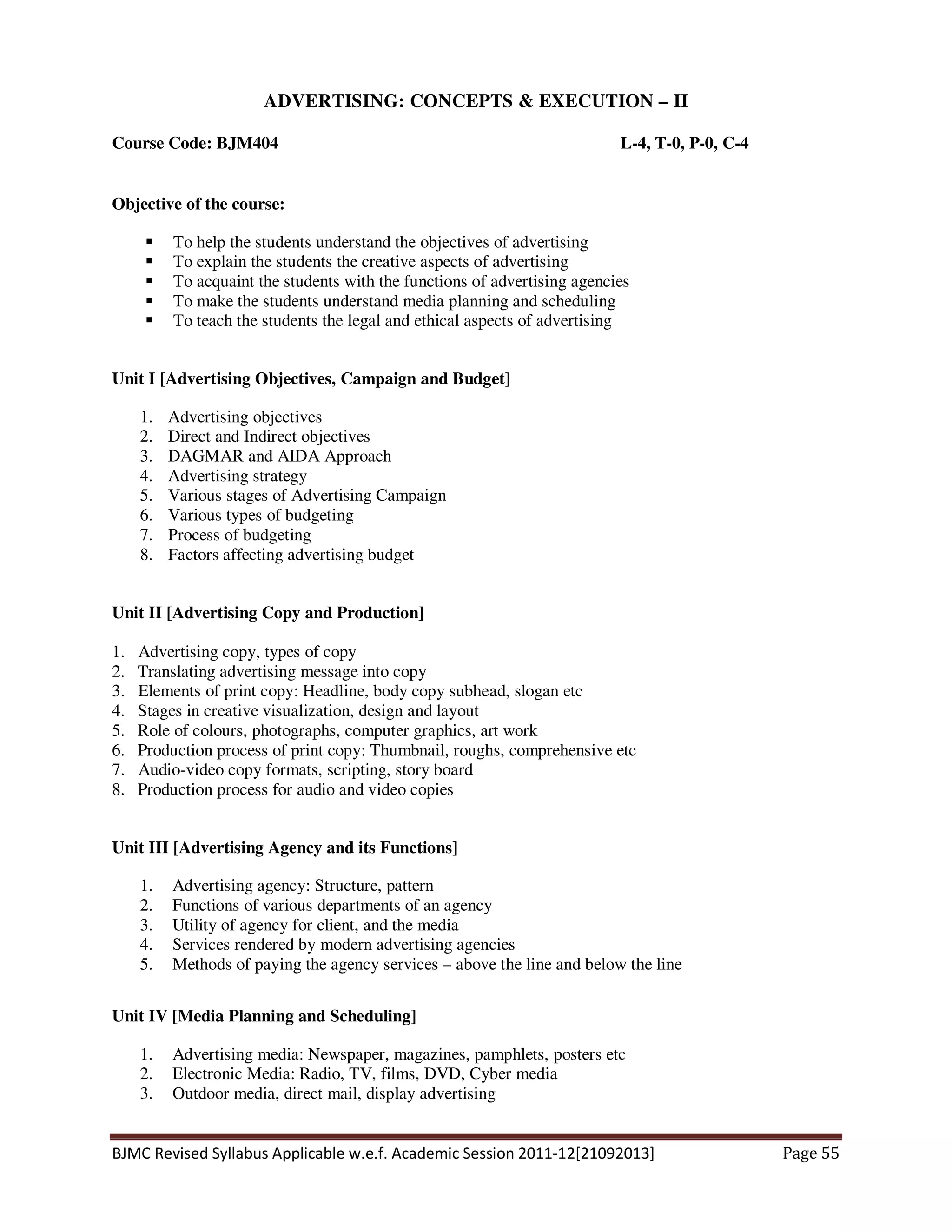 BJMC Revised Syllabus Applicable w.e.f. Academic Session 2011-12[21092013] Page 55
ADVERTISING: CONCEPTS & EXECUTION – II
Course Code: BJM404 L-4, T-0, P-0, C-4
Objective of the course:
To help the students understand the objectives of advertising
To explain the students the creative aspects of advertising
To acquaint the students with the functions of advertising agencies
To make the students understand media planning and scheduling
To teach the students the legal and ethical aspects of advertising
Unit I [Advertising Objectives, Campaign and Budget]
1. Advertising objectives
2. Direct and Indirect objectives
3. DAGMAR and AIDA Approach
4. Advertising strategy
5. Various stages of Advertising Campaign
6. Various types of budgeting
7. Process of budgeting
8. Factors affecting advertising budget
Unit II [Advertising Copy and Production]
1. Advertising copy, types of copy
2. Translating advertising message into copy
3. Elements of print copy: Headline, body copy subhead, slogan etc
4. Stages in creative visualization, design and layout
5. Role of colours, photographs, computer graphics, art work
6. Production process of print copy: Thumbnail, roughs, comprehensive etc
7. Audio-video copy formats, scripting, story board
8. Production process for audio and video copies
Unit III [Advertising Agency and its Functions]
1. Advertising agency: Structure, pattern
2. Functions of various departments of an agency
3. Utility of agency for client, and the media
4. Services rendered by modern advertising agencies
5. Methods of paying the agency services – above the line and below the line
Unit IV [Media Planning and Scheduling]
1. Advertising media: Newspaper, magazines, pamphlets, posters etc
2. Electronic Media: Radio, TV, films, DVD, Cyber media
3. Outdoor media, direct mail, display advertising
 