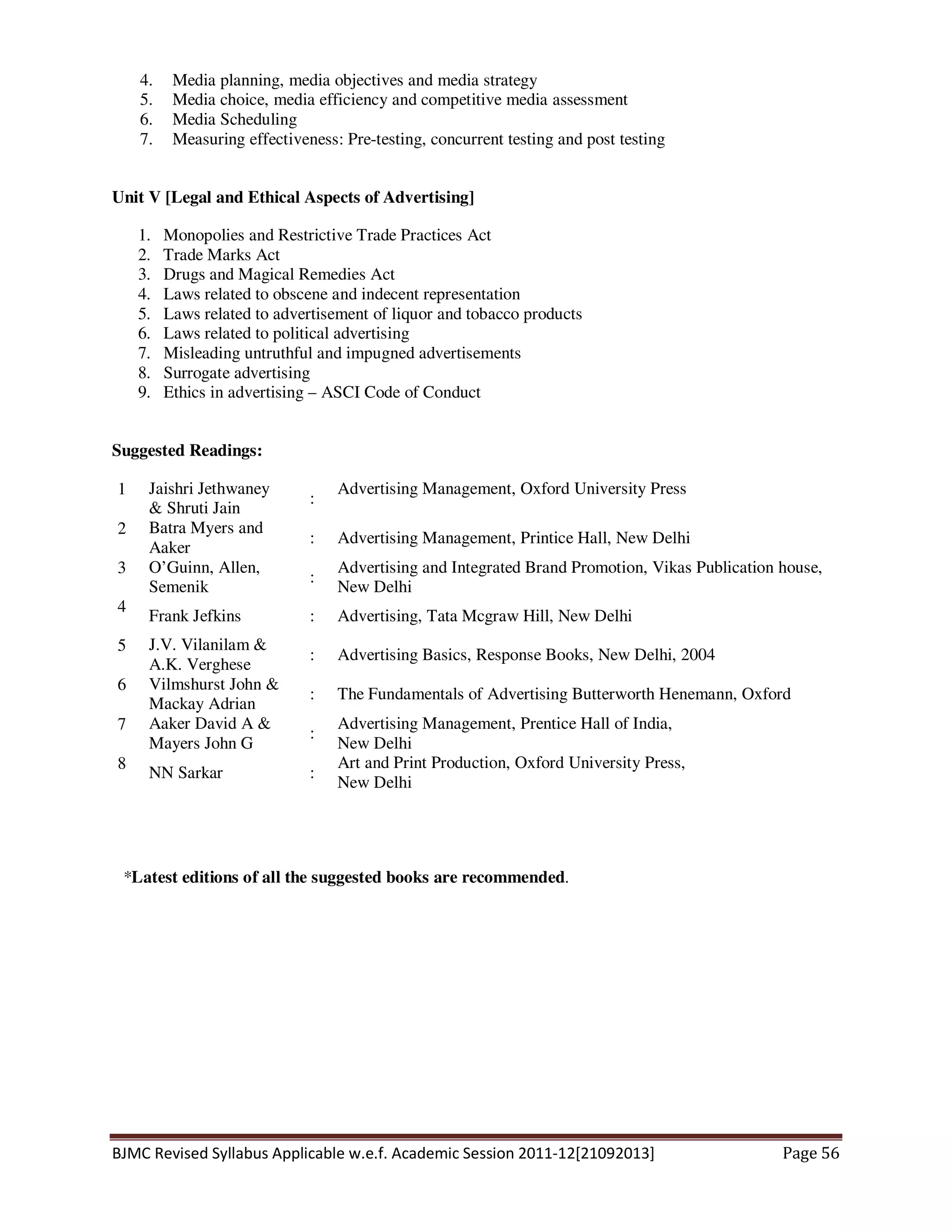 BJMC Revised Syllabus Applicable w.e.f. Academic Session 2011-12[21092013] Page 56
4. Media planning, media objectives and media strategy
5. Media choice, media efficiency and competitive media assessment
6. Media Scheduling
7. Measuring effectiveness: Pre-testing, concurrent testing and post testing
Unit V [Legal and Ethical Aspects of Advertising]
1. Monopolies and Restrictive Trade Practices Act
2. Trade Marks Act
3. Drugs and Magical Remedies Act
4. Laws related to obscene and indecent representation
5. Laws related to advertisement of liquor and tobacco products
6. Laws related to political advertising
7. Misleading untruthful and impugned advertisements
8. Surrogate advertising
9. Ethics in advertising – ASCI Code of Conduct
Suggested Readings:
1 Jaishri Jethwaney
& Shruti Jain
:
Advertising Management, Oxford University Press
2 Batra Myers and
Aaker
: Advertising Management, Printice Hall, New Delhi
3 O’Guinn, Allen,
Semenik
:
Advertising and Integrated Brand Promotion, Vikas Publication house,
New Delhi
4
Frank Jefkins : Advertising, Tata Mcgraw Hill, New Delhi
5 J.V. Vilanilam &
A.K. Verghese
: Advertising Basics, Response Books, New Delhi, 2004
6 Vilmshurst John &
Mackay Adrian
: The Fundamentals of Advertising Butterworth Henemann, Oxford
7 Aaker David A &
Mayers John G
:
Advertising Management, Prentice Hall of India,
New Delhi
8
NN Sarkar :
Art and Print Production, Oxford University Press,
New Delhi
*Latest editions of all the suggested books are recommended.
 