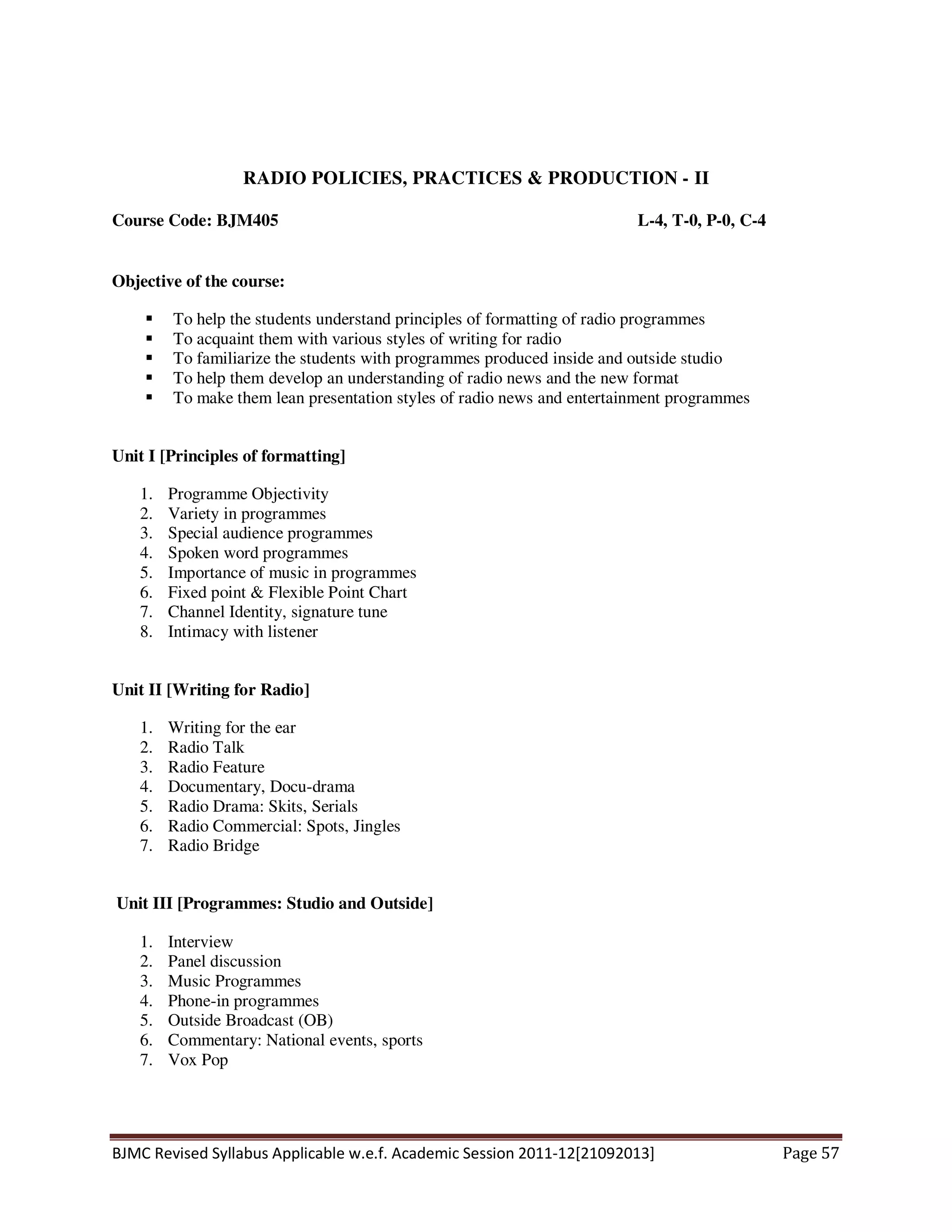 BJMC Revised Syllabus Applicable w.e.f. Academic Session 2011-12[21092013] Page 57
RADIO POLICIES, PRACTICES & PRODUCTION - II
Course Code: BJM405 L-4, T-0, P-0, C-4
Objective of the course:
To help the students understand principles of formatting of radio programmes
To acquaint them with various styles of writing for radio
To familiarize the students with programmes produced inside and outside studio
To help them develop an understanding of radio news and the new format
To make them lean presentation styles of radio news and entertainment programmes
Unit I [Principles of formatting]
1. Programme Objectivity
2. Variety in programmes
3. Special audience programmes
4. Spoken word programmes
5. Importance of music in programmes
6. Fixed point & Flexible Point Chart
7. Channel Identity, signature tune
8. Intimacy with listener
Unit II [Writing for Radio]
1. Writing for the ear
2. Radio Talk
3. Radio Feature
4. Documentary, Docu-drama
5. Radio Drama: Skits, Serials
6. Radio Commercial: Spots, Jingles
7. Radio Bridge
Unit III [Programmes: Studio and Outside]
1. Interview
2. Panel discussion
3. Music Programmes
4. Phone-in programmes
5. Outside Broadcast (OB)
6. Commentary: National events, sports
7. Vox Pop
 