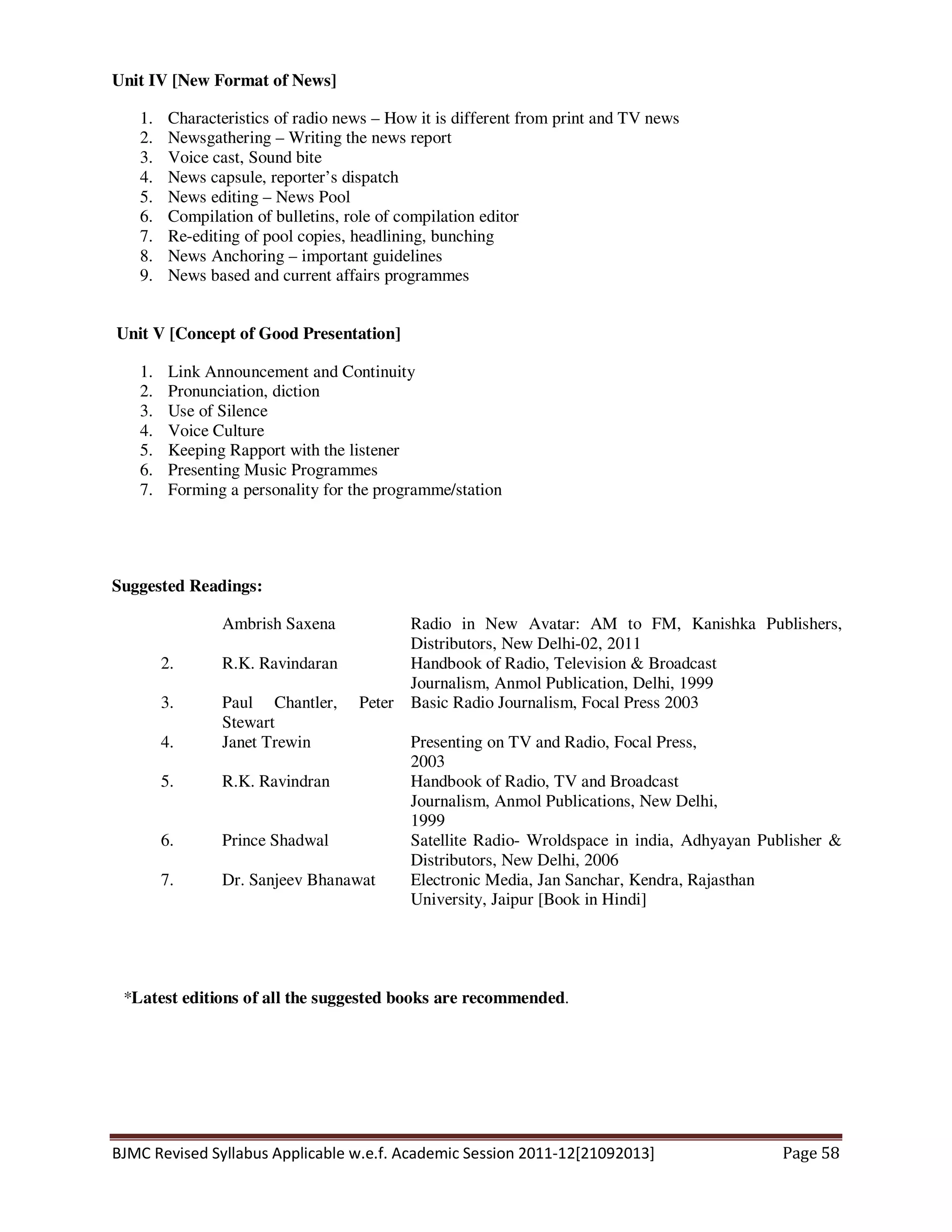 BJMC Revised Syllabus Applicable w.e.f. Academic Session 2011-12[21092013] Page 58
Unit IV [New Format of News]
1. Characteristics of radio news – How it is different from print and TV news
2. Newsgathering – Writing the news report
3. Voice cast, Sound bite
4. News capsule, reporter’s dispatch
5. News editing – News Pool
6. Compilation of bulletins, role of compilation editor
7. Re-editing of pool copies, headlining, bunching
8. News Anchoring – important guidelines
9. News based and current affairs programmes
Unit V [Concept of Good Presentation]
1. Link Announcement and Continuity
2. Pronunciation, diction
3. Use of Silence
4. Voice Culture
5. Keeping Rapport with the listener
6. Presenting Music Programmes
7. Forming a personality for the programme/station
Suggested Readings:
Ambrish Saxena Radio in New Avatar: AM to FM, Kanishka Publishers,
Distributors, New Delhi-02, 2011
2. R.K. Ravindaran Handbook of Radio, Television & Broadcast
Journalism, Anmol Publication, Delhi, 1999
3. Paul Chantler, Peter
Stewart
Basic Radio Journalism, Focal Press 2003
4. Janet Trewin Presenting on TV and Radio, Focal Press,
2003
5. R.K. Ravindran Handbook of Radio, TV and Broadcast
Journalism, Anmol Publications, New Delhi,
1999
6. Prince Shadwal Satellite Radio- Wroldspace in india, Adhyayan Publisher &
Distributors, New Delhi, 2006
7. Dr. Sanjeev Bhanawat Electronic Media, Jan Sanchar, Kendra, Rajasthan
University, Jaipur [Book in Hindi]
*Latest editions of all the suggested books are recommended.
 