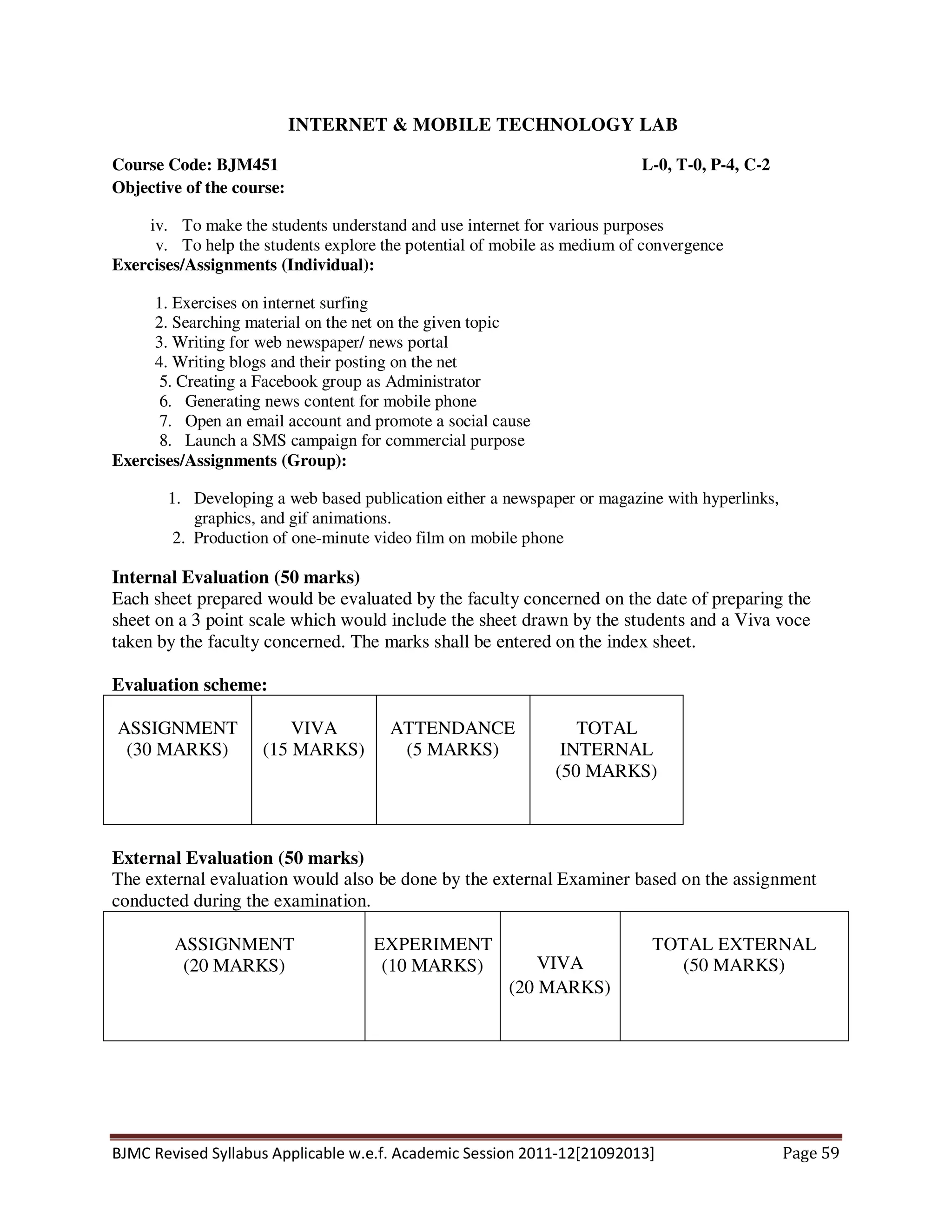 BJMC Revised Syllabus Applicable w.e.f. Academic Session 2011-12[21092013] Page 59
INTERNET & MOBILE TECHNOLOGY LAB
Course Code: BJM451 L-0, T-0, P-4, C-2
Objective of the course:
iv. To make the students understand and use internet for various purposes
v. To help the students explore the potential of mobile as medium of convergence
Exercises/Assignments (Individual):
1. Exercises on internet surfing
2. Searching material on the net on the given topic
3. Writing for web newspaper/ news portal
4. Writing blogs and their posting on the net
5. Creating a Facebook group as Administrator
6. Generating news content for mobile phone
7. Open an email account and promote a social cause
8. Launch a SMS campaign for commercial purpose
Exercises/Assignments (Group):
1. Developing a web based publication either a newspaper or magazine with hyperlinks,
graphics, and gif animations.
2. Production of one-minute video film on mobile phone
Internal Evaluation (50 marks)
Each sheet prepared would be evaluated by the faculty concerned on the date of preparing the
sheet on a 3 point scale which would include the sheet drawn by the students and a Viva voce
taken by the faculty concerned. The marks shall be entered on the index sheet.
Evaluation scheme:
ASSIGNMENT
(30 MARKS)
VIVA
(15 MARKS)
ATTENDANCE
(5 MARKS)
TOTAL
INTERNAL
(50 MARKS)
External Evaluation (50 marks)
The external evaluation would also be done by the external Examiner based on the assignment
conducted during the examination.
ASSIGNMENT
(20 MARKS)
EXPERIMENT
(10 MARKS) VIVA
(20 MARKS)
TOTAL EXTERNAL
(50 MARKS)
 