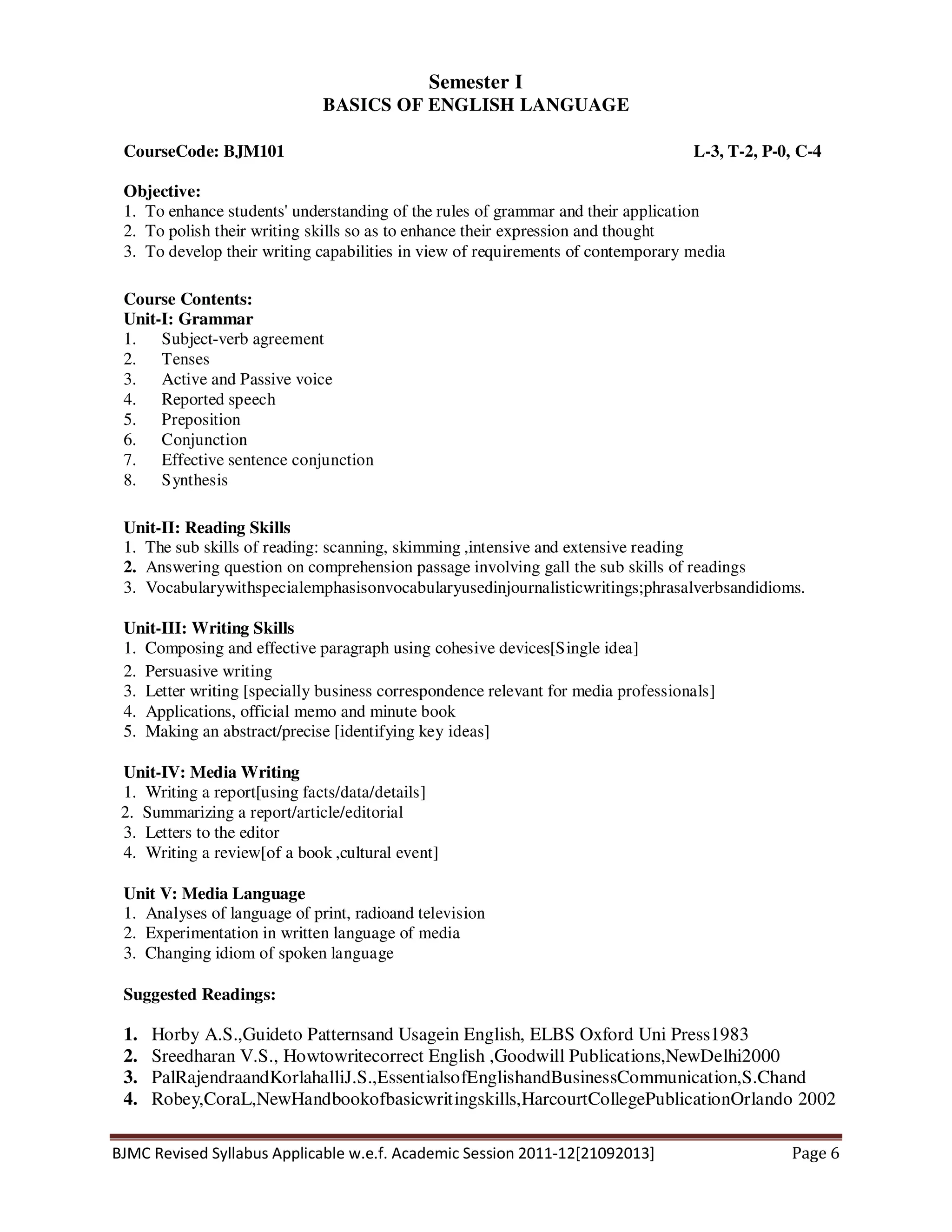 BJMC Revised Syllabus Applicable w.e.f. Academic Session 2011-12[21092013] Page 6
Semester I
BASICS OF ENGLISH LANGUAGE
CourseCode: BJM101 L-3, T-2, P-0, C-4
Objective:
1. To enhance students' understanding of the rules of grammar and their application
2. To polish their writing skills so as to enhance their expression and thought
3. To develop their writing capabilities in view of requirements of contemporary media
Course Contents:
Unit-I: Grammar
1. Subject-verb agreement
2. Tenses
3. Active and Passive voice
4. Reported speech
5. Preposition
6. Conjunction
7. Effective sentence conjunction
8. Synthesis
Unit-II: Reading Skills
1. The sub skills of reading: scanning, skimming ,intensive and extensive reading
2. Answering question on comprehension passage involving gall the sub skills of readings
3. Vocabularywithspecialemphasisonvocabularyusedinjournalisticwritings;phrasalverbsandidioms.
Unit-III: Writing Skills
1. Composing and effective paragraph using cohesive devices[Single idea]
2. Persuasive writing
3. Letter writing [specially business correspondence relevant for media professionals]
4. Applications, official memo and minute book
5. Making an abstract/precise [identifying key ideas]
Unit-IV: Media Writing
1. Writing a report[using facts/data/details]
2. Summarizing a report/article/editorial
3. Letters to the editor
4. Writing a review[of a book ,cultural event]
Unit V: Media Language
1. Analyses of language of print, radioand television
2. Experimentation in written language of media
3. Changing idiom of spoken language
Suggested Readings:
1. Horby A.S.,Guideto Patternsand Usagein English, ELBS Oxford Uni Press1983
2. Sreedharan V.S., Howtowritecorrect English ,Goodwill Publications,NewDelhi2000
3. PalRajendraandKorlahalliJ.S.,EssentialsofEnglishandBusinessCommunication,S.Chand
4. Robey,CoraL,NewHandbookofbasicwritingskills,HarcourtCollegePublicationOrlando 2002
 