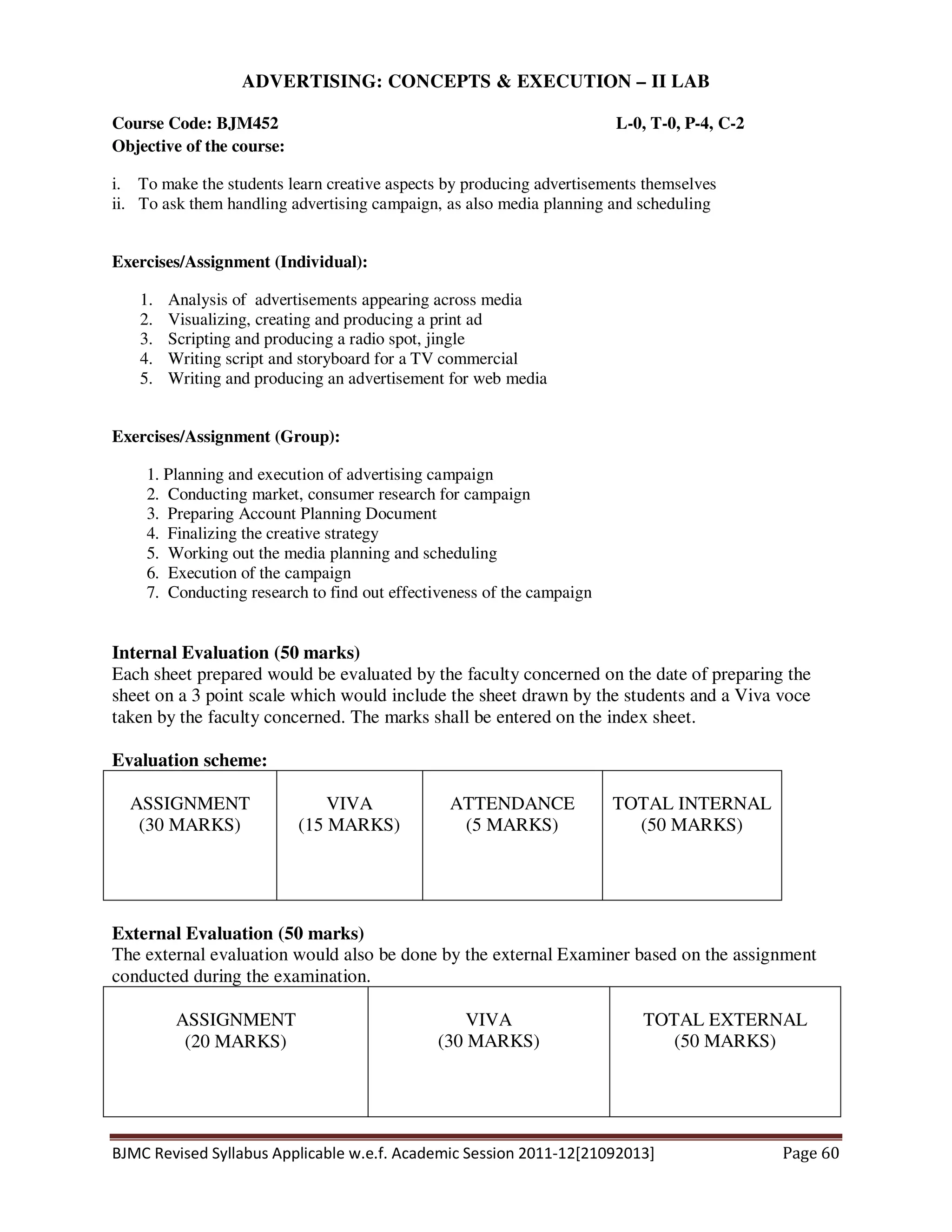 BJMC Revised Syllabus Applicable w.e.f. Academic Session 2011-12[21092013] Page 60
ADVERTISING: CONCEPTS & EXECUTION – II LAB
Course Code: BJM452 L-0, T-0, P-4, C-2
Objective of the course:
i. To make the students learn creative aspects by producing advertisements themselves
ii. To ask them handling advertising campaign, as also media planning and scheduling
Exercises/Assignment (Individual):
1. Analysis of advertisements appearing across media
2. Visualizing, creating and producing a print ad
3. Scripting and producing a radio spot, jingle
4. Writing script and storyboard for a TV commercial
5. Writing and producing an advertisement for web media
Exercises/Assignment (Group):
1. Planning and execution of advertising campaign
2. Conducting market, consumer research for campaign
3. Preparing Account Planning Document
4. Finalizing the creative strategy
5. Working out the media planning and scheduling
6. Execution of the campaign
7. Conducting research to find out effectiveness of the campaign
Internal Evaluation (50 marks)
Each sheet prepared would be evaluated by the faculty concerned on the date of preparing the
sheet on a 3 point scale which would include the sheet drawn by the students and a Viva voce
taken by the faculty concerned. The marks shall be entered on the index sheet.
Evaluation scheme:
ASSIGNMENT
(30 MARKS)
VIVA
(15 MARKS)
ATTENDANCE
(5 MARKS)
TOTAL INTERNAL
(50 MARKS)
External Evaluation (50 marks)
The external evaluation would also be done by the external Examiner based on the assignment
conducted during the examination.
ASSIGNMENT
(20 MARKS)
VIVA
(30 MARKS)
TOTAL EXTERNAL
(50 MARKS)
 