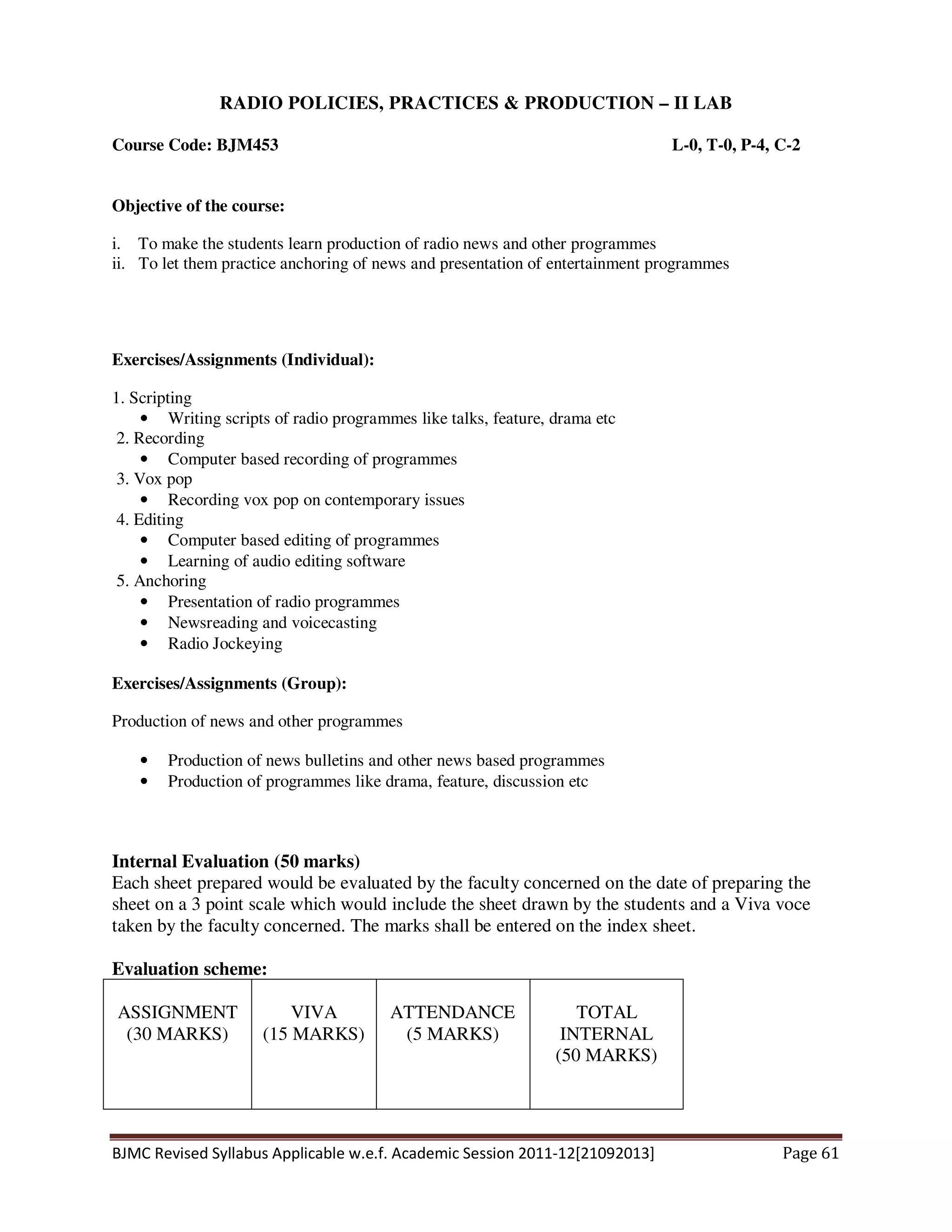 BJMC Revised Syllabus Applicable w.e.f. Academic Session 2011-12[21092013] Page 61
RADIO POLICIES, PRACTICES & PRODUCTION – II LAB
Course Code: BJM453 L-0, T-0, P-4, C-2
Objective of the course:
i. To make the students learn production of radio news and other programmes
ii. To let them practice anchoring of news and presentation of entertainment programmes
Exercises/Assignments (Individual):
1. Scripting
• Writing scripts of radio programmes like talks, feature, drama etc
2. Recording
• Computer based recording of programmes
3. Vox pop
• Recording vox pop on contemporary issues
4. Editing
• Computer based editing of programmes
• Learning of audio editing software
5. Anchoring
• Presentation of radio programmes
• Newsreading and voicecasting
• Radio Jockeying
Exercises/Assignments (Group):
Production of news and other programmes
• Production of news bulletins and other news based programmes
• Production of programmes like drama, feature, discussion etc
Internal Evaluation (50 marks)
Each sheet prepared would be evaluated by the faculty concerned on the date of preparing the
sheet on a 3 point scale which would include the sheet drawn by the students and a Viva voce
taken by the faculty concerned. The marks shall be entered on the index sheet.
Evaluation scheme:
ASSIGNMENT
(30 MARKS)
VIVA
(15 MARKS)
ATTENDANCE
(5 MARKS)
TOTAL
INTERNAL
(50 MARKS)
 