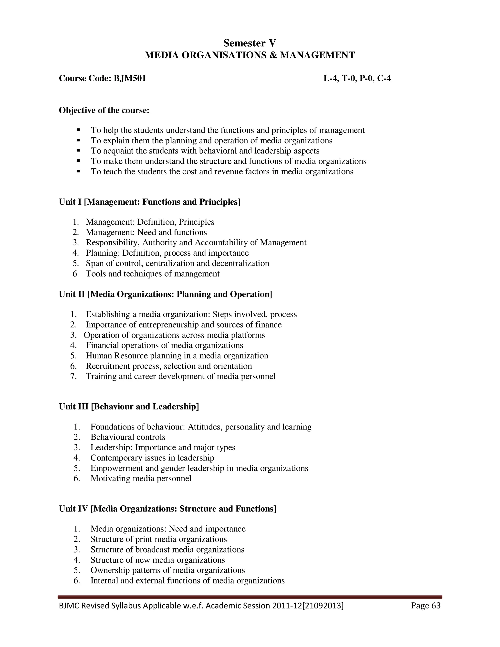 BJMC Revised Syllabus Applicable w.e.f. Academic Session 2011-12[21092013] Page 63
Semester V
MEDIA ORGANISATIONS & MANAGEMENT
Course Code: BJM501 L-4, T-0, P-0, C-4
Objective of the course:
To help the students understand the functions and principles of management
To explain them the planning and operation of media organizations
To acquaint the students with behavioral and leadership aspects
To make them understand the structure and functions of media organizations
To teach the students the cost and revenue factors in media organizations
Unit I [Management: Functions and Principles]
1. Management: Definition, Principles
2. Management: Need and functions
3. Responsibility, Authority and Accountability of Management
4. Planning: Definition, process and importance
5. Span of control, centralization and decentralization
6. Tools and techniques of management
Unit II [Media Organizations: Planning and Operation]
1. Establishing a media organization: Steps involved, process
2. Importance of entrepreneurship and sources of finance
3. Operation of organizations across media platforms
4. Financial operations of media organizations
5. Human Resource planning in a media organization
6. Recruitment process, selection and orientation
7. Training and career development of media personnel
Unit III [Behaviour and Leadership]
1. Foundations of behaviour: Attitudes, personality and learning
2. Behavioural controls
3. Leadership: Importance and major types
4. Contemporary issues in leadership
5. Empowerment and gender leadership in media organizations
6. Motivating media personnel
Unit IV [Media Organizations: Structure and Functions]
1. Media organizations: Need and importance
2. Structure of print media organizations
3. Structure of broadcast media organizations
4. Structure of new media organizations
5. Ownership patterns of media organizations
6. Internal and external functions of media organizations
 