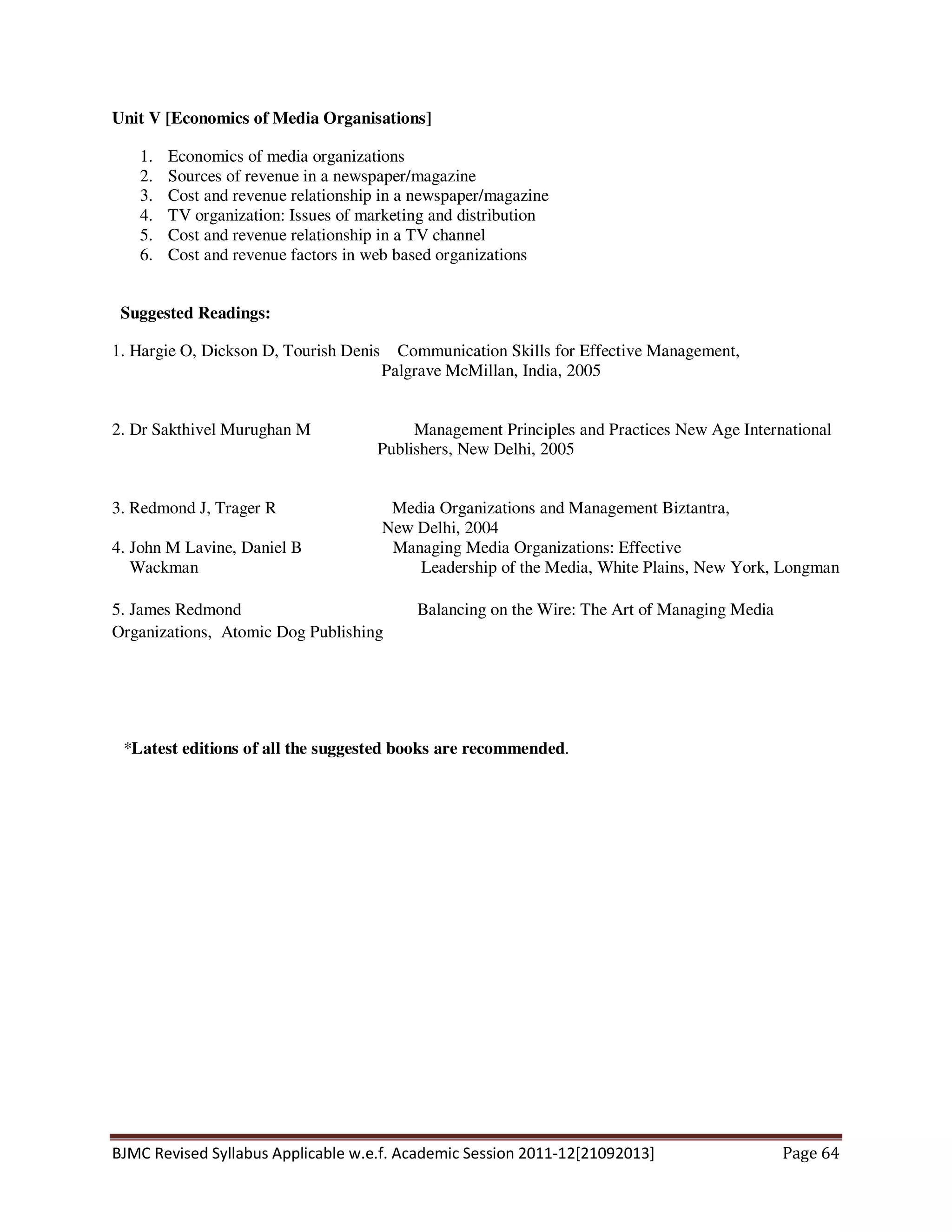 BJMC Revised Syllabus Applicable w.e.f. Academic Session 2011-12[21092013] Page 64
Unit V [Economics of Media Organisations]
1. Economics of media organizations
2. Sources of revenue in a newspaper/magazine
3. Cost and revenue relationship in a newspaper/magazine
4. TV organization: Issues of marketing and distribution
5. Cost and revenue relationship in a TV channel
6. Cost and revenue factors in web based organizations
Suggested Readings:
1. Hargie O, Dickson D, Tourish Denis Communication Skills for Effective Management,
Palgrave McMillan, India, 2005
2. Dr Sakthivel Murughan M Management Principles and Practices New Age International
Publishers, New Delhi, 2005
3. Redmond J, Trager R Media Organizations and Management Biztantra,
New Delhi, 2004
4. John M Lavine, Daniel B Managing Media Organizations: Effective
Wackman Leadership of the Media, White Plains, New York, Longman
5. James Redmond Balancing on the Wire: The Art of Managing Media
Organizations, Atomic Dog Publishing
*Latest editions of all the suggested books are recommended.
 
