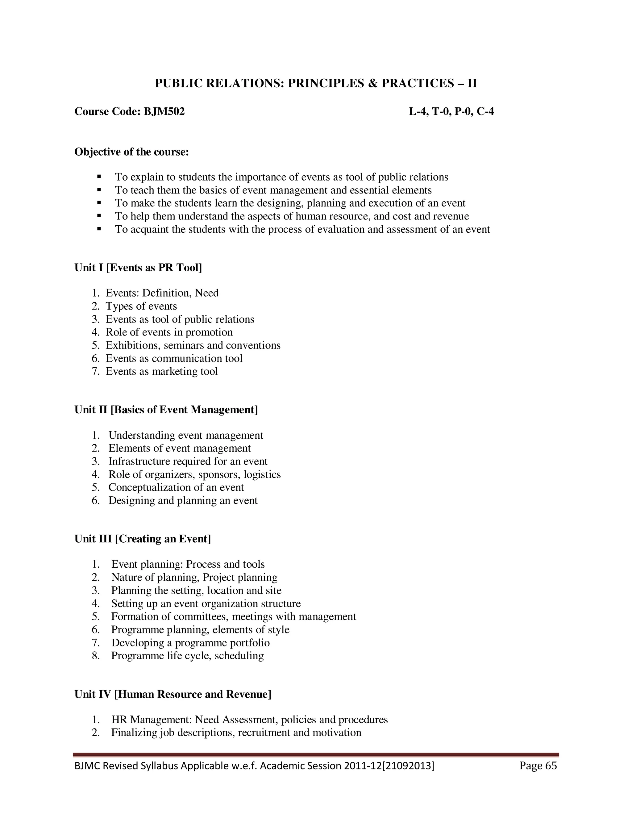BJMC Revised Syllabus Applicable w.e.f. Academic Session 2011-12[21092013] Page 65
PUBLIC RELATIONS: PRINCIPLES & PRACTICES – II
Course Code: BJM502 L-4, T-0, P-0, C-4
Objective of the course:
To explain to students the importance of events as tool of public relations
To teach them the basics of event management and essential elements
To make the students learn the designing, planning and execution of an event
To help them understand the aspects of human resource, and cost and revenue
To acquaint the students with the process of evaluation and assessment of an event
Unit I [Events as PR Tool]
1. Events: Definition, Need
2. Types of events
3. Events as tool of public relations
4. Role of events in promotion
5. Exhibitions, seminars and conventions
6. Events as communication tool
7. Events as marketing tool
Unit II [Basics of Event Management]
1. Understanding event management
2. Elements of event management
3. Infrastructure required for an event
4. Role of organizers, sponsors, logistics
5. Conceptualization of an event
6. Designing and planning an event
Unit III [Creating an Event]
1. Event planning: Process and tools
2. Nature of planning, Project planning
3. Planning the setting, location and site
4. Setting up an event organization structure
5. Formation of committees, meetings with management
6. Programme planning, elements of style
7. Developing a programme portfolio
8. Programme life cycle, scheduling
Unit IV [Human Resource and Revenue]
1. HR Management: Need Assessment, policies and procedures
2. Finalizing job descriptions, recruitment and motivation
 