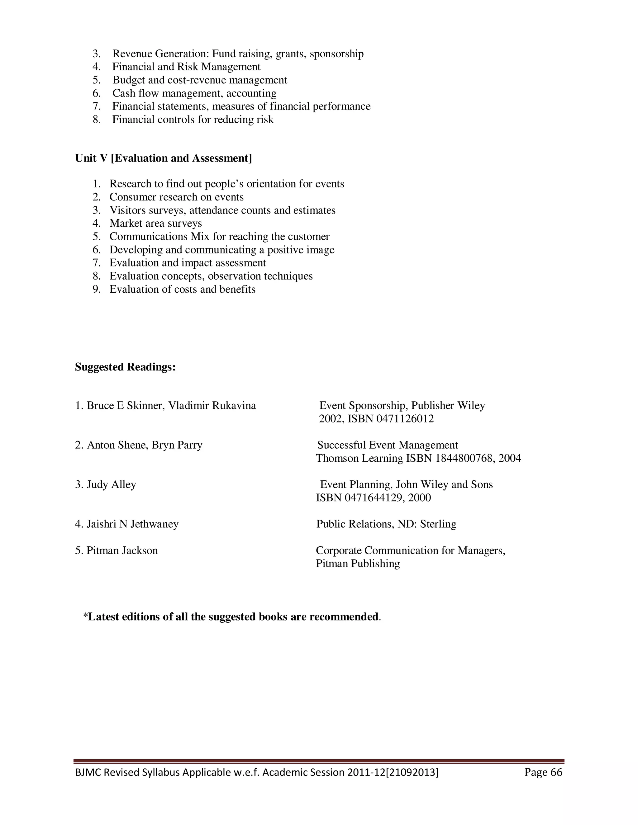 BJMC Revised Syllabus Applicable w.e.f. Academic Session 2011-12[21092013] Page 66
3. Revenue Generation: Fund raising, grants, sponsorship
4. Financial and Risk Management
5. Budget and cost-revenue management
6. Cash flow management, accounting
7. Financial statements, measures of financial performance
8. Financial controls for reducing risk
Unit V [Evaluation and Assessment]
1. Research to find out people’s orientation for events
2. Consumer research on events
3. Visitors surveys, attendance counts and estimates
4. Market area surveys
5. Communications Mix for reaching the customer
6. Developing and communicating a positive image
7. Evaluation and impact assessment
8. Evaluation concepts, observation techniques
9. Evaluation of costs and benefits
Suggested Readings:
1. Bruce E Skinner, Vladimir Rukavina Event Sponsorship, Publisher Wiley
2002, ISBN 0471126012
2. Anton Shene, Bryn Parry Successful Event Management
Thomson Learning ISBN 1844800768, 2004
3. Judy Alley Event Planning, John Wiley and Sons
ISBN 0471644129, 2000
4. Jaishri N Jethwaney Public Relations, ND: Sterling
5. Pitman Jackson Corporate Communication for Managers,
Pitman Publishing
*Latest editions of all the suggested books are recommended.
 