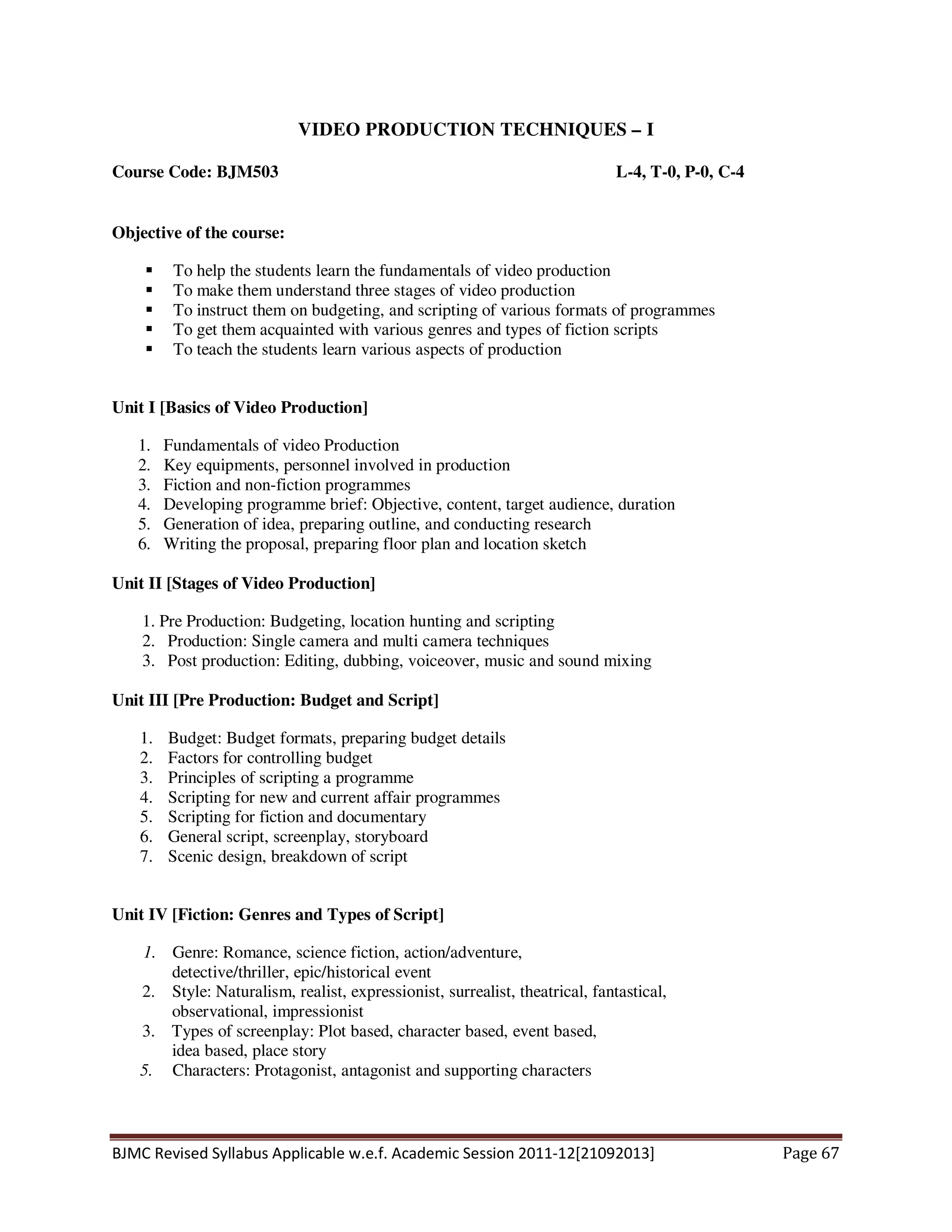 BJMC Revised Syllabus Applicable w.e.f. Academic Session 2011-12[21092013] Page 67
VIDEO PRODUCTION TECHNIQUES – I
Course Code: BJM503 L-4, T-0, P-0, C-4
Objective of the course:
To help the students learn the fundamentals of video production
To make them understand three stages of video production
To instruct them on budgeting, and scripting of various formats of programmes
To get them acquainted with various genres and types of fiction scripts
To teach the students learn various aspects of production
Unit I [Basics of Video Production]
1. Fundamentals of video Production
2. Key equipments, personnel involved in production
3. Fiction and non-fiction programmes
4. Developing programme brief: Objective, content, target audience, duration
5. Generation of idea, preparing outline, and conducting research
6. Writing the proposal, preparing floor plan and location sketch
Unit II [Stages of Video Production]
1. Pre Production: Budgeting, location hunting and scripting
2. Production: Single camera and multi camera techniques
3. Post production: Editing, dubbing, voiceover, music and sound mixing
Unit III [Pre Production: Budget and Script]
1. Budget: Budget formats, preparing budget details
2. Factors for controlling budget
3. Principles of scripting a programme
4. Scripting for new and current affair programmes
5. Scripting for fiction and documentary
6. General script, screenplay, storyboard
7. Scenic design, breakdown of script
Unit IV [Fiction: Genres and Types of Script]
1. Genre: Romance, science fiction, action/adventure,
detective/thriller, epic/historical event
2. Style: Naturalism, realist, expressionist, surrealist, theatrical, fantastical,
observational, impressionist
3. Types of screenplay: Plot based, character based, event based,
idea based, place story
5. Characters: Protagonist, antagonist and supporting characters
 