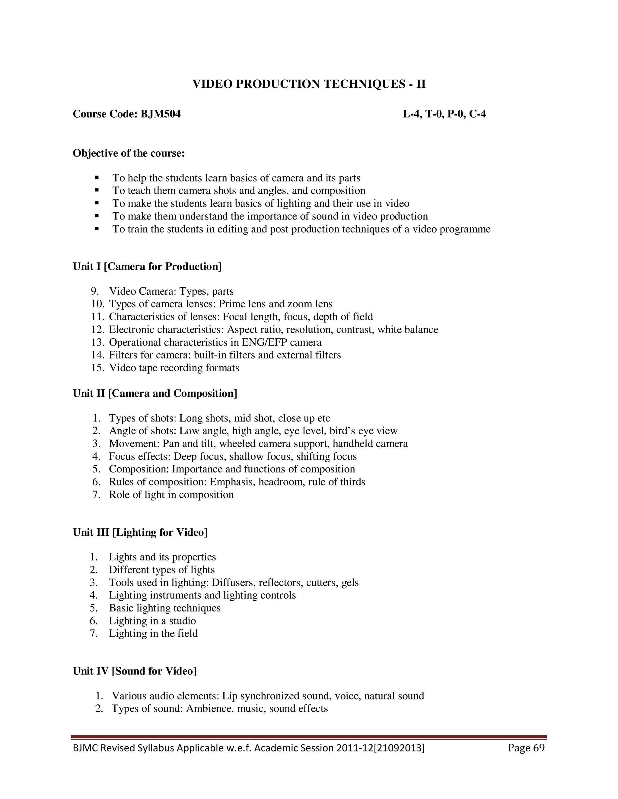BJMC Revised Syllabus Applicable w.e.f. Academic Session 2011-12[21092013] Page 69
VIDEO PRODUCTION TECHNIQUES - II
Course Code: BJM504 L-4, T-0, P-0, C-4
Objective of the course:
To help the students learn basics of camera and its parts
To teach them camera shots and angles, and composition
To make the students learn basics of lighting and their use in video
To make them understand the importance of sound in video production
To train the students in editing and post production techniques of a video programme
Unit I [Camera for Production]
9. Video Camera: Types, parts
10. Types of camera lenses: Prime lens and zoom lens
11. Characteristics of lenses: Focal length, focus, depth of field
12. Electronic characteristics: Aspect ratio, resolution, contrast, white balance
13. Operational characteristics in ENG/EFP camera
14. Filters for camera: built-in filters and external filters
15. Video tape recording formats
Unit II [Camera and Composition]
1. Types of shots: Long shots, mid shot, close up etc
2. Angle of shots: Low angle, high angle, eye level, bird’s eye view
3. Movement: Pan and tilt, wheeled camera support, handheld camera
4. Focus effects: Deep focus, shallow focus, shifting focus
5. Composition: Importance and functions of composition
6. Rules of composition: Emphasis, headroom, rule of thirds
7. Role of light in composition
Unit III [Lighting for Video]
1. Lights and its properties
2. Different types of lights
3. Tools used in lighting: Diffusers, reflectors, cutters, gels
4. Lighting instruments and lighting controls
5. Basic lighting techniques
6. Lighting in a studio
7. Lighting in the field
Unit IV [Sound for Video]
1. Various audio elements: Lip synchronized sound, voice, natural sound
2. Types of sound: Ambience, music, sound effects
 