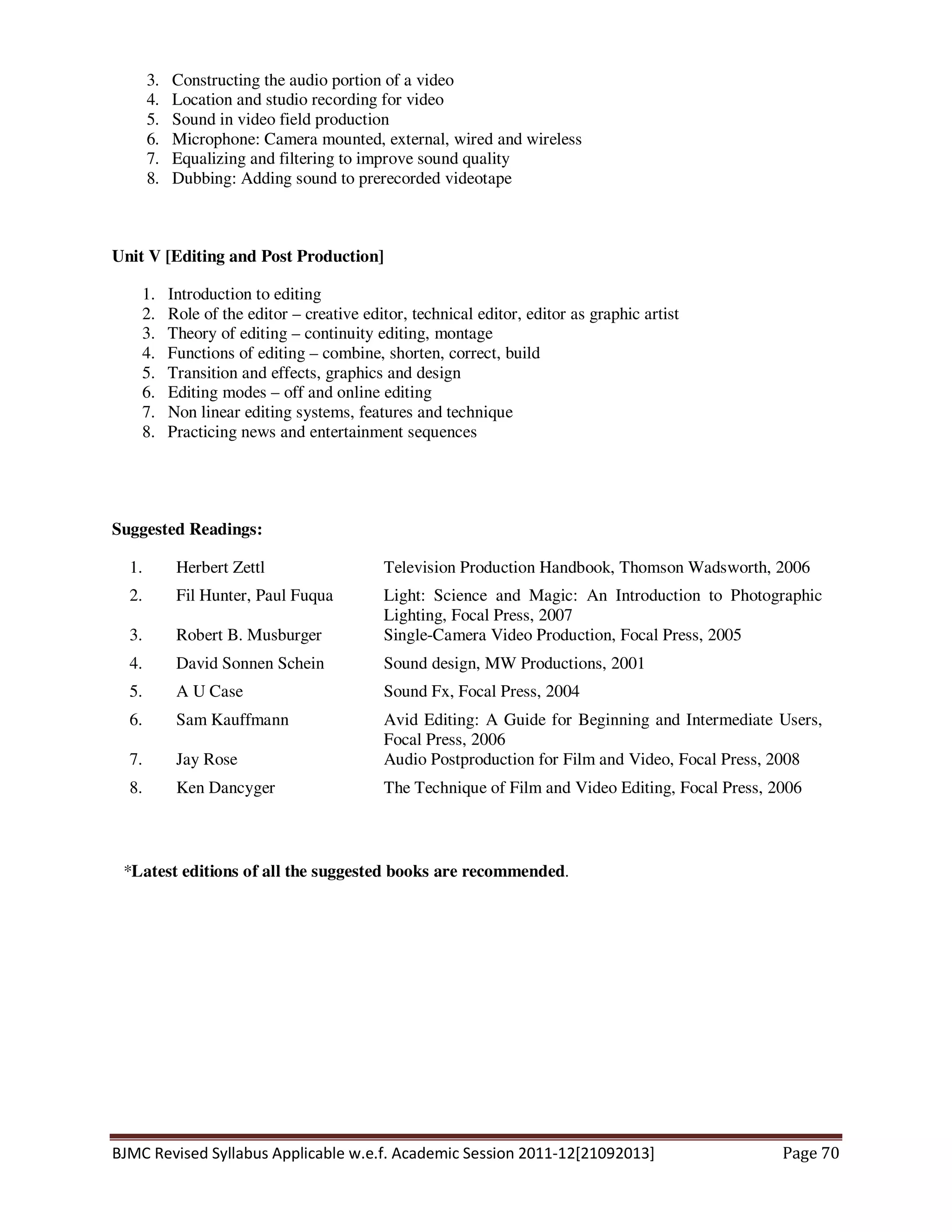 BJMC Revised Syllabus Applicable w.e.f. Academic Session 2011-12[21092013] Page 70
3. Constructing the audio portion of a video
4. Location and studio recording for video
5. Sound in video field production
6. Microphone: Camera mounted, external, wired and wireless
7. Equalizing and filtering to improve sound quality
8. Dubbing: Adding sound to prerecorded videotape
Unit V [Editing and Post Production]
1. Introduction to editing
2. Role of the editor – creative editor, technical editor, editor as graphic artist
3. Theory of editing – continuity editing, montage
4. Functions of editing – combine, shorten, correct, build
5. Transition and effects, graphics and design
6. Editing modes – off and online editing
7. Non linear editing systems, features and technique
8. Practicing news and entertainment sequences
Suggested Readings:
1. Herbert Zettl Television Production Handbook, Thomson Wadsworth, 2006
2. Fil Hunter, Paul Fuqua Light: Science and Magic: An Introduction to Photographic
Lighting, Focal Press, 2007
3. Robert B. Musburger Single-Camera Video Production, Focal Press, 2005
4. David Sonnen Schein Sound design, MW Productions, 2001
5. A U Case Sound Fx, Focal Press, 2004
6. Sam Kauffmann Avid Editing: A Guide for Beginning and Intermediate Users,
Focal Press, 2006
7. Jay Rose Audio Postproduction for Film and Video, Focal Press, 2008
8. Ken Dancyger The Technique of Film and Video Editing, Focal Press, 2006
*Latest editions of all the suggested books are recommended.
 