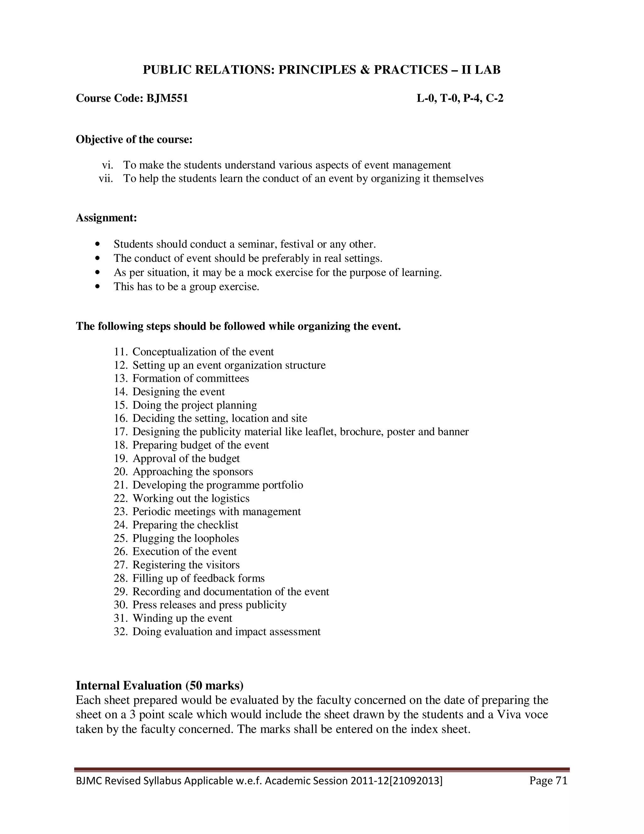 BJMC Revised Syllabus Applicable w.e.f. Academic Session 2011-12[21092013] Page 71
PUBLIC RELATIONS: PRINCIPLES & PRACTICES – II LAB
Course Code: BJM551 L-0, T-0, P-4, C-2
Objective of the course:
vi. To make the students understand various aspects of event management
vii. To help the students learn the conduct of an event by organizing it themselves
Assignment:
• Students should conduct a seminar, festival or any other.
• The conduct of event should be preferably in real settings.
• As per situation, it may be a mock exercise for the purpose of learning.
• This has to be a group exercise.
The following steps should be followed while organizing the event.
11. Conceptualization of the event
12. Setting up an event organization structure
13. Formation of committees
14. Designing the event
15. Doing the project planning
16. Deciding the setting, location and site
17. Designing the publicity material like leaflet, brochure, poster and banner
18. Preparing budget of the event
19. Approval of the budget
20. Approaching the sponsors
21. Developing the programme portfolio
22. Working out the logistics
23. Periodic meetings with management
24. Preparing the checklist
25. Plugging the loopholes
26. Execution of the event
27. Registering the visitors
28. Filling up of feedback forms
29. Recording and documentation of the event
30. Press releases and press publicity
31. Winding up the event
32. Doing evaluation and impact assessment
Internal Evaluation (50 marks)
Each sheet prepared would be evaluated by the faculty concerned on the date of preparing the
sheet on a 3 point scale which would include the sheet drawn by the students and a Viva voce
taken by the faculty concerned. The marks shall be entered on the index sheet.
 