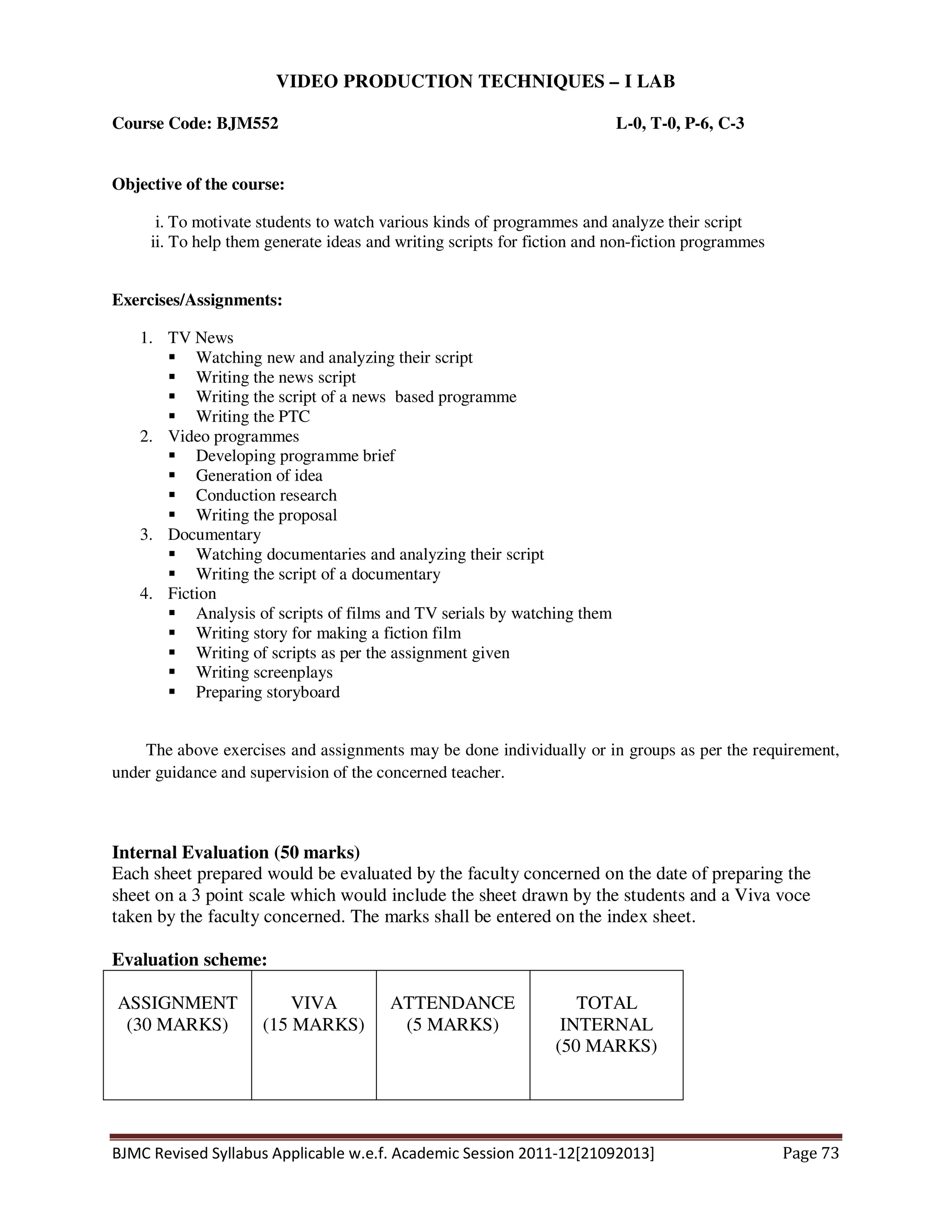 BJMC Revised Syllabus Applicable w.e.f. Academic Session 2011-12[21092013] Page 73
VIDEO PRODUCTION TECHNIQUES – I LAB
Course Code: BJM552 L-0, T-0, P-6, C-3
Objective of the course:
i. To motivate students to watch various kinds of programmes and analyze their script
ii. To help them generate ideas and writing scripts for fiction and non-fiction programmes
Exercises/Assignments:
1. TV News
Watching new and analyzing their script
Writing the news script
Writing the script of a news based programme
Writing the PTC
2. Video programmes
Developing programme brief
Generation of idea
Conduction research
Writing the proposal
3. Documentary
Watching documentaries and analyzing their script
Writing the script of a documentary
4. Fiction
Analysis of scripts of films and TV serials by watching them
Writing story for making a fiction film
Writing of scripts as per the assignment given
Writing screenplays
Preparing storyboard
The above exercises and assignments may be done individually or in groups as per the requirement,
under guidance and supervision of the concerned teacher.
Internal Evaluation (50 marks)
Each sheet prepared would be evaluated by the faculty concerned on the date of preparing the
sheet on a 3 point scale which would include the sheet drawn by the students and a Viva voce
taken by the faculty concerned. The marks shall be entered on the index sheet.
Evaluation scheme:
ASSIGNMENT
(30 MARKS)
VIVA
(15 MARKS)
ATTENDANCE
(5 MARKS)
TOTAL
INTERNAL
(50 MARKS)
 