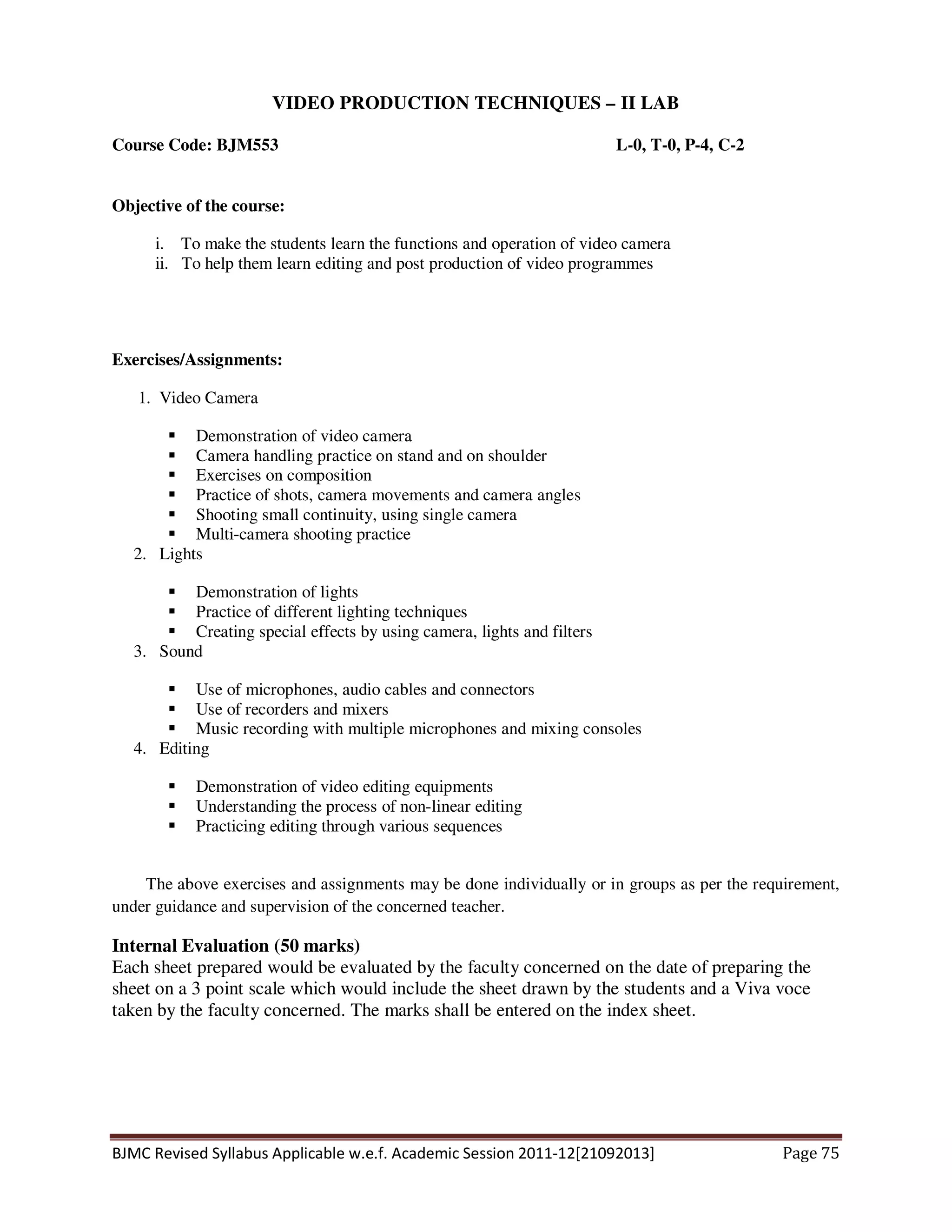 BJMC Revised Syllabus Applicable w.e.f. Academic Session 2011-12[21092013] Page 75
VIDEO PRODUCTION TECHNIQUES – II LAB
Course Code: BJM553 L-0, T-0, P-4, C-2
Objective of the course:
i. To make the students learn the functions and operation of video camera
ii. To help them learn editing and post production of video programmes
Exercises/Assignments:
1. Video Camera
Demonstration of video camera
Camera handling practice on stand and on shoulder
Exercises on composition
Practice of shots, camera movements and camera angles
Shooting small continuity, using single camera
Multi-camera shooting practice
2. Lights
Demonstration of lights
Practice of different lighting techniques
Creating special effects by using camera, lights and filters
3. Sound
Use of microphones, audio cables and connectors
Use of recorders and mixers
Music recording with multiple microphones and mixing consoles
4. Editing
Demonstration of video editing equipments
Understanding the process of non-linear editing
Practicing editing through various sequences
The above exercises and assignments may be done individually or in groups as per the requirement,
under guidance and supervision of the concerned teacher.
Internal Evaluation (50 marks)
Each sheet prepared would be evaluated by the faculty concerned on the date of preparing the
sheet on a 3 point scale which would include the sheet drawn by the students and a Viva voce
taken by the faculty concerned. The marks shall be entered on the index sheet.
 
