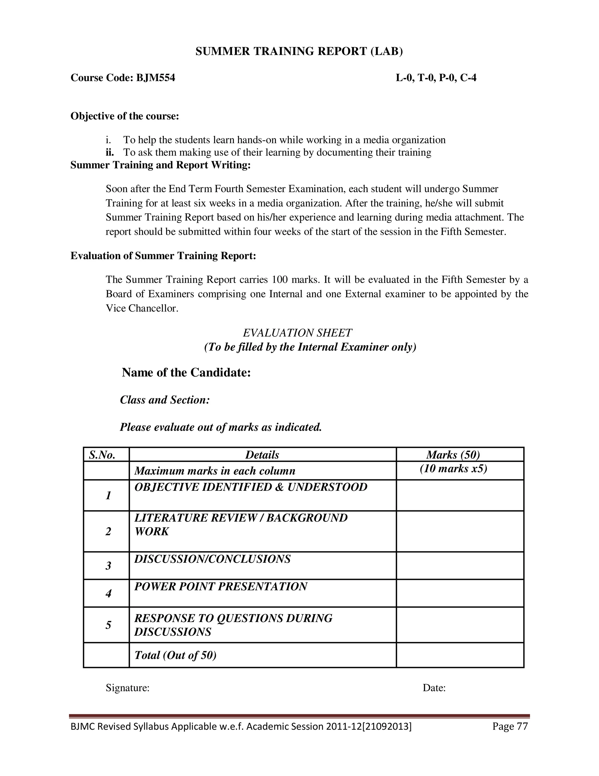 BJMC Revised Syllabus Applicable w.e.f. Academic Session 2011-12[21092013] Page 77
SUMMER TRAINING REPORT (LAB)
Course Code: BJM554 L-0, T-0, P-0, C-4
Objective of the course:
i. To help the students learn hands-on while working in a media organization
ii. To ask them making use of their learning by documenting their training
Summer Training and Report Writing:
Soon after the End Term Fourth Semester Examination, each student will undergo Summer
Training for at least six weeks in a media organization. After the training, he/she will submit
Summer Training Report based on his/her experience and learning during media attachment. The
report should be submitted within four weeks of the start of the session in the Fifth Semester.
Evaluation of Summer Training Report:
The Summer Training Report carries 100 marks. It will be evaluated in the Fifth Semester by a
Board of Examiners comprising one Internal and one External examiner to be appointed by the
Vice Chancellor.
EVALUATION SHEET
(To be filled by the Internal Examiner only)
Name of the Candidate:
Class and Section:
Please evaluate out of marks as indicated.
S.No. Details Marks (50)
Maximum marks in each column (10 marks x5)
1
OBJECTIVE IDENTIFIED & UNDERSTOOD
2
LITERATURE REVIEW / BACKGROUND
WORK
3
DISCUSSION/CONCLUSIONS
4
POWER POINT PRESENTATION
5
RESPONSE TO QUESTIONS DURING
DISCUSSIONS
Total (Out of 50)
Signature: Date:
 