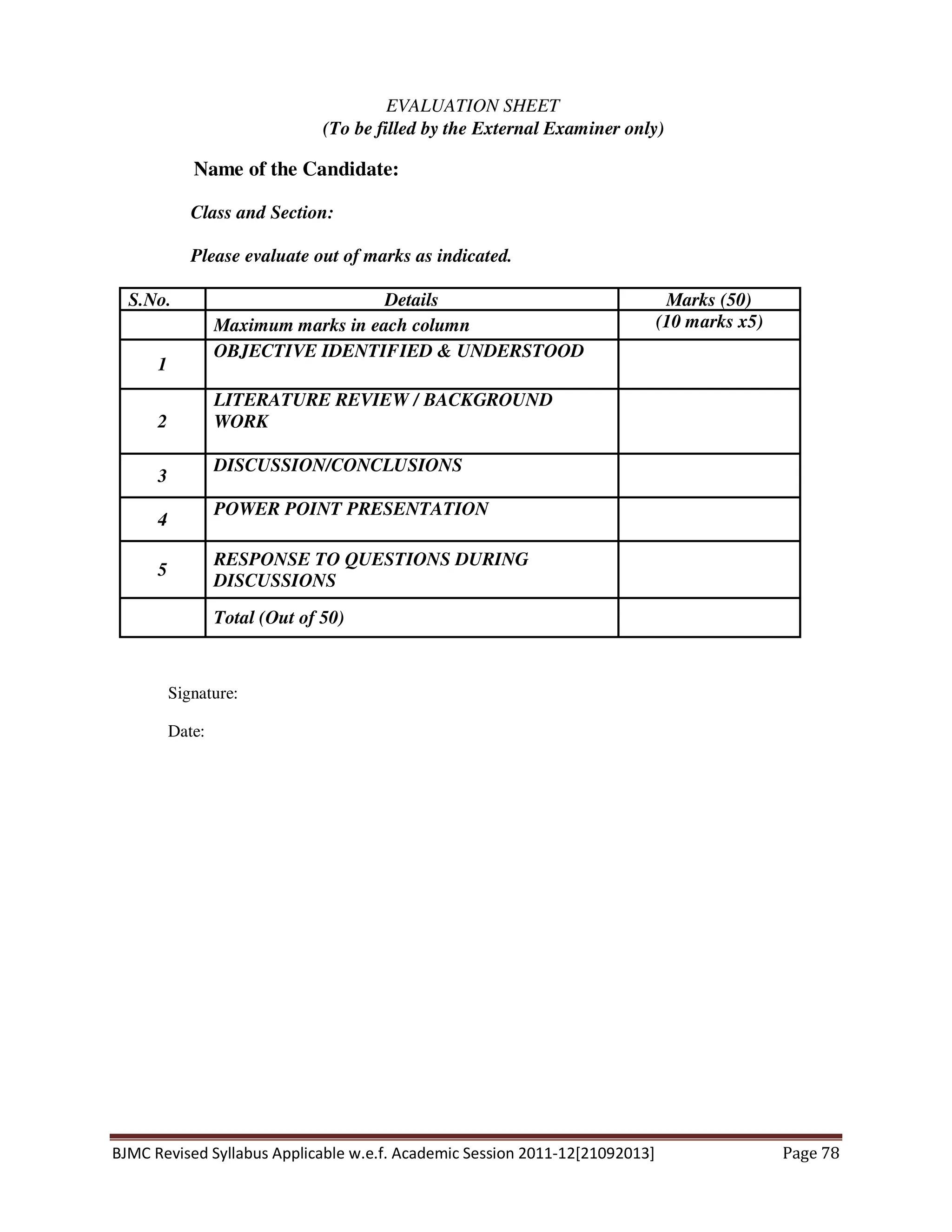 BJMC Revised Syllabus Applicable w.e.f. Academic Session 2011-12[21092013] Page 78
EVALUATION SHEET
(To be filled by the External Examiner only)
Name of the Candidate:
Class and Section:
Please evaluate out of marks as indicated.
S.No. Details Marks (50)
Maximum marks in each column (10 marks x5)
1
OBJECTIVE IDENTIFIED & UNDERSTOOD
2
LITERATURE REVIEW / BACKGROUND
WORK
3
DISCUSSION/CONCLUSIONS
4
POWER POINT PRESENTATION
5
RESPONSE TO QUESTIONS DURING
DISCUSSIONS
Total (Out of 50)
Signature:
Date:
 
