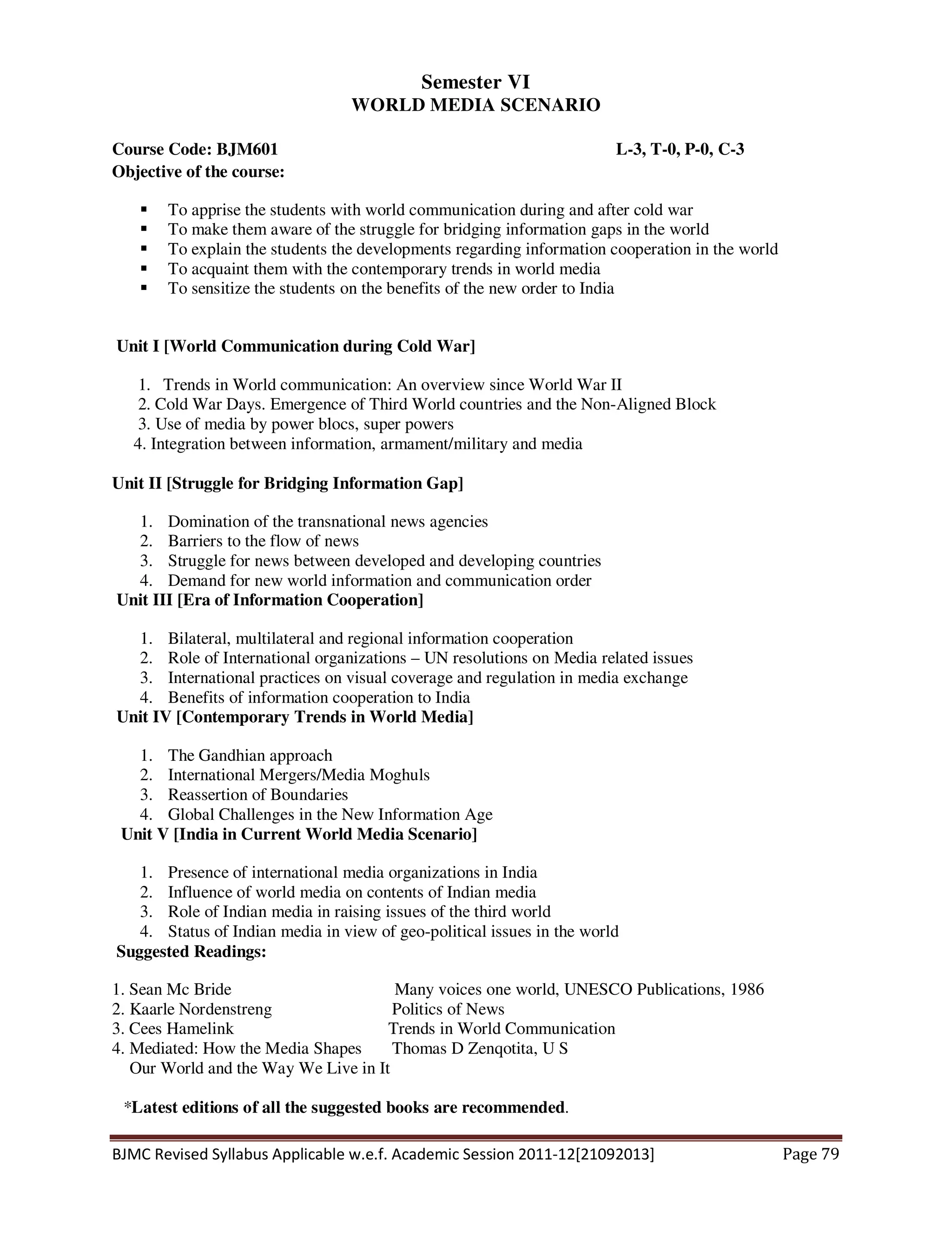 BJMC Revised Syllabus Applicable w.e.f. Academic Session 2011-12[21092013] Page 79
Semester VI
WORLD MEDIA SCENARIO
Course Code: BJM601 L-3, T-0, P-0, C-3
Objective of the course:
To apprise the students with world communication during and after cold war
To make them aware of the struggle for bridging information gaps in the world
To explain the students the developments regarding information cooperation in the world
To acquaint them with the contemporary trends in world media
To sensitize the students on the benefits of the new order to India
Unit I [World Communication during Cold War]
1. Trends in World communication: An overview since World War II
2. Cold War Days. Emergence of Third World countries and the Non-Aligned Block
3. Use of media by power blocs, super powers
4. Integration between information, armament/military and media
Unit II [Struggle for Bridging Information Gap]
1. Domination of the transnational news agencies
2. Barriers to the flow of news
3. Struggle for news between developed and developing countries
4. Demand for new world information and communication order
Unit III [Era of Information Cooperation]
1. Bilateral, multilateral and regional information cooperation
2. Role of International organizations – UN resolutions on Media related issues
3. International practices on visual coverage and regulation in media exchange
4. Benefits of information cooperation to India
Unit IV [Contemporary Trends in World Media]
1. The Gandhian approach
2. International Mergers/Media Moghuls
3. Reassertion of Boundaries
4. Global Challenges in the New Information Age
Unit V [India in Current World Media Scenario]
1. Presence of international media organizations in India
2. Influence of world media on contents of Indian media
3. Role of Indian media in raising issues of the third world
4. Status of Indian media in view of geo-political issues in the world
Suggested Readings:
1. Sean Mc Bride Many voices one world, UNESCO Publications, 1986
2. Kaarle Nordenstreng Politics of News
3. Cees Hamelink Trends in World Communication
4. Mediated: How the Media Shapes Thomas D Zenqotita, U S
Our World and the Way We Live in It
*Latest editions of all the suggested books are recommended.
 